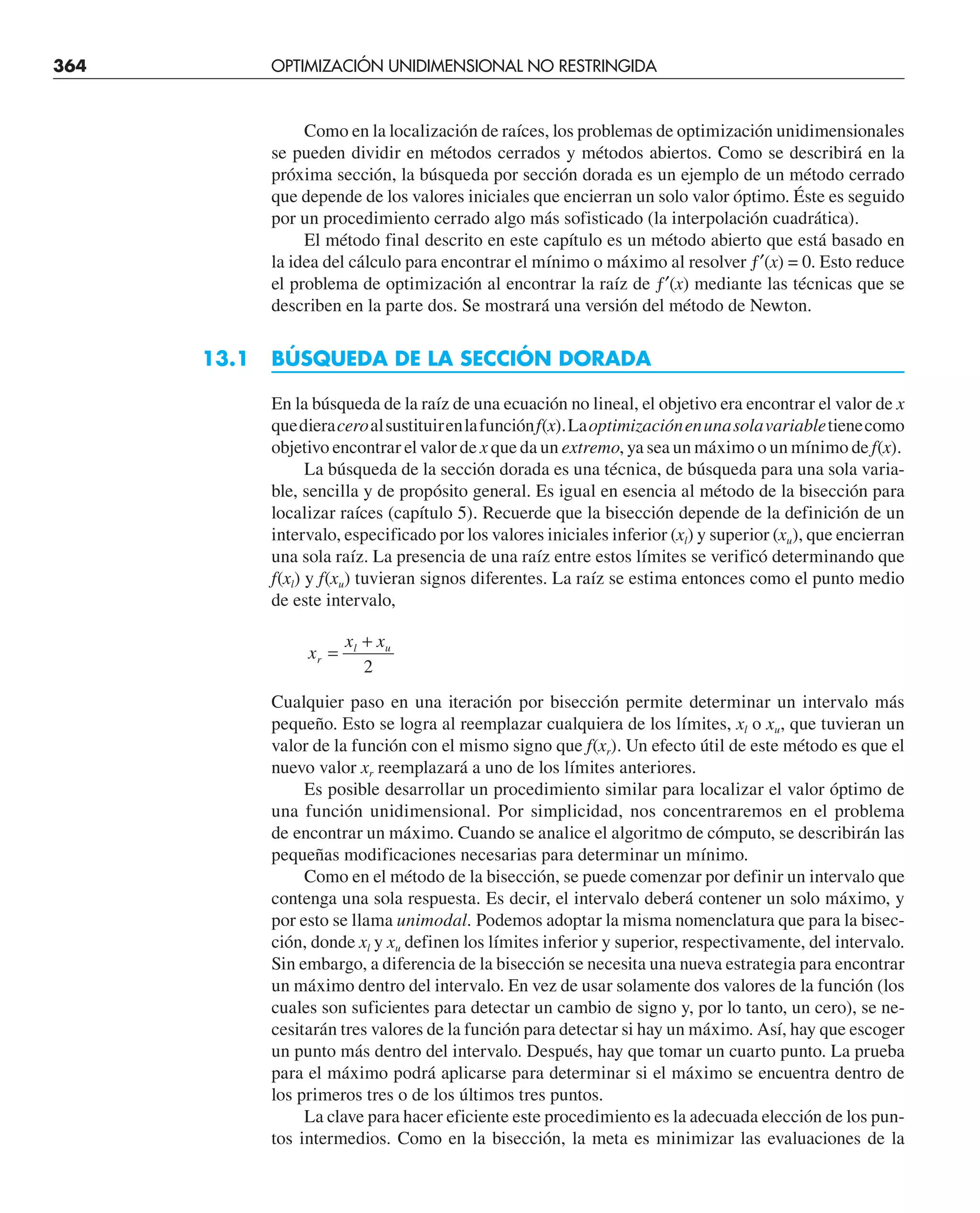 364 OPTIMIZACIÓN UNIDIMENSIONAL NO RESTRINGIDA
Como en la localización de raíces, los problemas de optimización unidimensionales
se pueden dividir en métodos cerrados y métodos abiertos. Como se describirá en la
próxima sección, la búsqueda por sección dorada es un ejemplo de un método cerrado
que depende de los valores iniciales que encierran un solo valor óptimo. Éste es seguido
por un procedimiento cerrado algo más sofisticado (la interpolación cuadrática).
El método final descrito en este capítulo es un método abierto que está basado en
la idea del cálculo para encontrar el mínimo o máximo al resolver ƒ′(x) = 0. Esto reduce
el problema de optimización al encontrar la raíz de ƒ′(x) mediante las técnicas que se
describen en la parte dos. Se mostrará una versión del método de Newton.
13.1 BÚSQUEDA DE LA SECCIÓN DORADA
En la búsqueda de la raíz de una ecuación no lineal, el objetivo era encontrar el valor de x
quedieraceroalsustituirenlafunciónf(x).Laoptimizaciónenunasolavariabletienecomo
objetivo encontrar el valor de x que da un extremo, ya sea un máximo o un mínimo de f(x).
La búsqueda de la sección dorada es una técnica, de búsqueda para una sola varia-
ble, sencilla y de propósito general. Es igual en esencia al método de la bisección para
localizar raíces (capítulo 5). Recuerde que la bisección depende de la definición de un
intervalo, especificado por los valores iniciales inferior (xl) y superior (xu), que encierran
una sola raíz. La presencia de una raíz entre estos límites se verificó determinando que
f(xl) y f(xu) tuvieran signos diferentes. La raíz se estima entonces como el punto medio
de este intervalo,
x
x x
r
l u
=
+
2
Cualquier paso en una iteración por bisección permite determinar un intervalo más
pequeño. Esto se logra al reemplazar cualquiera de los límites, xl o xu, que tuvieran un
valor de la función con el mismo signo que f(xr). Un efecto útil de este método es que el
nuevo valor xr reemplazará a uno de los límites anteriores.
Es posible desarrollar un procedimiento similar para localizar el valor óptimo de
una función unidimensional. Por simplicidad, nos concentraremos en el problema
de encontrar un máximo. Cuando se analice el algoritmo de cómputo, se describirán las
pequeñas modificaciones necesarias para determinar un mínimo.
Como en el método de la bisección, se puede comenzar por definir un intervalo que
contenga una sola respuesta. Es decir, el intervalo deberá contener un solo máximo, y
por esto se llama unimodal. Podemos adoptar la misma nomenclatura que para la bisec-
ción, donde xl y xu definen los límites inferior y superior, respectivamente, del intervalo.
Sin embargo, a diferencia de la bisección se necesita una nueva estrategia para encontrar
un máximo dentro del intervalo. En vez de usar solamente dos valores de la función (los
cuales son suficientes para detectar un cambio de signo y, por lo tanto, un cero), se ne-
cesitarán tres valores de la función para detectar si hay un máximo. Así, hay que escoger
un punto más dentro del intervalo. Después, hay que tomar un cuarto punto. La prueba
para el máximo podrá aplicarse para determinar si el máximo se encuentra dentro de
los primeros tres o de los últimos tres puntos.
La clave para hacer eficiente este procedimiento es la adecuada elección de los pun-
tos intermedios. Como en la bisección, la meta es minimizar las evaluaciones de la
 