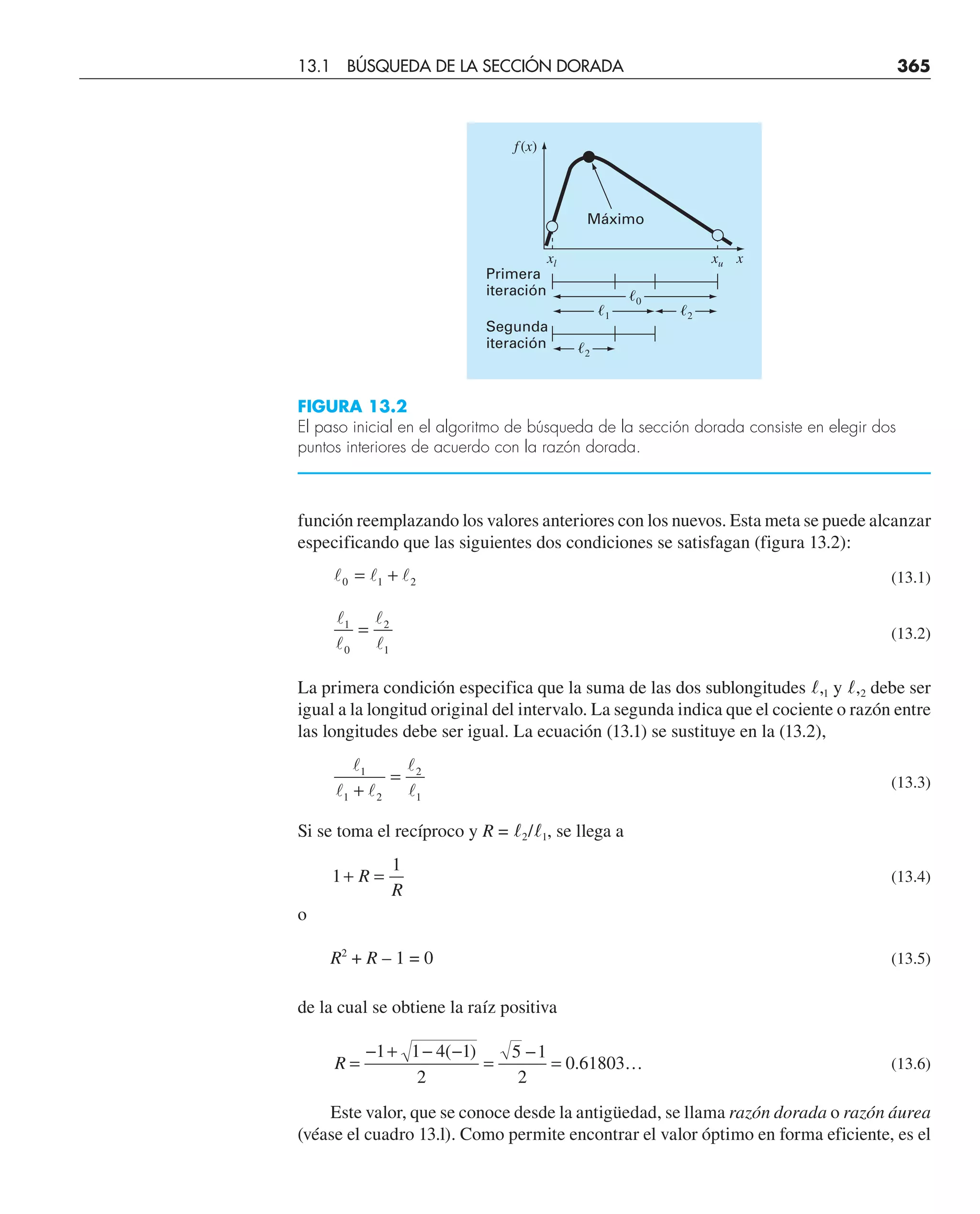 función reemplazando los valores anteriores con los nuevos. Esta meta se puede alcanzar
especificando que las siguientes dos condiciones se satisfagan (figura 13.2):
  
0 1 2
= + (13.1)




1
0
2
1
= (13.2)
La primera condición especifica que la suma de las dos sublongitudes l,1 y l,2 debe ser
igual a la longitud original del intervalo. La segunda indica que el cociente o razón entre
las longitudes debe ser igual. La ecuación (13.1) se sustituye en la (13.2),

 


1
1 2
2
1
+
= (13.3)
Si se toma el recíproco y R = l2/l1, se llega a
1
1
+ =
R
R
(13.4)
o
R2
+ R – 1 = 0 (13.5)
de la cual se obtiene la raíz positiva
R =
− + − −
=
−
= …
1 1 4 1
2
5 1
2
0 61803
( )
. (13.6)
Este valor, que se conoce desde la antigüedad, se llama razón dorada o razón áurea
(véase el cuadro 13.l). Como permite encontrar el valor óptimo en forma eficiente, es el
Máximo
Primera
iteración
Segunda
iteración
f (x)
x
xu
xl
ᐉ0
ᐉ1
ᐉ2
ᐉ2
FIGURA 13.2
El paso inicial en el algoritmo de búsqueda de la sección dorada consiste en elegir dos
puntos interiores de acuerdo con la razón dorada.
13.1 BÚSQUEDA DE LA SECCIÓN DORADA 365
 