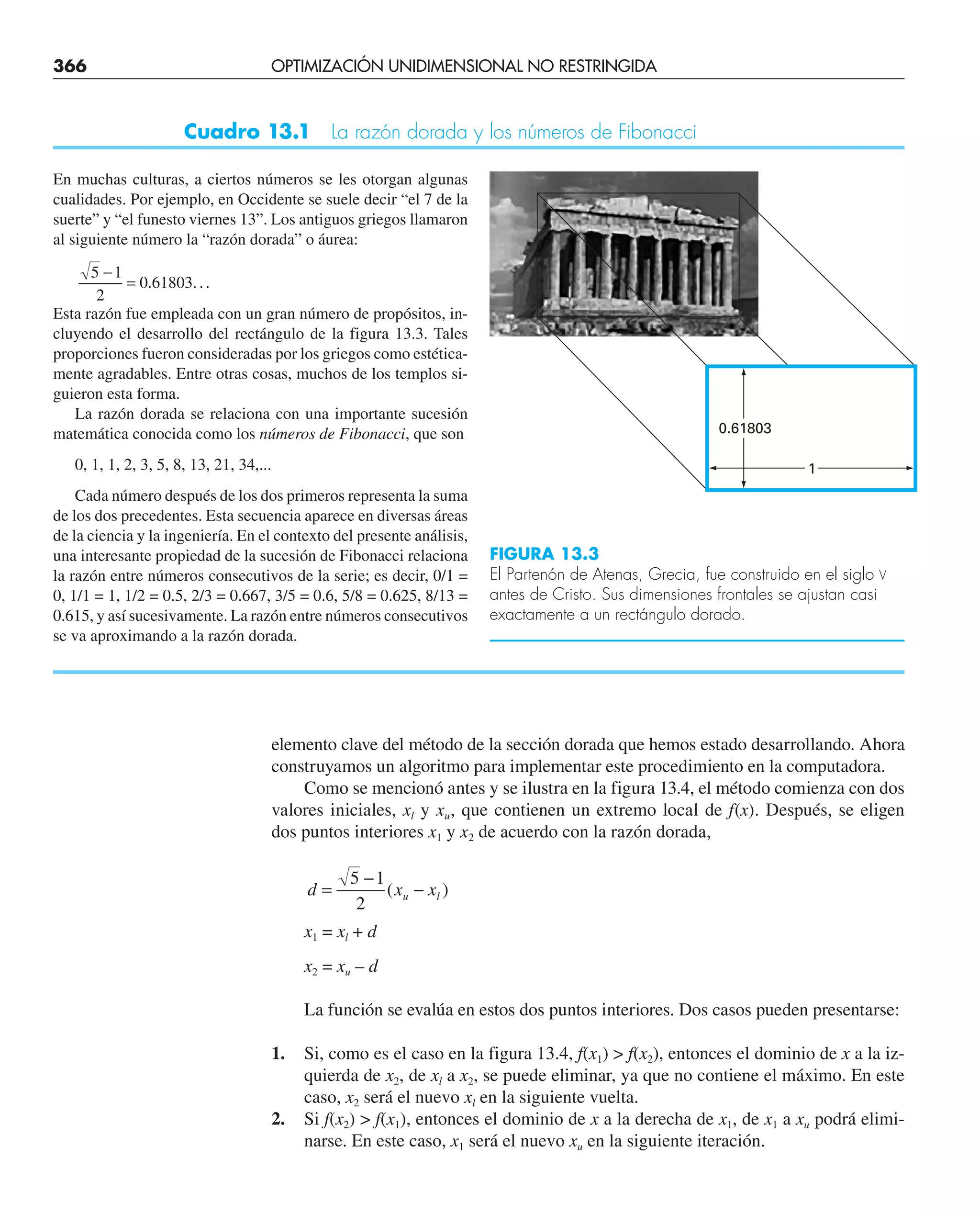 366 OPTIMIZACIÓN UNIDIMENSIONAL NO RESTRINGIDA
elemento clave del método de la sección dorada que hemos estado desarrollando. Ahora
construyamos un algoritmo para implementar este procedimiento en la computadora.
Como se mencionó antes y se ilustra en la figura 13.4, el método comienza con dos
valores iniciales, xl y xu, que contienen un extremo local de f(x). Después, se eligen
dos puntos interiores x1 y x2 de acuerdo con la razón dorada,
d x x
u l
=
−
−
5 1
2
( )
x1 = xl + d
x2 = xu – d
La función se evalúa en estos dos puntos interiores. Dos casos pueden presentarse:
1. Si, como es el caso en la figura 13.4, f(x1)  f(x2), entonces el dominio de x a la iz-
quierda de x2, de xl a x2, se puede eliminar, ya que no contiene el máximo. En este
caso, x2 será el nuevo xl en la siguiente vuelta.
2. Si f(x2)  f(x1), entonces el dominio de x a la derecha de x1, de x1 a xu podrá elimi-
narse. En este caso, x1 será el nuevo xu en la siguiente iteración.
En muchas culturas, a ciertos números se les otorgan algunas
cualidades. Por ejemplo, en Occidente se suele decir “el 7 de la
suerte” y “el funesto viernes 13”. Los antiguos griegos llamaron
al siguiente número la “razón dorada” o áurea:
5 1
2
0 61803
−
= . ...
Esta razón fue empleada con un gran número de propósitos, in-
cluyendo el desarrollo del rectángulo de la figura 13.3. Tales
proporciones fueron consideradas por los griegos como estética-
mente agradables. Entre otras cosas, muchos de los templos si-
guieron esta forma.
La razón dorada se relaciona con una importante sucesión
matemática conocida como los números de Fibonacci, que son
0, 1, 1, 2, 3, 5, 8, 13, 21, 34,...
Cada número después de los dos primeros representa la suma
de los dos precedentes. Esta secuencia aparece en diversas áreas
de la ciencia y la ingeniería. En el contexto del presente análisis,
una interesante propiedad de la sucesión de Fibonacci relaciona
la razón entre números consecutivos de la serie; es decir, 0/1 =
0, 1/1 = 1, 1/2 = 0.5, 2/3 = 0.667, 3/5 = 0.6, 5/8 = 0.625, 8/13 =
0.615, y así sucesivamente. La razón entre números consecutivos
se va aproximando a la razón dorada.
Cuadro 13.1 La razón dorada y los números de Fibonacci
0.61803
1
FIGURA 13.3
El Partenón de Atenas, Grecia, fue construido en el siglo V
antes de Cristo. Sus dimensiones frontales se ajustan casi
exactamente a un rectángulo dorado.
 