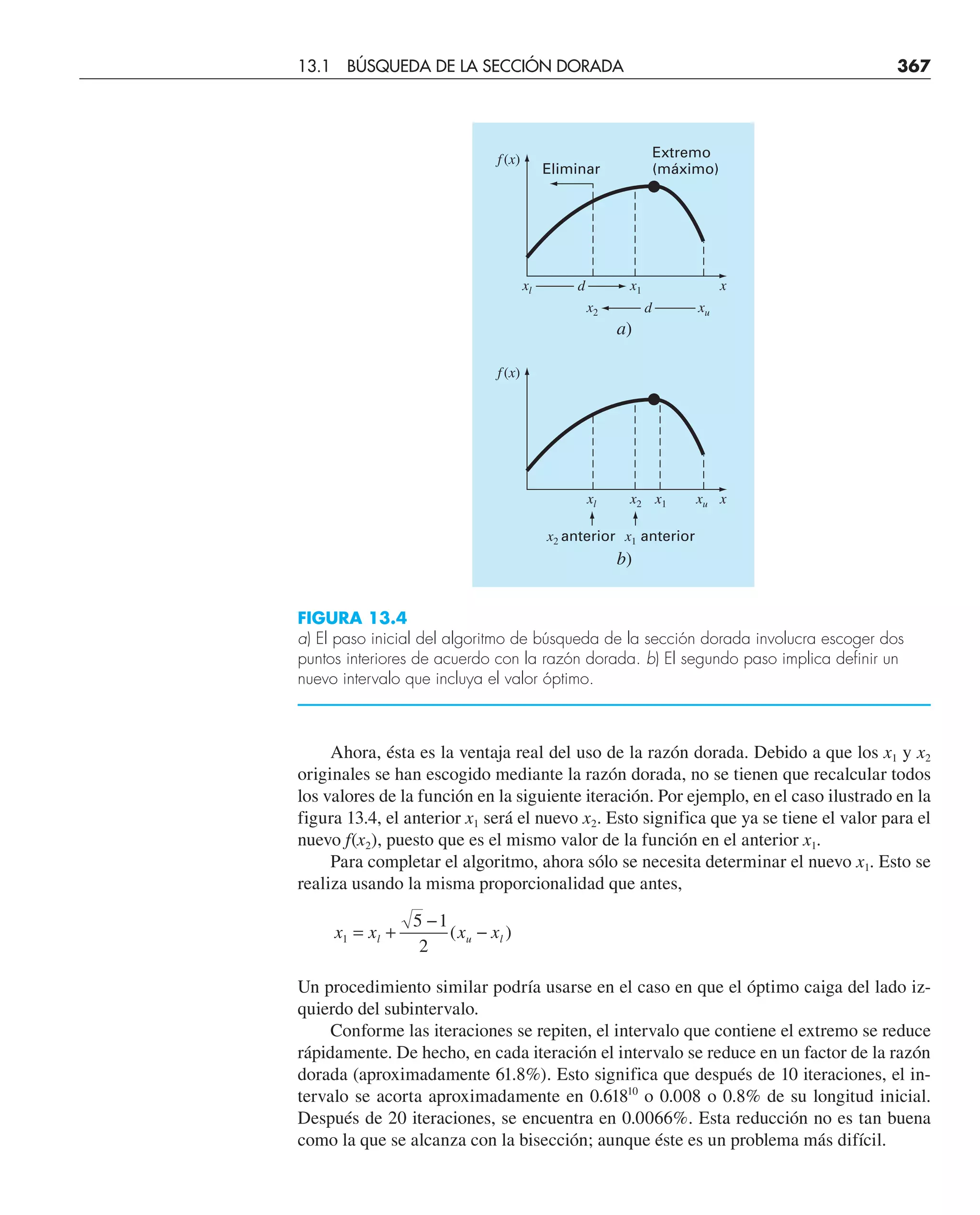 Ahora, ésta es la ventaja real del uso de la razón dorada. Debido a que los x1 y x2
originales se han escogido mediante la razón dorada, no se tienen que recalcular todos
los valores de la función en la siguiente iteración. Por ejemplo, en el caso ilustrado en la
figura 13.4, el anterior x1 será el nuevo x2. Esto significa que ya se tiene el valor para el
nuevo f(x2), puesto que es el mismo valor de la función en el anterior x1.
Para completar el algoritmo, ahora sólo se necesita determinar el nuevo x1. Esto se
realiza usando la misma proporcionalidad que antes,
x x x x
l u l
1
5 1
2
= +
−
−
( )
Un procedimiento similar podría usarse en el caso en que el óptimo caiga del lado iz-
quierdo del subintervalo.
Conforme las iteraciones se repiten, el intervalo que contiene el extremo se reduce
rápidamente. De hecho, en cada iteración el intervalo se reduce en un factor de la razón
dorada (aproximadamente 61.8%). Esto significa que después de 10 iteraciones, el in-
tervalo se acorta aproximadamente en 0.61810
o 0.008 o 0.8% de su longitud inicial.
Después de 20 iteraciones, se encuentra en 0.0066%. Esta reducción no es tan buena
como la que se alcanza con la bisección; aunque éste es un problema más difícil.
Extremo
(máximo)
Eliminar
f (x)
x
x1
xl d
xu
x2 d
a)
f (x)
x
x2 x1
xl
x1 anterior
x2 anterior
xu
b)
FIGURA 13.4
a) El paso inicial del algoritmo de búsqueda de la sección dorada involucra escoger dos
puntos interiores de acuerdo con la razón dorada. b) El segundo paso implica definir un
nuevo intervalo que incluya el valor óptimo.
13.1 BÚSQUEDA DE LA SECCIÓN DORADA 367
 