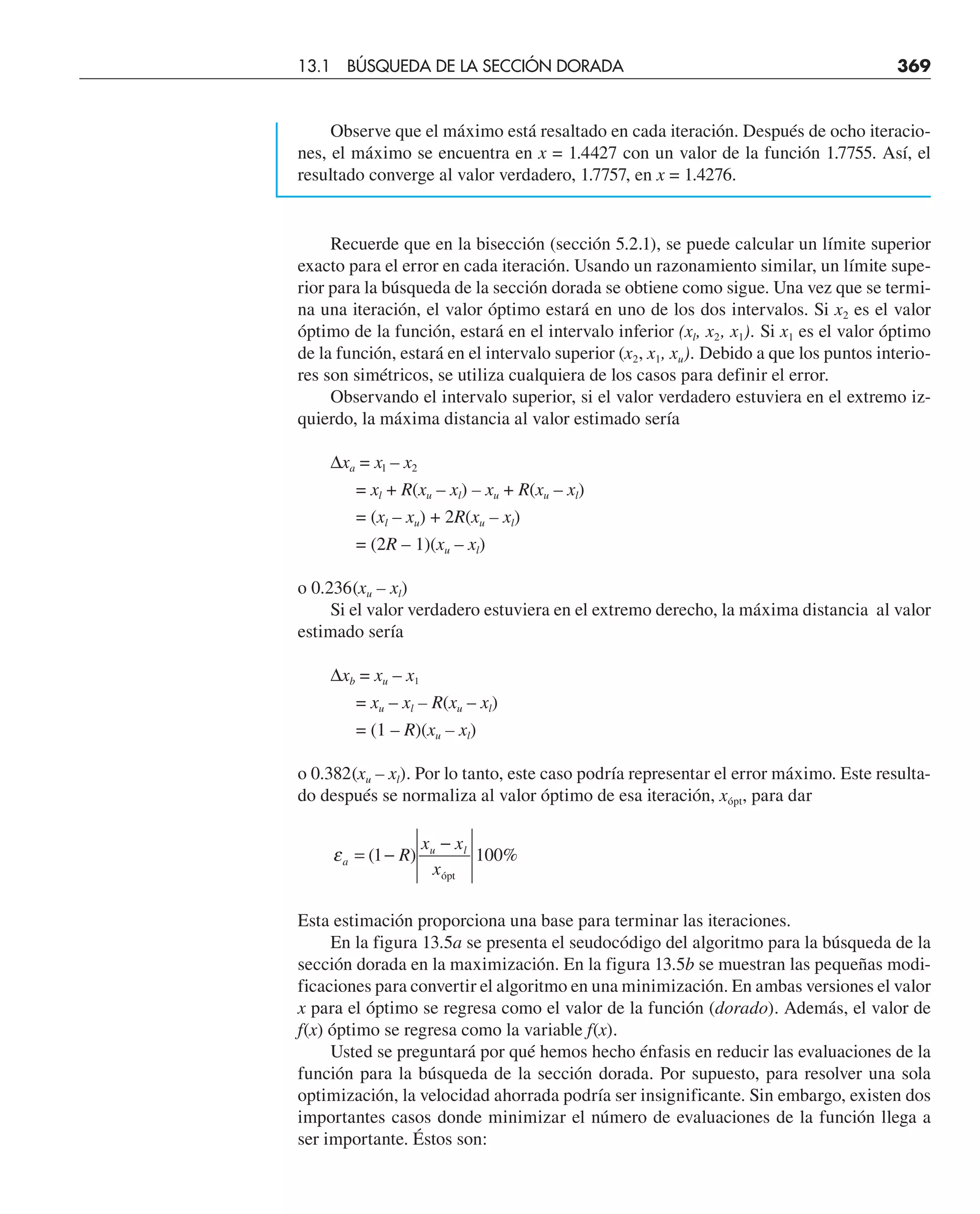 Observe que el máximo está resaltado en cada iteración. Después de ocho iteracio-
nes, el máximo se encuentra en x = 1.4427 con un valor de la función 1.7755. Así, el
resultado converge al valor verdadero, 1.7757, en x = 1.4276.
Recuerde que en la bisección (sección 5.2.1), se puede calcular un límite superior
exacto para el error en cada iteración. Usando un razonamiento similar, un límite supe-
rior para la búsqueda de la sección dorada se obtiene como sigue. Una vez que se termi-
na una iteración, el valor óptimo estará en uno de los dos intervalos. Si x2 es el valor
óptimo de la función, estará en el intervalo inferior (xl, x2, x1). Si x1 es el valor óptimo
de la función, estará en el intervalo superior (x2, x1, xu). Debido a que los puntos interio-
res son simétricos, se utiliza cualquiera de los casos para definir el error.
Observando el intervalo superior, si el valor verdadero estuviera en el extremo iz-
quierdo, la máxima distancia al valor estimado sería
∆xa = xl – x2
= xl + R(xu – xl) – xu + R(xu – xl)
= (xl – xu) + 2R(xu – xl)
= (2R – 1)(xu – xl)
o 0.236(xu – xl)
Si el valor verdadero estuviera en el extremo derecho, la máxima distancia al valor
estimado sería
∆xb = xu – x1
= xu – xl – R(xu – xl)
= (1 – R)(xu – xl)
o 0.382(xu – xl). Por lo tanto, este caso podría representar el error máximo. Este resulta-
do después se normaliza al valor óptimo de esa iteración, xópt, para dar
εa
u l
R
x x
x
= −
−
( ) %
1 100
ópt
Esta estimación proporciona una base para terminar las iteraciones.
En la figura 13.5a se presenta el seudocódigo del algoritmo para la búsqueda de la
sección dorada en la maximización. En la figura 13.5b se muestran las pequeñas modi-
ficaciones para convertir el algoritmo en una minimización. En ambas versiones el valor
x para el óptimo se regresa como el valor de la función (dorado). Además, el valor de
f(x) óptimo se regresa como la variable f(x).
Usted se preguntará por qué hemos hecho énfasis en reducir las evaluaciones de la
función para la búsqueda de la sección dorada. Por supuesto, para resolver una sola
optimización, la velocidad ahorrada podría ser insignificante. Sin embargo, existen dos
importantes casos donde minimizar el número de evaluaciones de la función llega a
ser importante. Éstos son:
13.1 BÚSQUEDA DE LA SECCIÓN DORADA 369
 