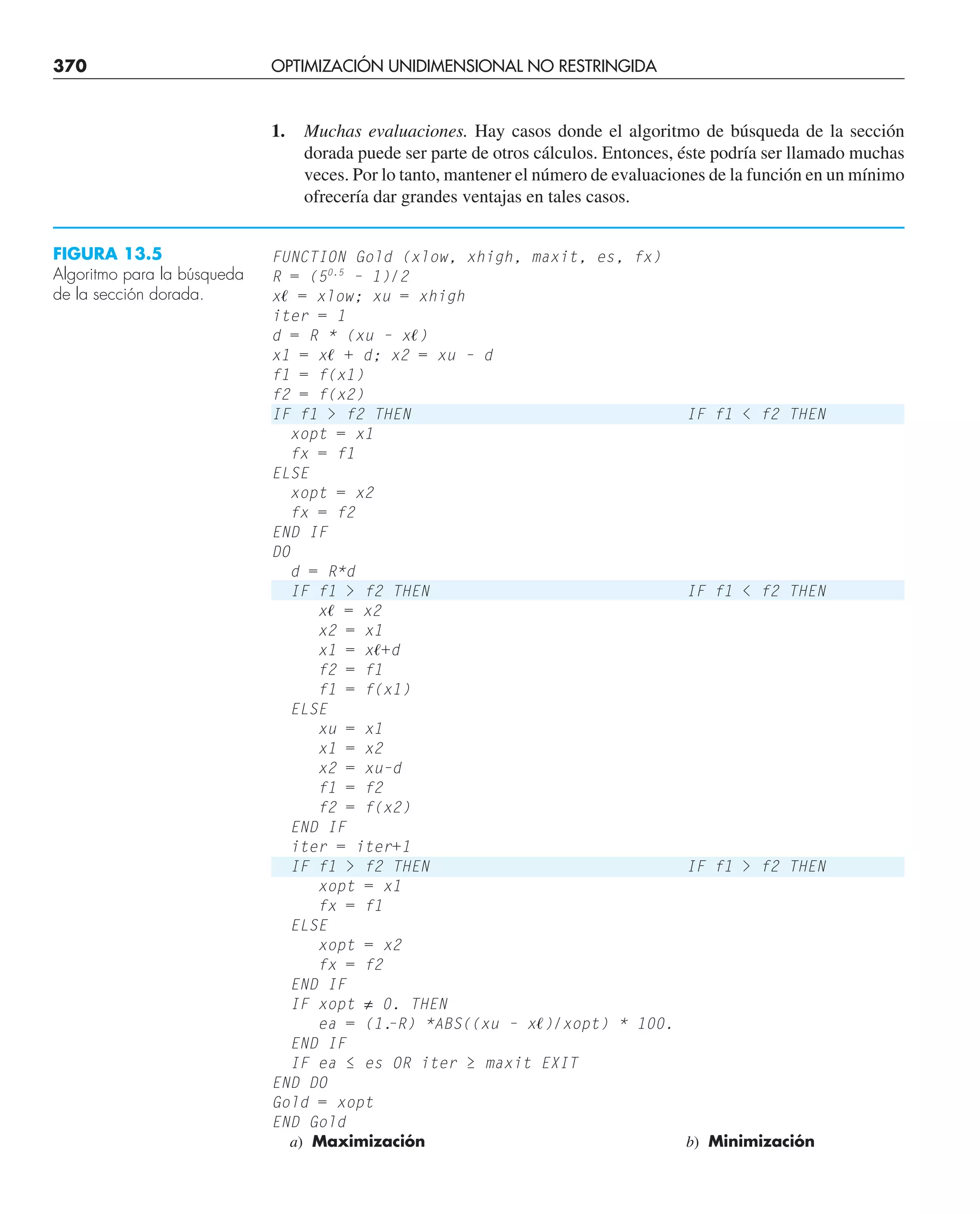 370 OPTIMIZACIÓN UNIDIMENSIONAL NO RESTRINGIDA
FIGURA 13.5
Algoritmo para la búsqueda
de la sección dorada.
1. Muchas evaluaciones. Hay casos donde el algoritmo de búsqueda de la sección
dorada puede ser parte de otros cálculos. Entonces, éste podría ser llamado muchas
veces. Por lo tanto, mantener el número de evaluaciones de la función en un mínimo
ofrecería dar grandes ventajas en tales casos.
FUNCTION Gold (xlow, xhigh, maxit, es, fx)
R = (50.5
– 1)/2
xᐉ = xlow; xu = xhigh
iter = 1
d = R * (xu – xᐉ)
x1 = xᐉ + d; x2 = xu – d
f1 = f(x1)
f2 = f(x2)
IF f1  f2 THEN IF f1  f2 THEN
xopt = x1
fx = f1
ELSE
xopt = x2
fx = f2
END IF
DO
d = R*d
IF f1  f2 THEN IF f1  f2 THEN
xᐉ = x2
x2 = x1
x1 = xᐉ+d
f2 = f1
f1 = f(x1)
ELSE
xu = x1
x1 = x2
x2 = xu–d
f1 = f2
f2 = f(x2)
END IF
iter = iter+1
IF f1  f2 THEN IF f1  f2 THEN
xopt = x1
fx = f1
ELSE
xopt = x2
fx = f2
END IF
IF xopt ≠ 0. THEN
ea = (1.
–R) *ABS((xu – xᐉ)/xopt) * 100.
END IF
IF ea ≤ es OR iter ≥ maxit EXIT
END DO
Gold = xopt
END Gold
a) Maximización b) Minimización
 