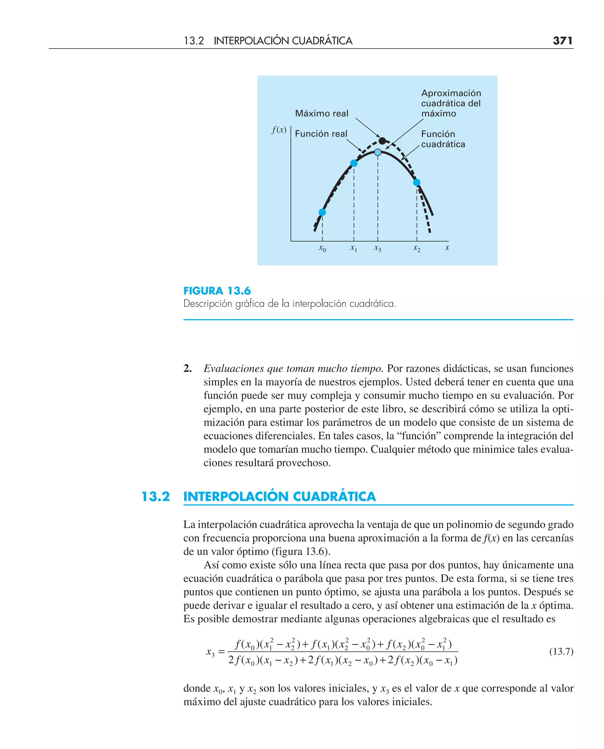2. Evaluaciones que toman mucho tiempo. Por razones didácticas, se usan funciones
simples en la mayoría de nuestros ejemplos. Usted deberá tener en cuenta que una
función puede ser muy compleja y consumir mucho tiempo en su evaluación. Por
ejemplo, en una parte posterior de este libro, se describirá cómo se utiliza la opti-
mización para estimar los parámetros de un modelo que consiste de un sistema de
ecuaciones diferenciales. En tales casos, la “función” comprende la integración del
modelo que tomarían mucho tiempo. Cualquier método que minimice tales evalua-
ciones resultará provechoso.
13.2 INTERPOLACIÓN CUADRÁTICA
La interpolación cuadrática aprovecha la ventaja de que un polinomio de segundo grado
con frecuencia proporciona una buena aproximación a la forma de f(x) en las cercanías
de un valor óptimo (figura 13.6).
Así como existe sólo una línea recta que pasa por dos puntos, hay únicamente una
ecuación cuadrática o parábola que pasa por tres puntos. De esta forma, si se tiene tres
puntos que contienen un punto óptimo, se ajusta una parábola a los puntos. Después se
puede derivar e igualar el resultado a cero, y así obtener una estimación de la x óptima.
Es posible demostrar mediante algunas operaciones algebraicas que el resultado es
x
f x x x f x x x f x x x
f x x x f x x x f x x x
3
0 1
2
2
2
1 2
2
0
2
2 0
2
1
2
0 1 2 1 2 0 2 0 1
2 2 2
=
− + − + −
− + − + −
( )( ) ( )( ) ( )( )
( )( ) ( )( ) ( )( )
(13.7)
donde x0, x1 y x2 son los valores iniciales, y x3 es el valor de x que corresponde al valor
máximo del ajuste cuadrático para los valores iniciales.
FIGURA 13.6
Descripción gráfica de la interpolación cuadrática.
Aproximación
cuadrática del
máximo
Función
cuadrática
Máximo real
Función real
f (x)
x
x0 x1 x3 x2
13.2 INTERPOLACIÓN CUADRÁTICA 371
 