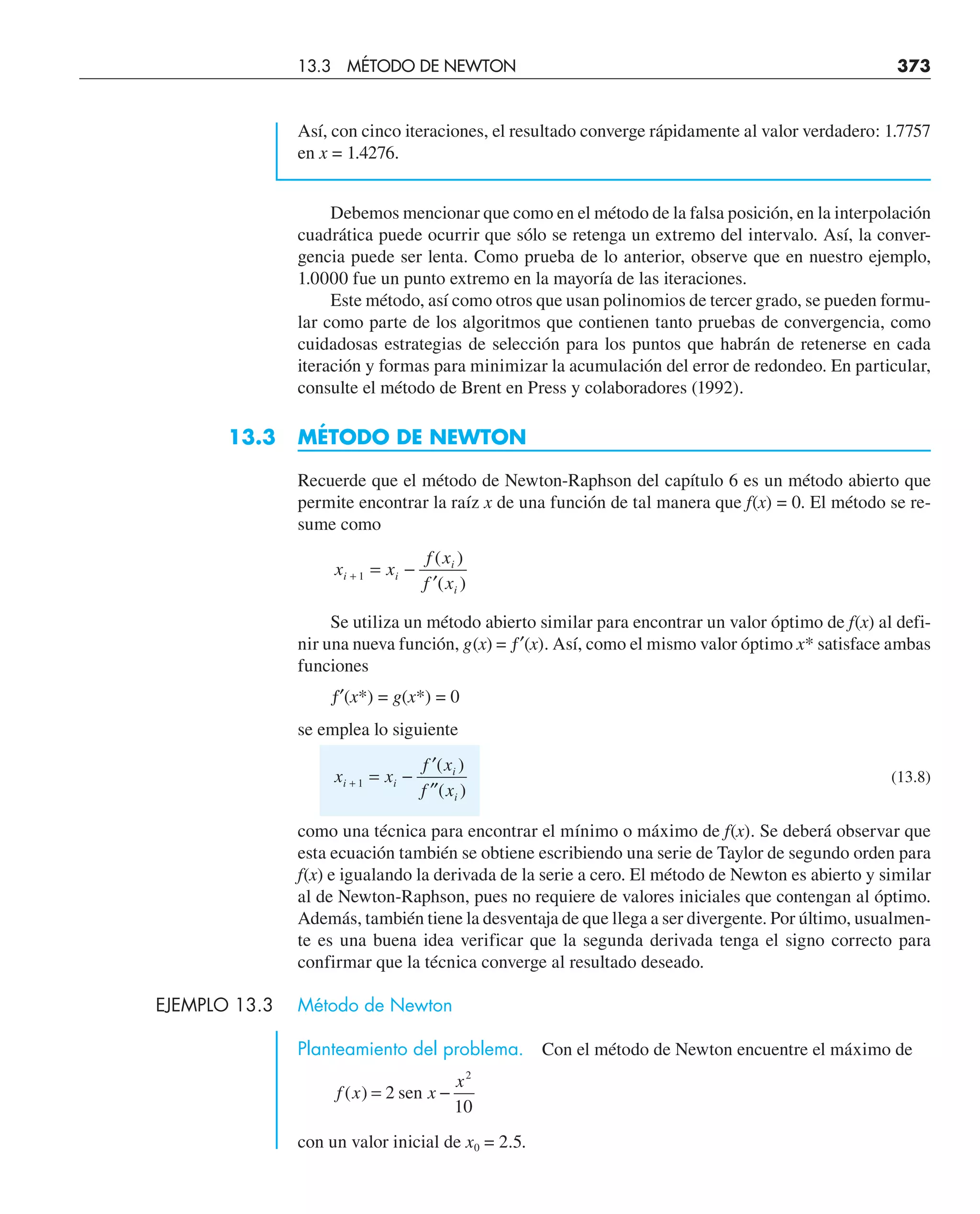 Así, con cinco iteraciones, el resultado converge rápidamente al valor verdadero: 1.7757
en x = 1.4276.
Debemos mencionar que como en el método de la falsa posición, en la interpolación
cuadrática puede ocurrir que sólo se retenga un extremo del intervalo. Así, la conver-
gencia puede ser lenta. Como prueba de lo anterior, observe que en nuestro ejemplo,
1.0000 fue un punto extremo en la mayoría de las iteraciones.
Este método, así como otros que usan polinomios de tercer grado, se pueden formu-
lar como parte de los algoritmos que contienen tanto pruebas de convergencia, como
cuidadosas estrategias de selección para los puntos que habrán de retenerse en cada
iteración y formas para minimizar la acumulación del error de redondeo. En particular,
consulte el método de Brent en Press y colaboradores (1992).
13.3 MÉTODO DE NEWTON
Recuerde que el método de Newton-Raphson del capítulo 6 es un método abierto que
permite encontrar la raíz x de una función de tal manera que f(x) = 0. El método se re-
sume como
x x
f x
f x
i i
i
i
+ = −
′
1
( )
( )
Se utiliza un método abierto similar para encontrar un valor óptimo de f(x) al defi-
nir una nueva función, g(x) = ƒ′(x). Así, como el mismo valor óptimo x* satisface ambas
funciones
ƒ′(x*) = g(x*) = 0
se emplea lo siguiente
x x
f x
f x
i i
i
i
+ = −
′
′′
1
( )
( )
(13.8)
como una técnica para encontrar el mínimo o máximo de f(x). Se deberá observar que
esta ecuación también se obtiene escribiendo una serie de Taylor de segundo orden para
f(x) e igualando la derivada de la serie a cero. El método de Newton es abierto y similar
al de Newton-Raphson, pues no requiere de valores iniciales que contengan al óptimo.
Además, también tiene la desventaja de que llega a ser divergente. Por último, usualmen-
te es una buena idea verificar que la segunda derivada tenga el signo correcto para
confirmar que la técnica converge al resultado deseado.
EJEMPLO 13.3 Método de Newton
Planteamiento del problema. Con el método de Newton encuentre el máximo de
f x x
x
( ) = −
2
10
2
sen
con un valor inicial de x0 = 2.5.
13.3 MÉTODO DE NEWTON 373
 