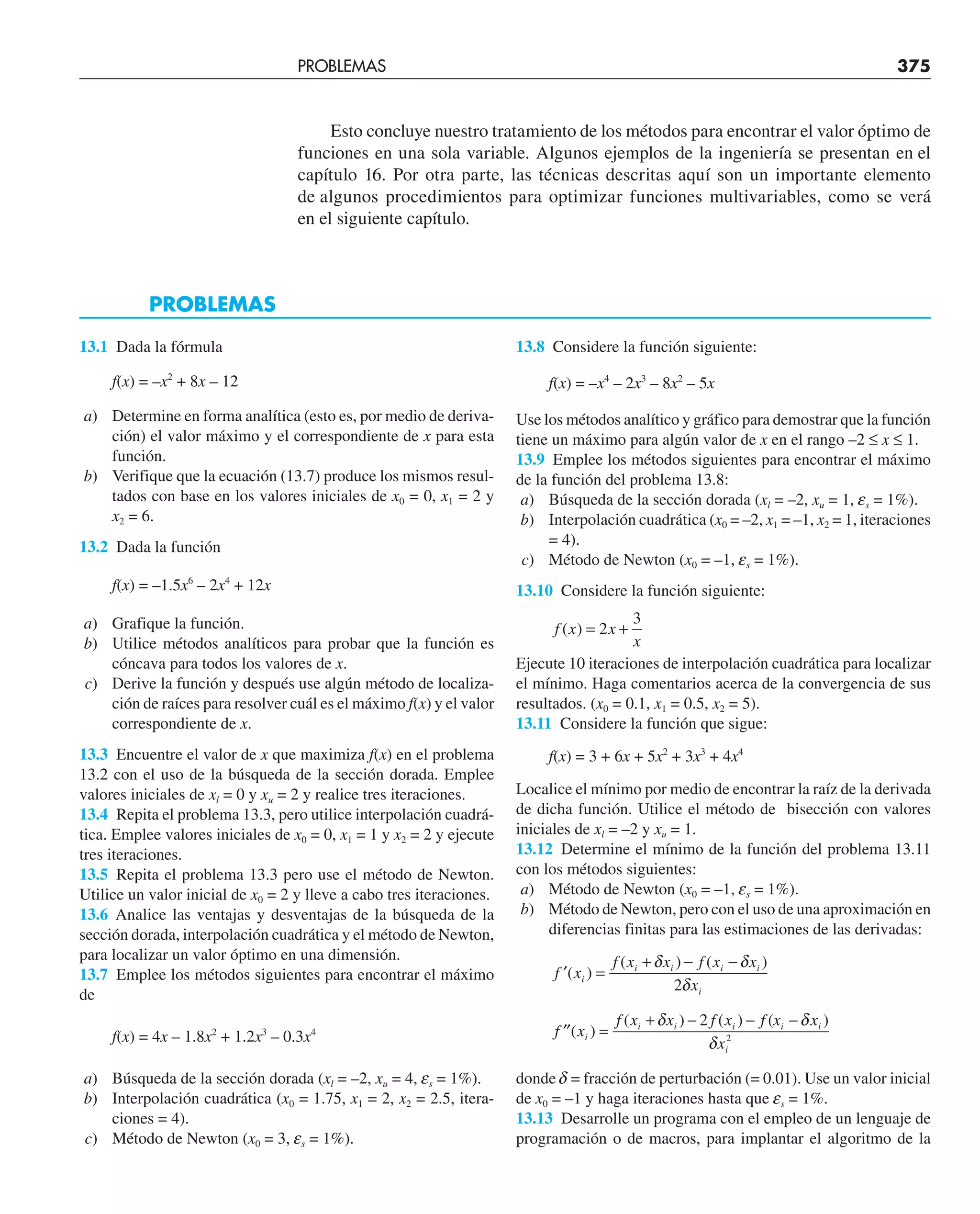Esto concluye nuestro tratamiento de los métodos para encontrar el valor óptimo de
funciones en una sola variable. Algunos ejemplos de la ingeniería se presentan en el
capítulo 16. Por otra parte, las técnicas descritas aquí son un importante elemento
de algunos procedimientos para optimizar funciones multivariables, como se verá
en el siguiente capítulo.
13.1 Dada la fórmula
f(x) = –x2
+ 8x – 12
a) Determine en forma analítica (esto es, por medio de deriva-
ción) el valor máximo y el correspondiente de x para esta
función.
b) Verifique que la ecuación (13.7) produce los mismos resul-
tados con base en los valores iniciales de x0 = 0, x1 = 2 y
x2 = 6.
13.2 Dada la función
f(x) = –1.5x6
– 2x4
+ 12x
a) Grafique la función.
b) Utilice métodos analíticos para probar que la función es
cóncava para todos los valores de x.
c) Derive la función y después use algún método de localiza-
ción de raíces para resolver cuál es el máximo f(x) y el valor
correspondiente de x.
13.3 Encuentre el valor de x que maximiza f(x) en el problema
13.2 con el uso de la búsqueda de la sección dorada. Emplee
valores iniciales de xl = 0 y xu = 2 y realice tres iteraciones.
13.4 Repita el problema 13.3, pero utilice interpolación cuadrá-
tica. Emplee valores iniciales de x0 = 0, x1 = 1 y x2 = 2 y ejecute
tres iteraciones.
13.5 Repita el problema 13.3 pero use el método de Newton.
Utilice un valor inicial de x0 = 2 y lleve a cabo tres iteraciones.
13.6 Analice las ventajas y desventajas de la búsqueda de la
sección dorada, interpolación cuadrática y el método de Newton,
para localizar un valor óptimo en una dimensión.
13.7 Emplee los métodos siguientes para encontrar el máximo
de
f(x) = 4x – 1.8x2
+ 1.2x3
– 0.3x4
a) Búsqueda de la sección dorada (xl = –2, xu = 4, es = 1%).
b) Interpolación cuadrática (x0 = 1.75, x1 = 2, x2 = 2.5, itera-
ciones = 4).
c) Método de Newton (x0 = 3, es = 1%).
13.8 Considere la función siguiente:
f(x) = –x4
– 2x3
– 8x2
– 5x
Use los métodos analítico y gráfico para demostrar que la función
tiene un máximo para algún valor de x en el rango –2 ≤ x ≤ 1.
13.9 Emplee los métodos siguientes para encontrar el máximo
de la función del problema 13.8:
a) Búsqueda de la sección dorada (xl = –2, xu = 1, es = 1%).
b) Interpolación cuadrática (x0 = –2, x1 = –1, x2 = 1, iteraciones
= 4).
c) Método de Newton (x0 = –1, es = 1%).
13.10 Considere la función siguiente:
f x x
x
( ) = +
2
3
Ejecute 10 iteraciones de interpolación cuadrática para localizar
el mínimo. Haga comentarios acerca de la convergencia de sus
resultados. (x0 = 0.1, x1 = 0.5, x2 = 5).
13.11 Considere la función que sigue:
f(x) = 3 + 6x + 5x2
+ 3x3
+ 4x4
Localice el mínimo por medio de encontrar la raíz de la derivada
de dicha función. Utilice el método de bisección con valores
iniciales de xl = –2 y xu = 1.
13.12 Determine el mínimo de la función del problema 13.11
con los métodos siguientes:
a) Método de Newton (x0 = –1, es = 1%).
b) Método de Newton, pero con el uso de una aproximación en
diferencias finitas para las estimaciones de las derivadas:
′ =
+ − −
f x
f x x f x x
x
i
i i i i
i
( )
( ) ( )
δ δ
δ
2
′′ =
+ − − −
f x
f x x f x f x x
x
i
i i i i i
i
( )
( ) ( ) ( )
δ δ
δ
2
2
donde d = fracción de perturbación (= 0.01). Use un valor inicial
de x0 = –1 y haga iteraciones hasta que es = 1%.
13.13 Desarrolle un programa con el empleo de un lenguaje de
programación o de macros, para implantar el algoritmo de la
PROBLEMAS
PROBLEMAS 375
 