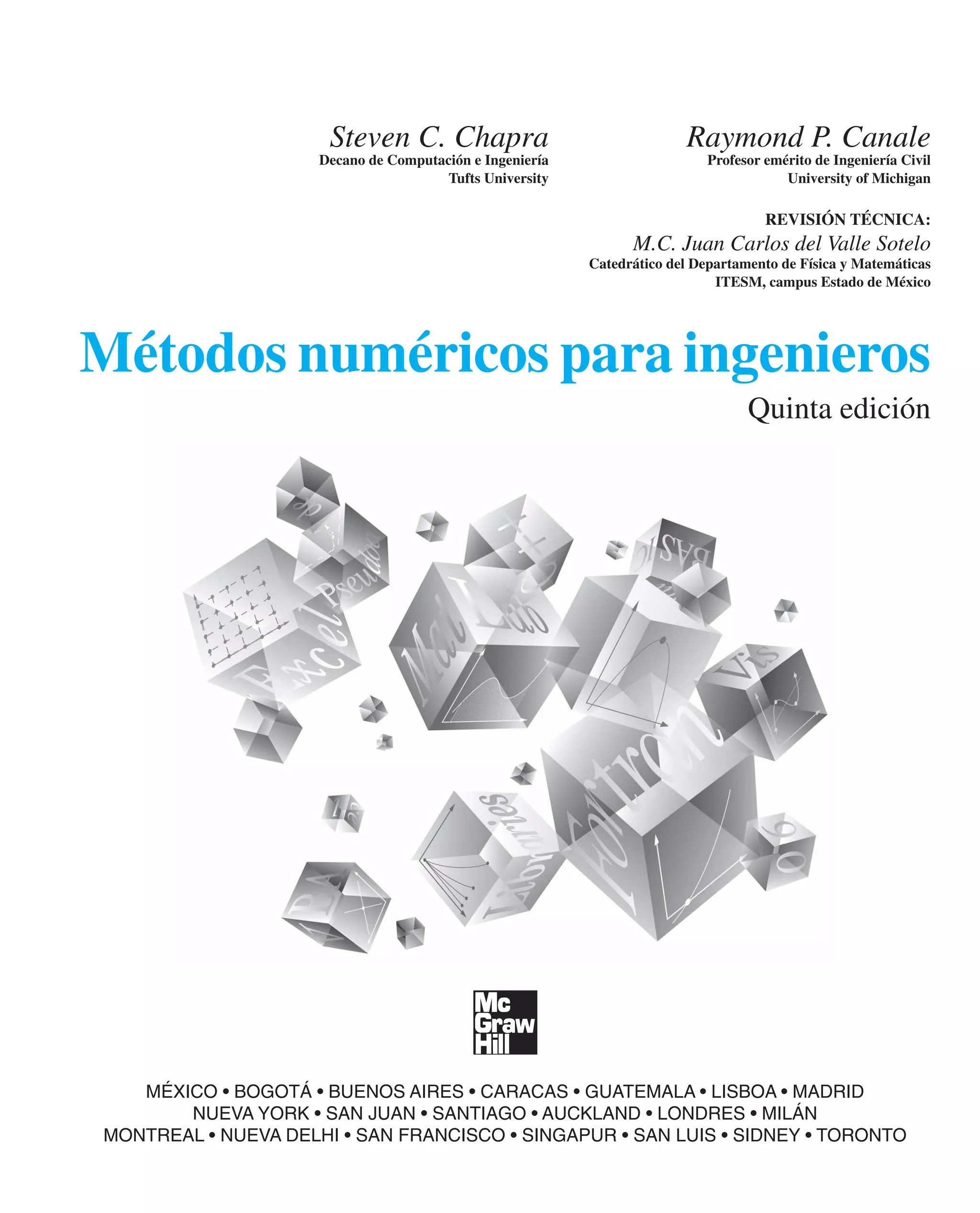 Métodos numéricos para ingenieros
Quinta edición
Steven C. Chapra Raymond P. Canale
Decano de Computación e Ingeniería Profesor emérito de Ingeniería Civil
Tufts University University of Michigan
REVISIÓN TÉCNICA:
M.C. Juan Carlos del Valle Sotelo
Catedrático del Departamento de Física y Matemáticas
ITESM, campus Estado de México
MÉXICO • BOGOTÁ • BUENOS AIRES • CARACAS • GUATEMALA • LISBOA • MADRID
NUEVA YORK • SAN JUAN • SANTIAGO • AUCKLAND • LONDRES • MILÁN
MONTREAL • NUEVA DELHI • SAN FRANCISCO • SINGAPUR • SAN LUIS • SIDNEY • TORONTO
 