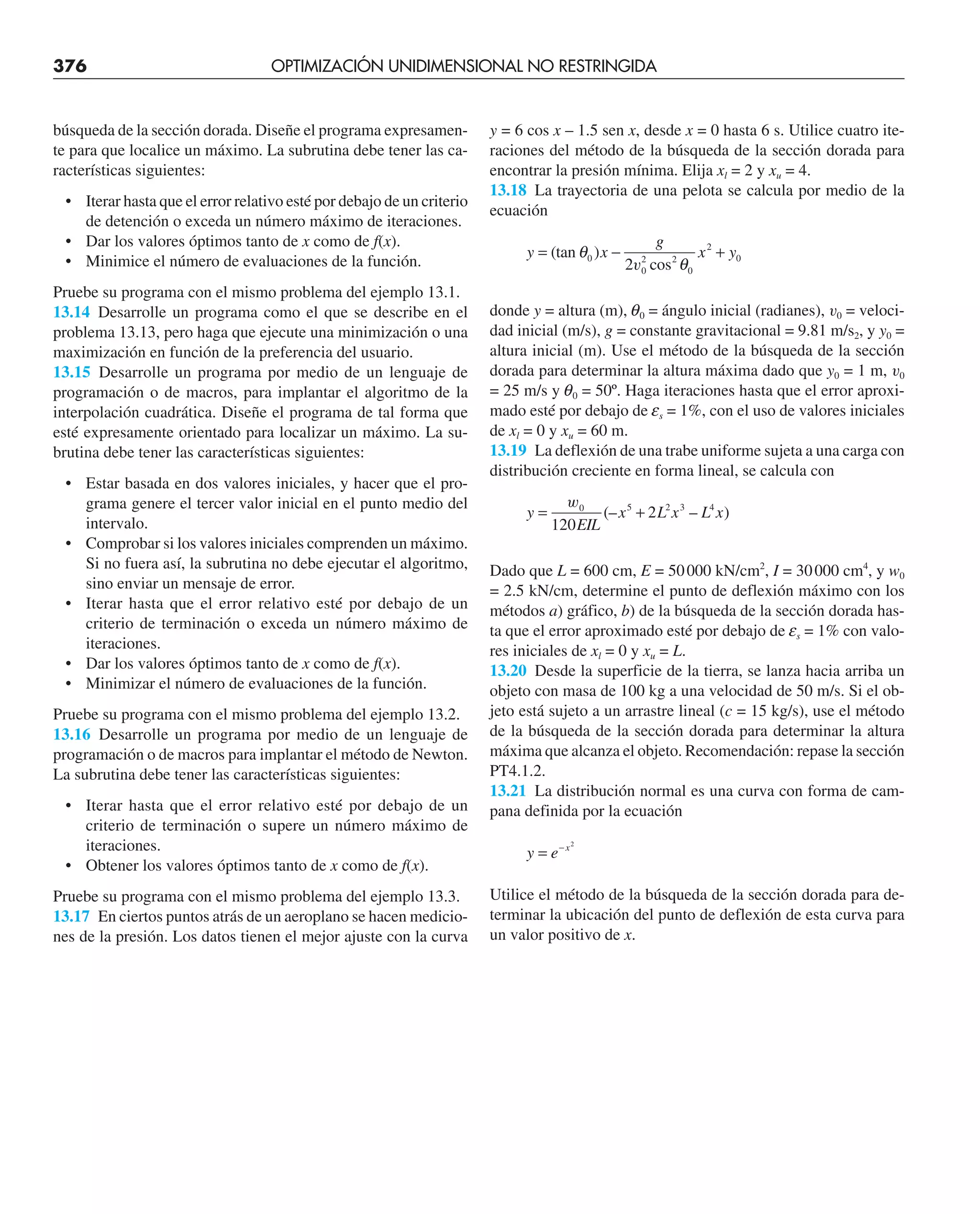 376 OPTIMIZACIÓN UNIDIMENSIONAL NO RESTRINGIDA
búsqueda de la sección dorada. Diseñe el programa expresamen-
te para que localice un máximo. La subrutina debe tener las ca-
racterísticas siguientes:
• Iterar hasta que el error relativo esté por debajo de un criterio
de detención o exceda un número máximo de iteraciones.
• Dar los valores óptimos tanto de x como de f(x).
• Minimice el número de evaluaciones de la función.
Pruebe su programa con el mismo problema del ejemplo 13.1.
13.14 Desarrolle un programa como el que se describe en el
problema 13.13, pero haga que ejecute una minimización o una
maximización en función de la preferencia del usuario.
13.15 Desarrolle un programa por medio de un lenguaje de
programación o de macros, para implantar el algoritmo de la
interpolación cuadrática. Diseñe el programa de tal forma que
esté expresamente orientado para localizar un máximo. La su-
brutina debe tener las características siguientes:
• Estar basada en dos valores iniciales, y hacer que el pro-
grama genere el tercer valor inicial en el punto medio del
intervalo.
• Comprobar si los valores iniciales comprenden un máximo.
Si no fuera así, la subrutina no debe ejecutar el algoritmo,
sino enviar un mensaje de error.
• Iterar hasta que el error relativo esté por debajo de un
criterio de terminación o exceda un número máximo de
iteraciones.
• Dar los valores óptimos tanto de x como de f(x).
• Minimizar el número de evaluaciones de la función.
Pruebe su programa con el mismo problema del ejemplo 13.2.
13.16 Desarrolle un programa por medio de un lenguaje de
programación o de macros para implantar el método de Newton.
La subrutina debe tener las características siguientes:
• Iterar hasta que el error relativo esté por debajo de un
criterio de terminación o supere un número máximo de
iteraciones.
• Obtener los valores óptimos tanto de x como de f(x).
Pruebe su programa con el mismo problema del ejemplo 13.3.
13.17 En ciertos puntos atrás de un aeroplano se hacen medicio-
nes de la presión. Los datos tienen el mejor ajuste con la curva
y = 6 cos x – 1.5 sen x, desde x = 0 hasta 6 s. Utilice cuatro ite-
raciones del método de la búsqueda de la sección dorada para
encontrar la presión mínima. Elija xl = 2 y xu = 4.
13.18 La trayectoria de una pelota se calcula por medio de la
ecuación
y x
g
x y
= − +
(tan )
cos
θ
θ
0
0
2 2
0
2
0
2v
donde y = altura (m), q0 = ángulo inicial (radianes), v0 = veloci-
dad inicial (m/s), g = constante gravitacional = 9.81 m/s2, y y0 =
altura inicial (m). Use el método de la búsqueda de la sección
dorada para determinar la altura máxima dado que y0 = 1 m, v0
= 25 m/s y q0 = 50º. Haga iteraciones hasta que el error aproxi-
mado esté por debajo de es = 1%, con el uso de valores iniciales
de xl = 0 y xu = 60 m.
13.19 La deflexión de una trabe uniforme sujeta a una carga con
distribución creciente en forma lineal, se calcula con
y
EIL
x L x L x
= +
w0 5 2 3 4
120
2
(– – )
Dado que L = 600 cm, E = 50000 kN/cm2
, I = 30000 cm4
, y w0
= 2.5 kN/cm, determine el punto de deflexión máximo con los
métodos a) gráfico, b) de la búsqueda de la sección dorada has-
ta que el error aproximado esté por debajo de es = 1% con valo-
res iniciales de xl = 0 y xu = L.
13.20 Desde la superficie de la tierra, se lanza hacia arriba un
objeto con masa de 100 kg a una velocidad de 50 m/s. Si el ob-
jeto está sujeto a un arrastre lineal (c = 15 kg/s), use el método
de la búsqueda de la sección dorada para determinar la altura
máxima que alcanza el objeto. Recomendación: repase la sección
PT4.1.2.
13.21 La distribución normal es una curva con forma de cam-
pana definida por la ecuación
y e x
= − 2
Utilice el método de la búsqueda de la sección dorada para de-
terminar la ubicación del punto de deflexión de esta curva para
un valor positivo de x.
 