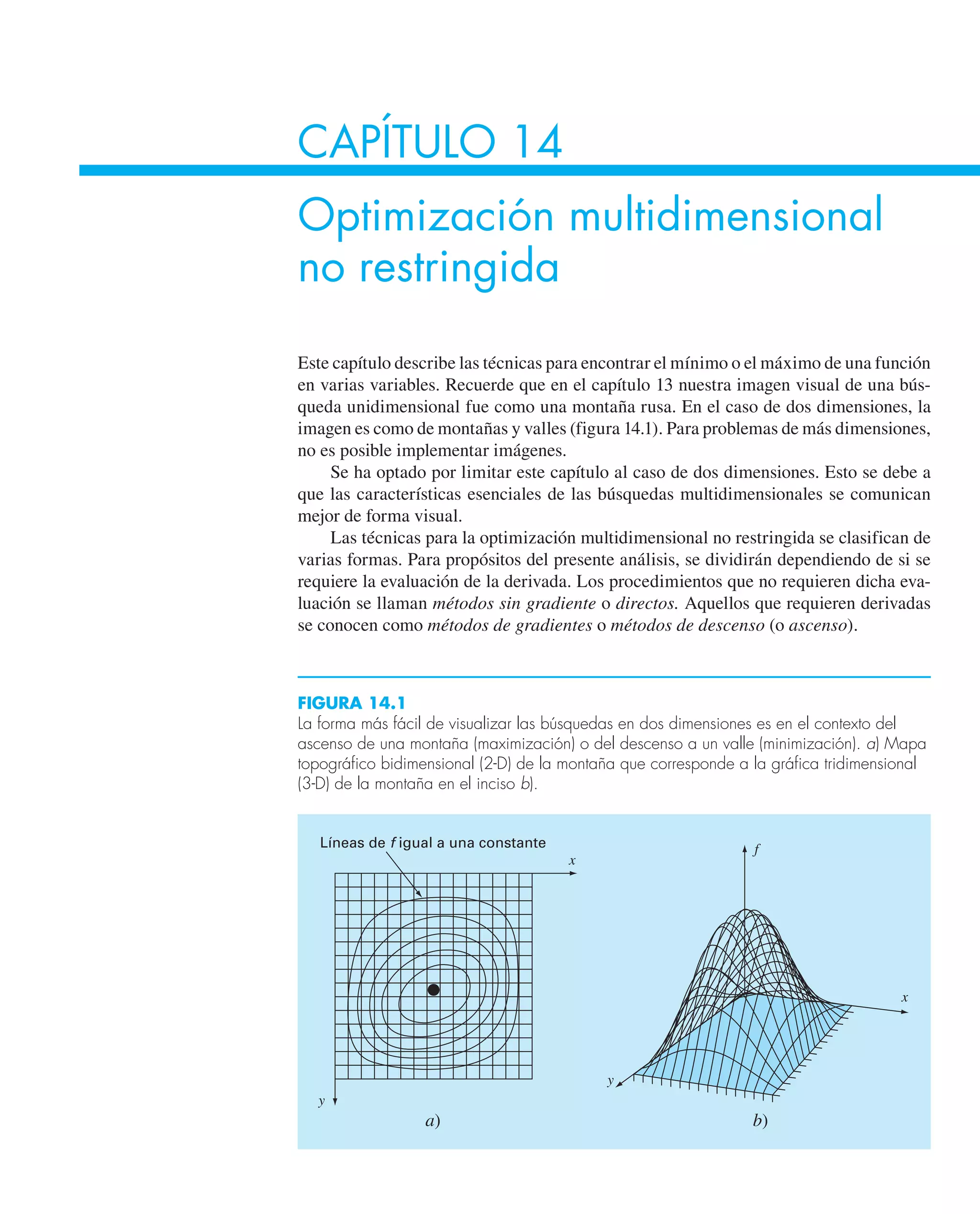 CAPÍTULO 14
Optimización multidimensional
no restringida
Este capítulo describe las técnicas para encontrar el mínimo o el máximo de una función
en varias variables. Recuerde que en el capítulo 13 nuestra imagen visual de una bús-
queda unidimensional fue como una montaña rusa. En el caso de dos dimensiones, la
imagen es como de montañas y valles (figura 14.1). Para problemas de más dimensiones,
no es posible implementar imágenes.
Se ha optado por limitar este capítulo al caso de dos dimensiones. Esto se debe a
que las características esenciales de las búsquedas multidimensionales se comunican
mejor de forma visual.
Las técnicas para la optimización multidimensional no restringida se clasifican de
varias formas. Para propósitos del presente análisis, se dividirán dependiendo de si se
requiere la evaluación de la derivada. Los procedimientos que no requieren dicha eva-
luación se llaman métodos sin gradiente o directos. Aquellos que requieren derivadas
se conocen como métodos de gradientes o métodos de descenso (o ascenso).
Líneas de f igual a una constante
x
x
y
f
y
a) b)
FIGURA 14.1
La forma más fácil de visualizar las búsquedas en dos dimensiones es en el contexto del
ascenso de una montaña (maximización) o del descenso a un valle (minimización). a) Mapa
topográfico bidimensional (2-D) de la montaña que corresponde a la gráfica tridimensional
(3-D) de la montaña en el inciso b).
 
