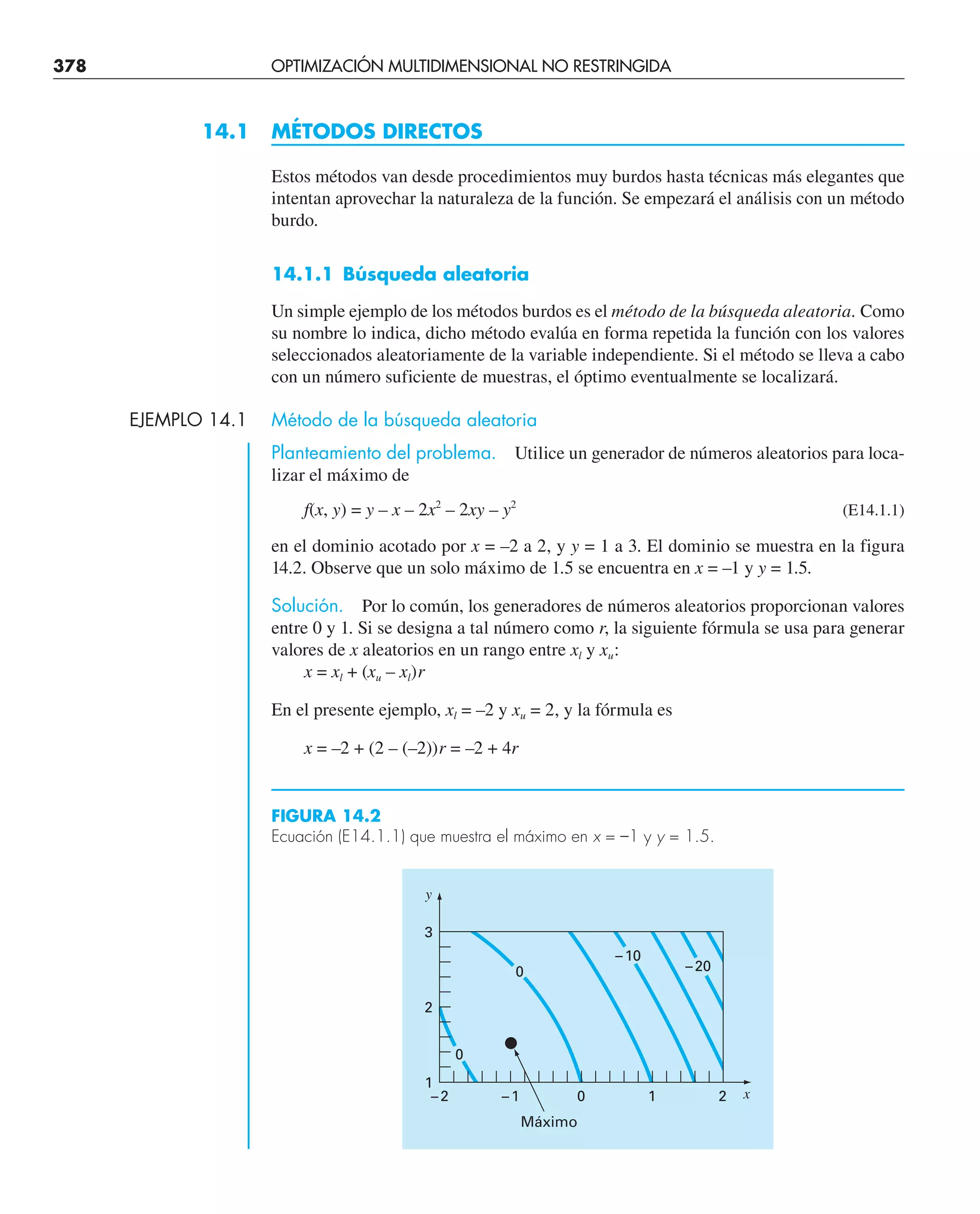 378 OPTIMIZACIÓN MULTIDIMENSIONAL NO RESTRINGIDA
14.1 MÉTODOS DIRECTOS
Estos métodos van desde procedimientos muy burdos hasta técnicas más elegantes que
intentan aprovechar la naturaleza de la función. Se empezará el análisis con un método
burdo.
14.1.1 Búsqueda aleatoria
Un simple ejemplo de los métodos burdos es el método de la búsqueda aleatoria. Como
su nombre lo indica, dicho método evalúa en forma repetida la función con los valores
seleccionados aleatoriamente de la variable independiente. Si el método se lleva a cabo
con un número suficiente de muestras, el óptimo eventualmente se localizará.
EJEMPLO 14.1 Método de la búsqueda aleatoria
Planteamiento del problema. Utilice un generador de números aleatorios para loca-
lizar el máximo de
f(x, y) = y – x – 2x2
– 2xy – y2
(E14.1.1)
en el dominio acotado por x = –2 a 2, y y = 1 a 3. El dominio se muestra en la figura
14.2. Observe que un solo máximo de 1.5 se encuentra en x = –1 y y = 1.5.
Solución. Por lo común, los generadores de números aleatorios proporcionan valores
entre 0 y 1. Si se designa a tal número como r, la siguiente fórmula se usa para generar
valores de x aleatorios en un rango entre xl y xu:
x = xl + (xu – xl)r
En el presente ejemplo, xl = –2 y xu = 2, y la fórmula es
x = –2 + (2 – (–2))r = –2 + 4r
FIGURA 14.2
Ecuación (E14.1.1) que muestra el máximo en x = –1 y y = 1.5.
2
1
0
0
0
–10
–20
Máximo
–1
–2
1
2
3
y
x
 