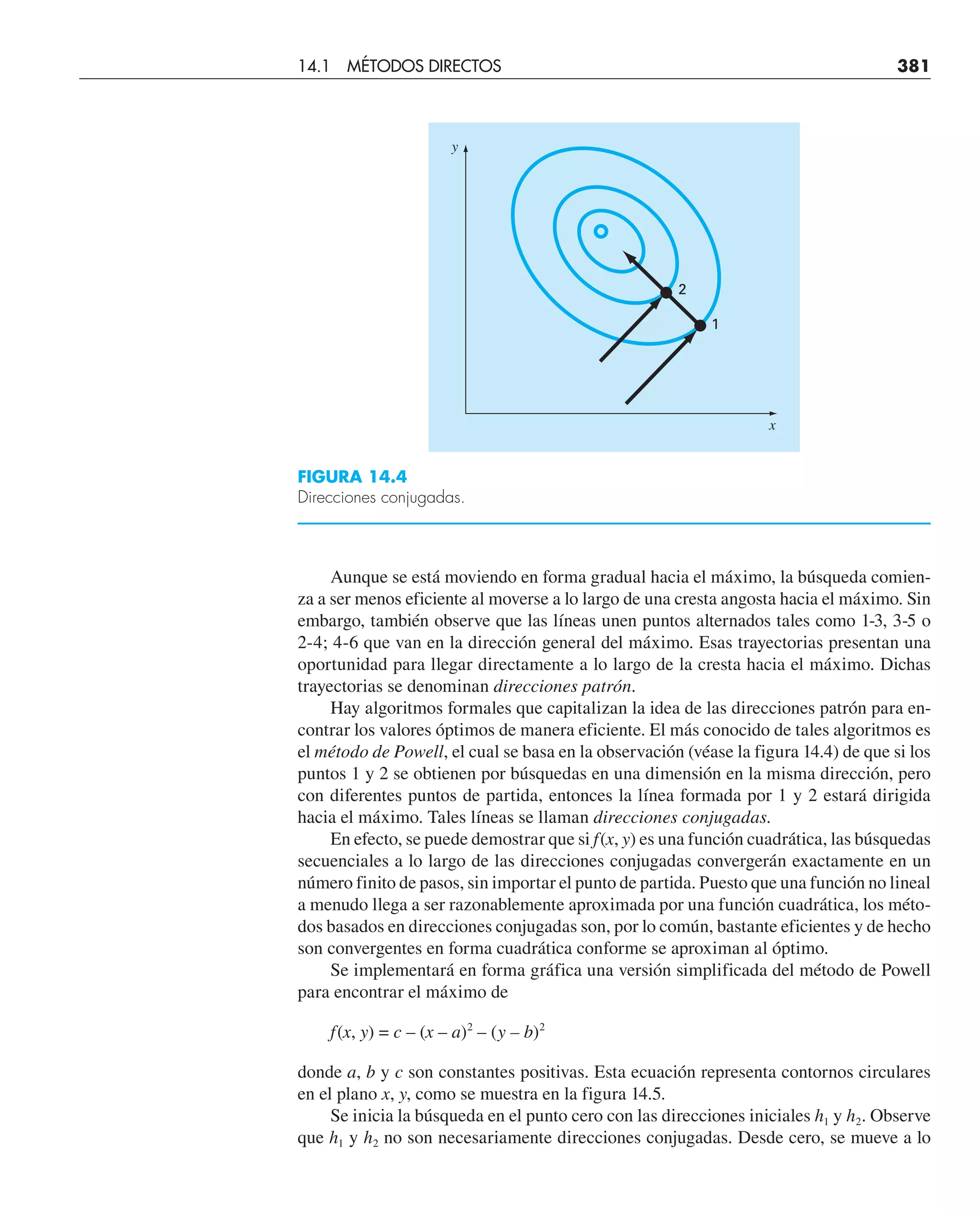 Aunque se está moviendo en forma gradual hacia el máximo, la búsqueda comien-
za a ser menos eficiente al moverse a lo largo de una cresta angosta hacia el máximo. Sin
embargo, también observe que las líneas unen puntos alternados tales como 1-3, 3-5 o
2-4; 4-6 que van en la dirección general del máximo. Esas trayectorias presentan una
oportunidad para llegar directamente a lo largo de la cresta hacia el máximo. Dichas
trayectorias se denominan direcciones patrón.
Hay algoritmos formales que capitalizan la idea de las direcciones patrón para en-
contrar los valores óptimos de manera eficiente. El más conocido de tales algoritmos es
el método de Powell, el cual se basa en la observación (véase la figura 14.4) de que si los
puntos 1 y 2 se obtienen por búsquedas en una dimensión en la misma dirección, pero
con diferentes puntos de partida, entonces la línea formada por 1 y 2 estará dirigida
hacia el máximo. Tales líneas se llaman direcciones conjugadas.
En efecto, se puede demostrar que si f(x, y) es una función cuadrática, las búsquedas
secuenciales a lo largo de las direcciones conjugadas convergerán exactamente en un
número finito de pasos, sin importar el punto de partida. Puesto que una función no lineal
a menudo llega a ser razonablemente aproximada por una función cuadrática, los méto-
dos basados en direcciones conjugadas son, por lo común, bastante eficientes y de hecho
son convergentes en forma cuadrática conforme se aproximan al óptimo.
Se implementará en forma gráfica una versión simplificada del método de Powell
para encontrar el máximo de
f(x, y) = c – (x – a)2
– (y – b)2
donde a, b y c son constantes positivas. Esta ecuación representa contornos circulares
en el plano x, y, como se muestra en la figura 14.5.
Se inicia la búsqueda en el punto cero con las direcciones iniciales h1 y h2. Observe
que h1 y h2 no son necesariamente direcciones conjugadas. Desde cero, se mueve a lo
FIGURA 14.4
Direcciones conjugadas.
2
1
y
x
14.1 MÉTODOS DIRECTOS 381
 