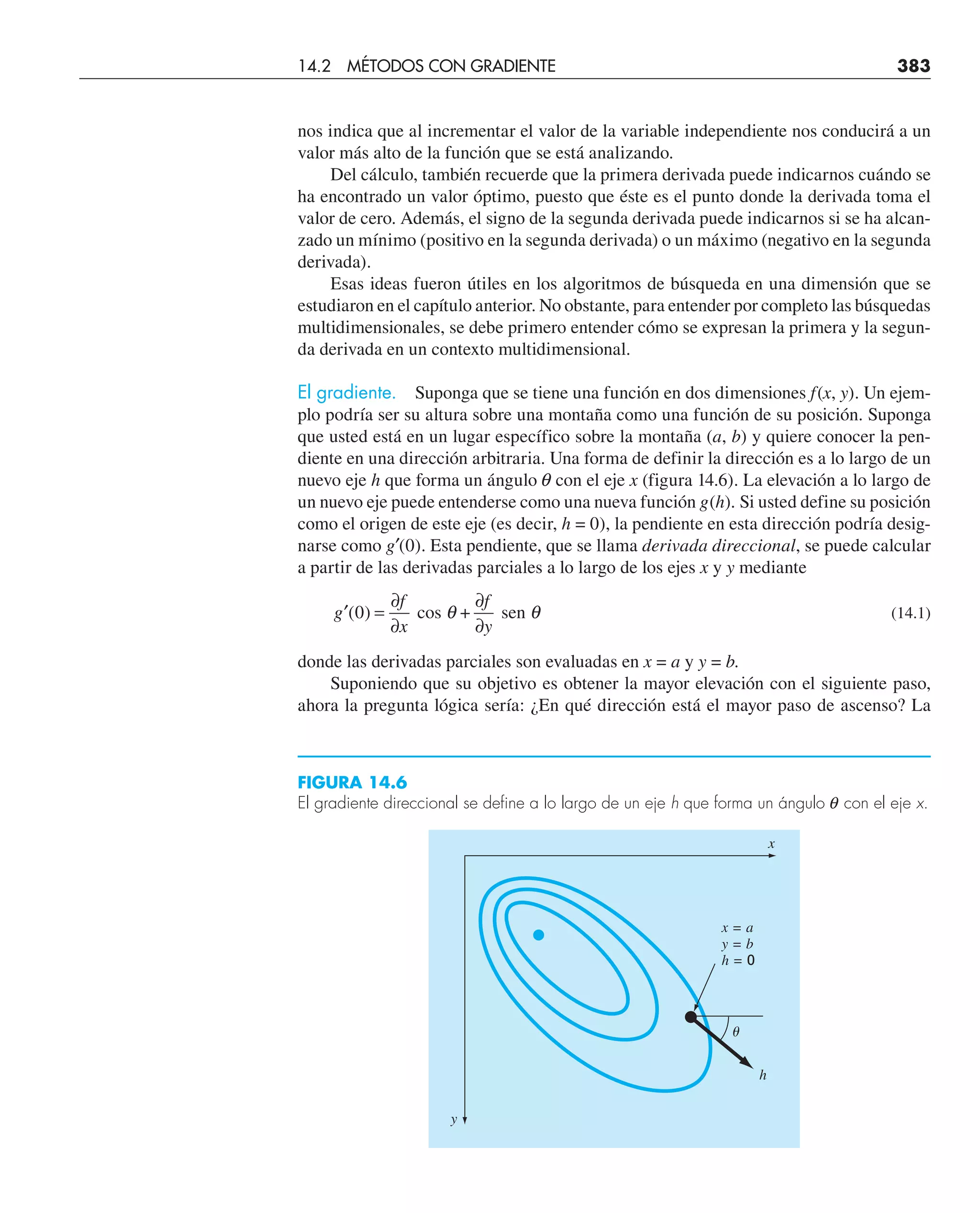 nos indica que al incrementar el valor de la variable independiente nos conducirá a un
valor más alto de la función que se está analizando.
Del cálculo, también recuerde que la primera derivada puede indicarnos cuándo se
ha encontrado un valor óptimo, puesto que éste es el punto donde la derivada toma el
valor de cero. Además, el signo de la segunda derivada puede indicarnos si se ha alcan-
zado un mínimo (positivo en la segunda derivada) o un máximo (negativo en la segunda
derivada).
Esas ideas fueron útiles en los algoritmos de búsqueda en una dimensión que se
estudiaron en el capítulo anterior. No obstante, para entender por completo las búsquedas
multidimensionales, se debe primero entender cómo se expresan la primera y la segun-
da derivada en un contexto multidimensional.
El gradiente. Suponga que se tiene una función en dos dimensiones f(x, y). Un ejem-
plo podría ser su altura sobre una montaña como una función de su posición. Suponga
que usted está en un lugar específico sobre la montaña (a, b) y quiere conocer la pen-
diente en una dirección arbitraria. Una forma de definir la dirección es a lo largo de un
nuevo eje h que forma un ángulo q con el eje x (figura 14.6). La elevación a lo largo de
un nuevo eje puede entenderse como una nueva función g(h). Si usted define su posición
como el origen de este eje (es decir, h = 0), la pendiente en esta dirección podría desig-
narse como g′(0). Esta pendiente, que se llama derivada direccional, se puede calcular
a partir de las derivadas parciales a lo largo de los ejes x y y mediante
′ =
∂
∂
∂
∂
g
f
x
f
y
( )
0 cos + sen
θ θ (14.1)
donde las derivadas parciales son evaluadas en x = a y y = b.
Suponiendo que su objetivo es obtener la mayor elevación con el siguiente paso,
ahora la pregunta lógica sería: ¿En qué dirección está el mayor paso de ascenso? La
FIGURA 14.6
El gradiente direccional se define a lo largo de un eje h que forma un ángulo q con el eje x.
x = a
y = b
h = 0
h
␪
y
x
14.2 MÉTODOS CON GRADIENTE 383
 