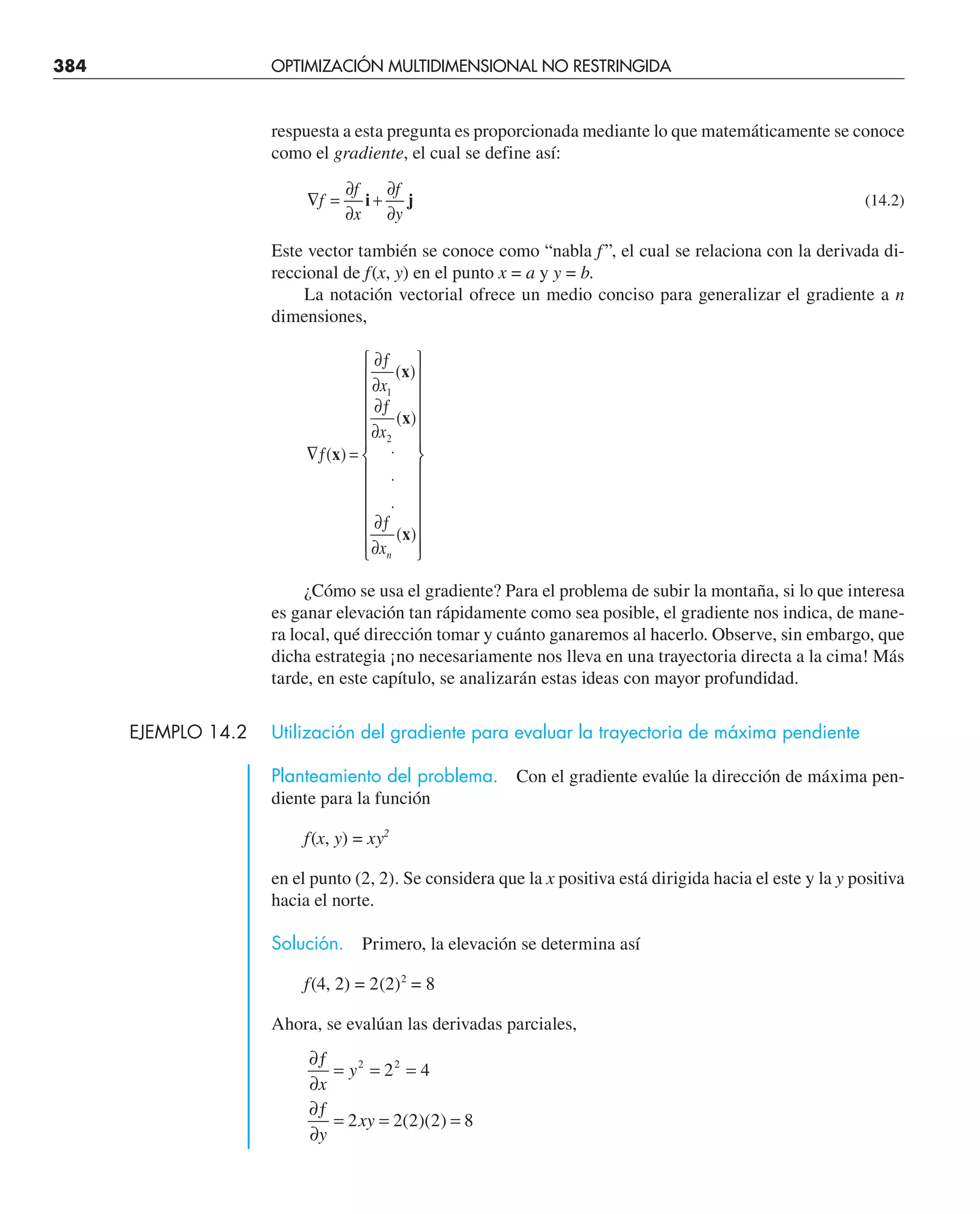 384 OPTIMIZACIÓN MULTIDIMENSIONAL NO RESTRINGIDA
respuesta a esta pregunta es proporcionada mediante lo que matemáticamente se conoce
como el gradiente, el cual se define así:
∇ =
∂
∂
+
∂
∂
f
f
x
f
y
i j (14.2)
Este vector también se conoce como “nabla f ”, el cual se relaciona con la derivada di-
reccional de f(x, y) en el punto x = a y y = b.
La notación vectorial ofrece un medio conciso para generalizar el gradiente a n
dimensiones,
∇ƒ =
∂ƒ
∂
∂ƒ
∂
⋅
⋅
⋅
∂ƒ
∂
⎧
⎨
⎪
⎪
⎪
⎪
⎪
⎩
⎪
⎪
⎪
⎪
⎪
⎫
⎬
⎪
⎪
⎪
⎪
⎪
⎭
⎪
⎪
⎪
⎪
⎪
( )
( )
( )
( )
x
x
x
x
x
x
xn
1
2
¿Cómo se usa el gradiente? Para el problema de subir la montaña, si lo que interesa
es ganar elevación tan rápidamente como sea posible, el gradiente nos indica, de mane-
ra local, qué dirección tomar y cuánto ganaremos al hacerlo. Observe, sin embargo, que
dicha estrategia ¡no necesariamente nos lleva en una trayectoria directa a la cima! Más
tarde, en este capítulo, se analizarán estas ideas con mayor profundidad.
EJEMPLO 14.2 Utilización del gradiente para evaluar la trayectoria de máxima pendiente
Planteamiento del problema. Con el gradiente evalúe la dirección de máxima pen-
diente para la función
f(x, y) = xy2
en el punto (2, 2). Se considera que la x positiva está dirigida hacia el este y la y positiva
hacia el norte.
Solución. Primero, la elevación se determina así
f(4, 2) = 2(2)2
= 8
Ahora, se evalúan las derivadas parciales,
∂ƒ
∂
= = =
∂ƒ
∂
= = =
x
y
y
xy
2 2
2 4
2 2 2 2 8
( )( )
 