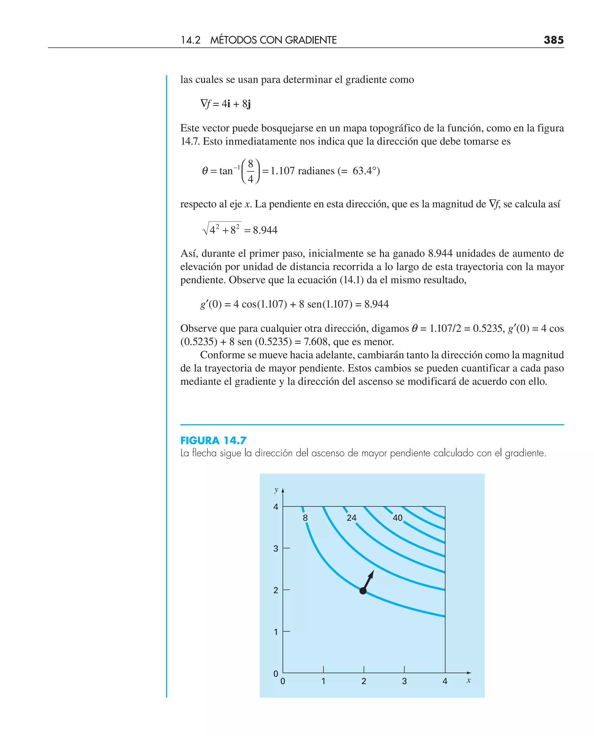 las cuales se usan para determinar el gradiente como
∇f = 4i + 8j
Este vector puede bosquejarse en un mapa topográfico de la función, como en la figura
14.7. Esto inmediatamente nos indica que la dirección que debe tomarse es
θ = ⎛
⎝
⎞
⎠
= °
tan radianes (= 63.4 )
–1 8
4
1 107
.
respecto al eje x. La pendiente en esta dirección, que es la magnitud de ∇f, se calcula así
4 8 8 944
2 2
+ = .
Así, durante el primer paso, inicialmente se ha ganado 8.944 unidades de aumento de
elevación por unidad de distancia recorrida a lo largo de esta trayectoria con la mayor
pendiente. Observe que la ecuación (14.1) da el mismo resultado,
g′(0) = 4 cos(1.107) + 8 sen(1.107) = 8.944
Observe que para cualquier otra dirección, digamos q = 1.107/2 = 0.5235, g′(0) = 4 cos
(0.5235) + 8 sen (0.5235) = 7.608, que es menor.
Conforme se mueve hacia adelante, cambiarán tanto la dirección como la magnitud
de la trayectoria de mayor pendiente. Estos cambios se pueden cuantificar a cada paso
mediante el gradiente y la dirección del ascenso se modificará de acuerdo con ello.
FIGURA 14.7
La flecha sigue la dirección del ascenso de mayor pendiente calculado con el gradiente.
0
0
1
2
3
4
1 2 3 4
y
x
8 24 40
14.2 MÉTODOS CON GRADIENTE 385
 