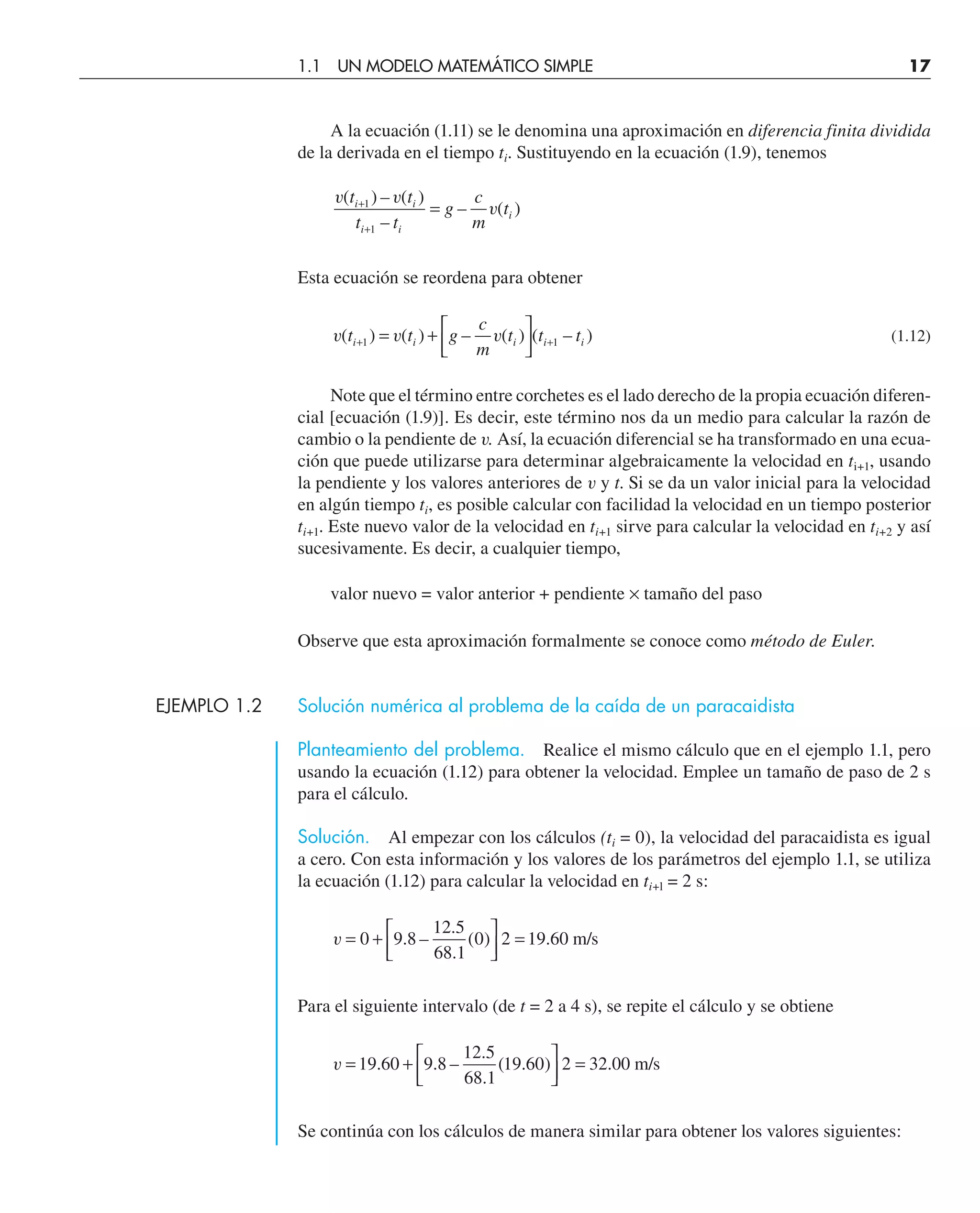 A la ecuación (1.11) se le denomina una aproximación en diferencia finita dividida
de la derivada en el tiempo ti. Sustituyendo en la ecuación (1.9), tenemos
v v
v
( ) – ( )
–
– ( )
t t
t t
g
c
m
t
i i
i i
i
+
+
=
1
1
Esta ecuación se reordena para obtener
v v v
( ) ( ) – ( ) ( – )
t t g
c
m
t t t
i i i i i
+ +
= + ⎡
⎣
⎢
⎤
⎦
⎥
1 1 (1.12)
Note que el término entre corchetes es el lado derecho de la propia ecuación diferen-
cial [ecuación (1.9)]. Es decir, este término nos da un medio para calcular la razón de
cambio o la pendiente de v. Así, la ecuación diferencial se ha transformado en una ecua-
ción que puede utilizarse para determinar algebraicamente la velocidad en ti+1, usando
la pendiente y los valores anteriores de v y t. Si se da un valor inicial para la velocidad
en algún tiempo ti, es posible calcular con facilidad la velocidad en un tiempo posterior
ti+1. Este nuevo valor de la velocidad en ti+1 sirve para calcular la velocidad en ti+2 y así
sucesivamente. Es decir, a cualquier tiempo,
valor nuevo = valor anterior + pendiente × tamaño del paso
Observe que esta aproximación formalmente se conoce como método de Euler.
EJEMPLO 1.2 Solución numérica al problema de la caída de un paracaidista
Planteamiento del problema. Realice el mismo cálculo que en el ejemplo 1.1, pero
usando la ecuación (1.12) para obtener la velocidad. Emplee un tamaño de paso de 2 s
para el cálculo.
Solución. Al empezar con los cálculos (ti = 0), la velocidad del paracaidista es igual
a cero. Con esta información y los valores de los parámetros del ejemplo 1.1, se utiliza
la ecuación (1.12) para calcular la velocidad en ti+l = 2 s:
v = + ⎡
⎣
⎢
⎤
⎦
⎥ =
0 9 8
12 5
68 1
0 2 19 60
. –
.
.
( ) . m/s
Para el siguiente intervalo (de t = 2 a 4 s), se repite el cálculo y se obtiene
v = + ⎡
⎣
⎢
⎤
⎦
⎥ =
19 60 9 8
12 5
68 1
19 60 2 32 00
. . –
.
.
( . ) . m/s
Se continúa con los cálculos de manera similar para obtener los valores siguientes:
1.1 UN MODELO MATEMÁTICO SIMPLE 17
 