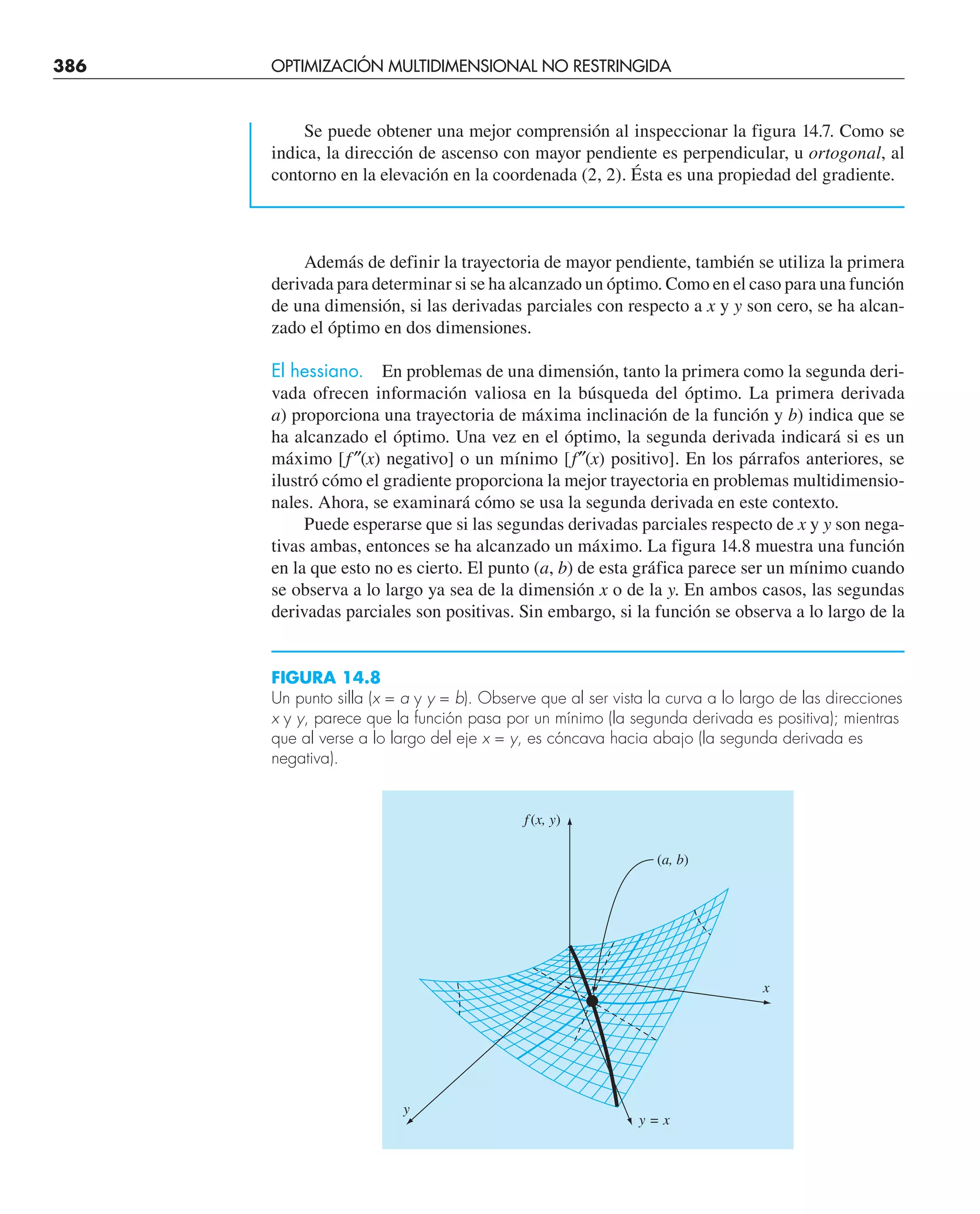 386 OPTIMIZACIÓN MULTIDIMENSIONAL NO RESTRINGIDA
Se puede obtener una mejor comprensión al inspeccionar la figura 14.7. Como se
indica, la dirección de ascenso con mayor pendiente es perpendicular, u ortogonal, al
contorno en la elevación en la coordenada (2, 2). Ésta es una propiedad del gradiente.
Además de definir la trayectoria de mayor pendiente, también se utiliza la primera
derivada para determinar si se ha alcanzado un óptimo. Como en el caso para una función
de una dimensión, si las derivadas parciales con respecto a x y y son cero, se ha alcan-
zado el óptimo en dos dimensiones.
El hessiano. En problemas de una dimensión, tanto la primera como la segunda deri-
vada ofrecen información valiosa en la búsqueda del óptimo. La primera derivada
a) proporciona una trayectoria de máxima inclinación de la función y b) indica que se
ha alcanzado el óptimo. Una vez en el óptimo, la segunda derivada indicará si es un
máximo [f″(x) negativo] o un mínimo [f″(x) positivo]. En los párrafos anteriores, se
ilustró cómo el gradiente proporciona la mejor trayectoria en problemas multidimensio-
nales. Ahora, se examinará cómo se usa la segunda derivada en este contexto.
Puede esperarse que si las segundas derivadas parciales respecto de x y y son nega-
tivas ambas, entonces se ha alcanzado un máximo. La figura 14.8 muestra una función
en la que esto no es cierto. El punto (a, b) de esta gráfica parece ser un mínimo cuando
se observa a lo largo ya sea de la dimensión x o de la y. En ambos casos, las segundas
derivadas parciales son positivas. Sin embargo, si la función se observa a lo largo de la
FIGURA 14.8
Un punto silla (x = a y y = b). Observe que al ser vista la curva a lo largo de las direcciones
x y y, parece que la función pasa por un mínimo (la segunda derivada es positiva); mientras
que al verse a lo largo del eje x = y, es cóncava hacia abajo (la segunda derivada es
negativa).
f (x, y)
(a, b)
x
y
y = x
 