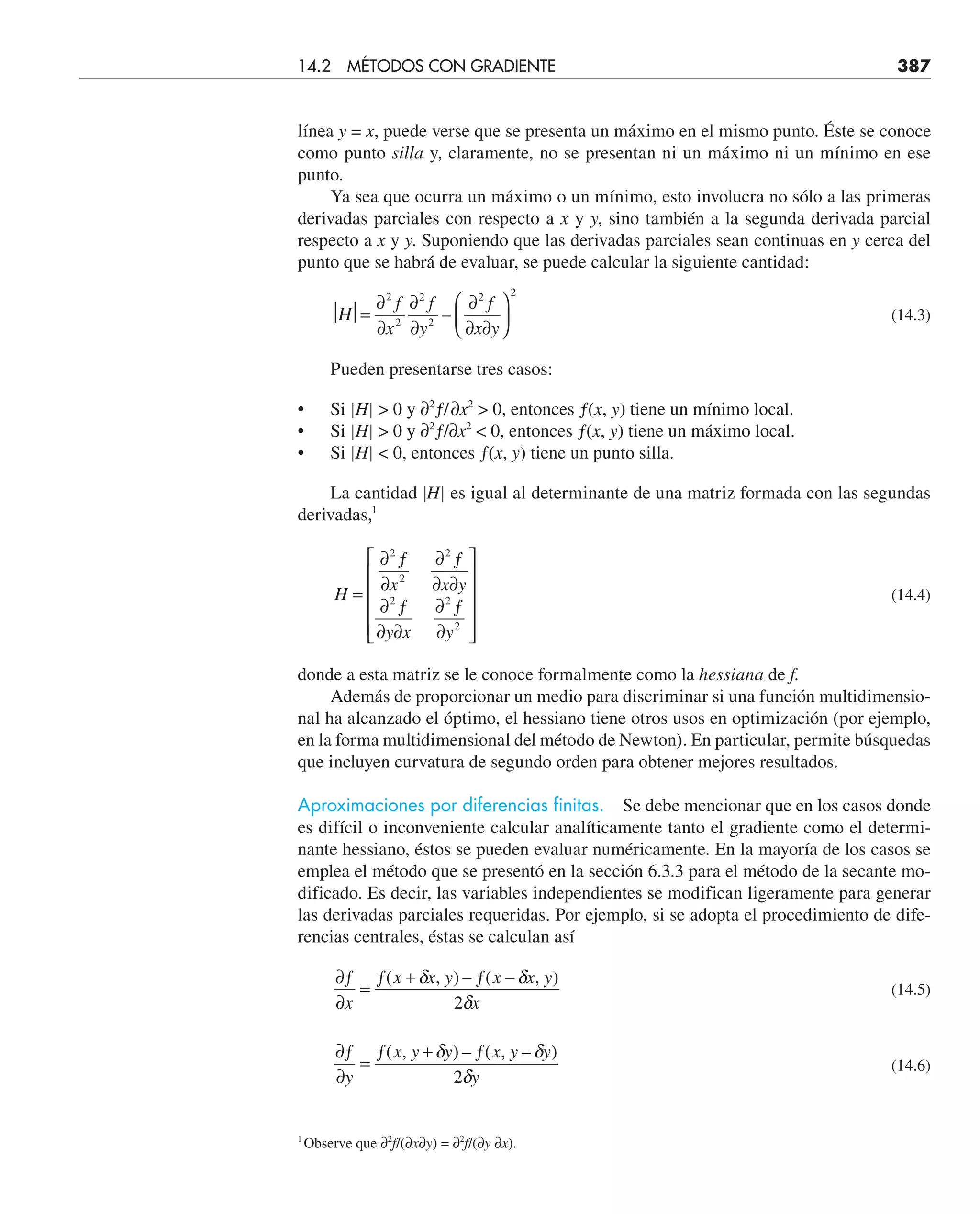 línea y = x, puede verse que se presenta un máximo en el mismo punto. Éste se conoce
como punto silla y, claramente, no se presentan ni un máximo ni un mínimo en ese
punto.
Ya sea que ocurra un máximo o un mínimo, esto involucra no sólo a las primeras
derivadas parciales con respecto a x y y, sino también a la segunda derivada parcial
respecto a x y y. Suponiendo que las derivadas parciales sean continuas en y cerca del
punto que se habrá de evaluar, se puede calcular la siguiente cantidad:
⏐ ⏐=
2
Η
∂
∂
∂
∂
∂
∂ ∂
⎛
⎝
⎜
⎞
⎠
⎟
f
x
f
y
f
x y
2
2
2
2 2
– (14.3)
Pueden presentarse tres casos:
• Si |H|  0 y ∂2
ƒ/∂x2
 0, entonces ƒ(x, y) tiene un mínimo local.
• Si |H|  0 y ∂2
ƒ/∂x2
 0, entonces ƒ(x, y) tiene un máximo local.
• Si |H|  0, entonces ƒ(x, y) tiene un punto silla.
La cantidad |H| es igual al determinante de una matriz formada con las segundas
derivadas,1
H
x x y
y x y
=
∂ ƒ
∂
∂ ƒ
∂ ∂
∂ ƒ
∂ ∂
∂ ƒ
∂
⎡
⎣
⎢
⎢
⎢
⎢
⎤
⎦
⎥
⎥
⎥
⎥
2
2
2
2 2
2
(14.4)
donde a esta matriz se le conoce formalmente como la hessiana de f.
Además de proporcionar un medio para discriminar si una función multidimensio-
nal ha alcanzado el óptimo, el hessiano tiene otros usos en optimización (por ejemplo,
en la forma multidimensional del método de Newton). En particular, permite búsquedas
que incluyen curvatura de segundo orden para obtener mejores resultados.
Aproximaciones por diferencias finitas. Se debe mencionar que en los casos donde
es difícil o inconveniente calcular analíticamente tanto el gradiente como el determi-
nante hessiano, éstos se pueden evaluar numéricamente. En la mayoría de los casos se
emplea el método que se presentó en la sección 6.3.3 para el método de la secante mo-
dificado. Es decir, las variables independientes se modifican ligeramente para generar
las derivadas parciales requeridas. Por ejemplo, si se adopta el procedimiento de dife-
rencias centrales, éstas se calculan así
∂ƒ
∂
=
ƒ + ƒ −
x
x x y x x y
x
( , ) – ( , )
δ δ
δ
2
(14.5)
∂ƒ
∂
=
ƒ + ƒ
y
x y y x y y
y
( , ) – ( , – )
δ δ
δ
2
(14.6)
14.2 MÉTODOS CON GRADIENTE 387
1
Observe que ∂2
f/(∂x∂y) = ∂2
f/(∂y ∂x).
 