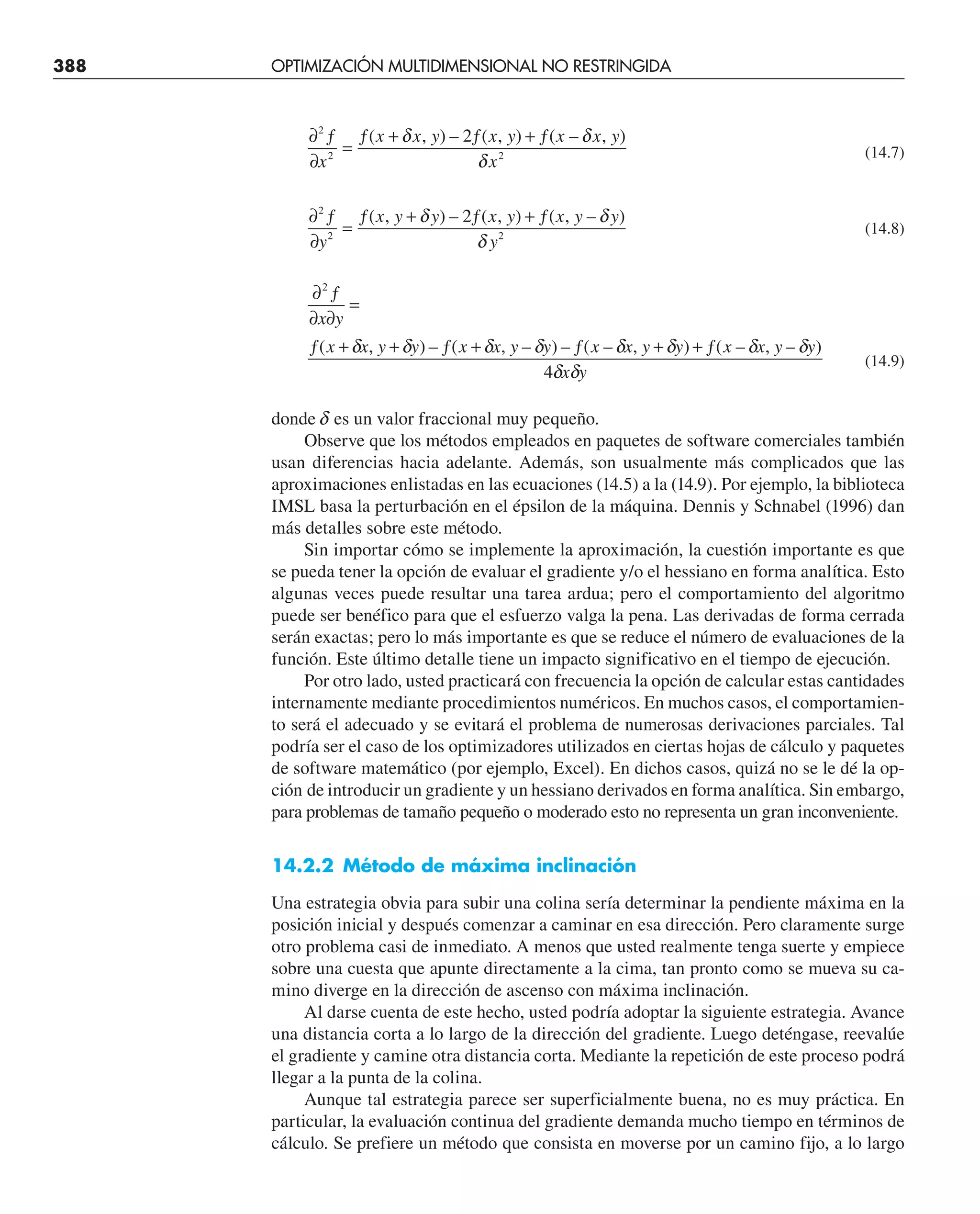 388 OPTIMIZACIÓN MULTIDIMENSIONAL NO RESTRINGIDA
∂ ƒ
∂
=
ƒ + ƒ + ƒ
2
2 2
2
x
x x y x y x x y
x
( , ) – ( , ) ( – , )
δ δ
δ
(14.7)
∂ ƒ
∂
=
ƒ + ƒ + ƒ
2
2 2
2
y
x y y x y x y y
y
( , ) – ( , ) ( , – )
δ δ
δ
(14.8)
∂ ƒ
∂ ∂
=
ƒ + + ƒ + ƒ + + ƒ
2
4
x y
x x y y x x y y x x y y x x y y
x y
( , ) – ( , – ) – ( – , ) ( – , – )
δ δ δ δ δ δ δ δ
δ δ
(14.9)
donde d es un valor fraccional muy pequeño.
Observe que los métodos empleados en paquetes de software comerciales también
usan diferencias hacia adelante. Además, son usualmente más complicados que las
aproximaciones enlistadas en las ecuaciones (14.5) a la (14.9). Por ejemplo, la biblioteca
IMSL basa la perturbación en el épsilon de la máquina. Dennis y Schnabel (1996) dan
más detalles sobre este método.
Sin importar cómo se implemente la aproximación, la cuestión importante es que
se pueda tener la opción de evaluar el gradiente y/o el hessiano en forma analítica. Esto
algunas veces puede resultar una tarea ardua; pero el comportamiento del algoritmo
puede ser benéfico para que el esfuerzo valga la pena. Las derivadas de forma cerrada
serán exactas; pero lo más importante es que se reduce el número de evaluaciones de la
función. Este último detalle tiene un impacto significativo en el tiempo de ejecución.
Por otro lado, usted practicará con frecuencia la opción de calcular estas cantidades
internamente mediante procedimientos numéricos. En muchos casos, el comportamien-
to será el adecuado y se evitará el problema de numerosas derivaciones parciales. Tal
podría ser el caso de los optimizadores utilizados en ciertas hojas de cálculo y paquetes
de software matemático (por ejemplo, Excel). En dichos casos, quizá no se le dé la op-
ción de introducir un gradiente y un hessiano derivados en forma analítica. Sin embargo,
para problemas de tamaño pequeño o moderado esto no representa un gran inconveniente.
14.2.2 Método de máxima inclinación
Una estrategia obvia para subir una colina sería determinar la pendiente máxima en la
posición inicial y después comenzar a caminar en esa dirección. Pero claramente surge
otro problema casi de inmediato. A menos que usted realmente tenga suerte y empiece
sobre una cuesta que apunte directamente a la cima, tan pronto como se mueva su ca-
mino diverge en la dirección de ascenso con máxima inclinación.
Al darse cuenta de este hecho, usted podría adoptar la siguiente estrategia. Avance
una distancia corta a lo largo de la dirección del gradiente. Luego deténgase, reevalúe
el gradiente y camine otra distancia corta. Mediante la repetición de este proceso podrá
llegar a la punta de la colina.
Aunque tal estrategia parece ser superficialmente buena, no es muy práctica. En
particular, la evaluación continua del gradiente demanda mucho tiempo en términos de
cálculo. Se prefiere un método que consista en moverse por un camino fijo, a lo largo
 