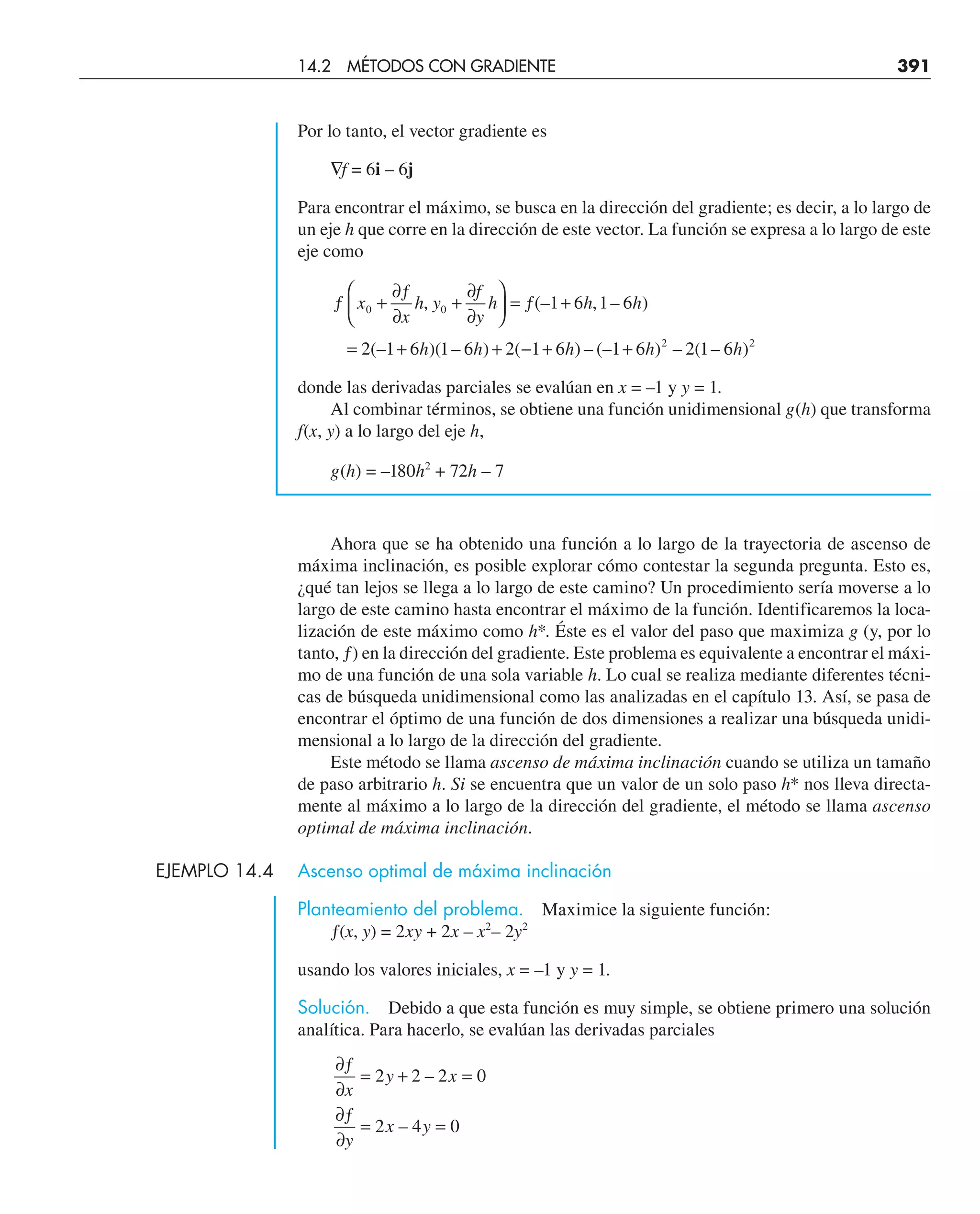 Por lo tanto, el vector gradiente es
∇f = 6i – 6j
Para encontrar el máximo, se busca en la dirección del gradiente; es decir, a lo largo de
un eje h que corre en la dirección de este vector. La función se expresa a lo largo de este
eje como
ƒ +
∂ƒ
∂
+
∂
∂
⎛
⎝
⎜
⎞
⎠
⎟ = ƒ +
= + + − + +
x
x
h y
f
y
h h h
h h h h h
0 0
2 2
1 6 1 6
2 1 6 1 6 2 1 6 1 6 2 1 6
, (– , – )
(– )( – ) ( ) – (– ) – ( – )
donde las derivadas parciales se evalúan en x = –1 y y = 1.
Al combinar términos, se obtiene una función unidimensional g(h) que transforma
f(x, y) a lo largo del eje h,
g(h) = –180h2
+ 72h – 7
Ahora que se ha obtenido una función a lo largo de la trayectoria de ascenso de
máxima inclinación, es posible explorar cómo contestar la segunda pregunta. Esto es,
¿qué tan lejos se llega a lo largo de este camino? Un procedimiento sería moverse a lo
largo de este camino hasta encontrar el máximo de la función. Identificaremos la loca-
lización de este máximo como h*. Éste es el valor del paso que maximiza g (y, por lo
tanto, ƒ) en la dirección del gradiente. Este problema es equivalente a encontrar el máxi-
mo de una función de una sola variable h. Lo cual se realiza mediante diferentes técni-
cas de búsqueda unidimensional como las analizadas en el capítulo 13. Así, se pasa de
encontrar el óptimo de una función de dos dimensiones a realizar una búsqueda unidi-
mensional a lo largo de la dirección del gradiente.
Este método se llama ascenso de máxima inclinación cuando se utiliza un tamaño
de paso arbitrario h. Si se encuentra que un valor de un solo paso h* nos lleva directa-
mente al máximo a lo largo de la dirección del gradiente, el método se llama ascenso
optimal de máxima inclinación.
EJEMPLO 14.4 Ascenso optimal de máxima inclinación
Planteamiento del problema. Maximice la siguiente función:
ƒ(x, y) = 2xy + 2x – x2
– 2y2
usando los valores iniciales, x = –1 y y = 1.
Solución. Debido a que esta función es muy simple, se obtiene primero una solución
analítica. Para hacerlo, se evalúan las derivadas parciales
∂ƒ
∂
= + =
∂ƒ
∂
= =
x
y x
y
x y
2 2 2 0
2 4 0
–
–
14.2 MÉTODOS CON GRADIENTE 391
 