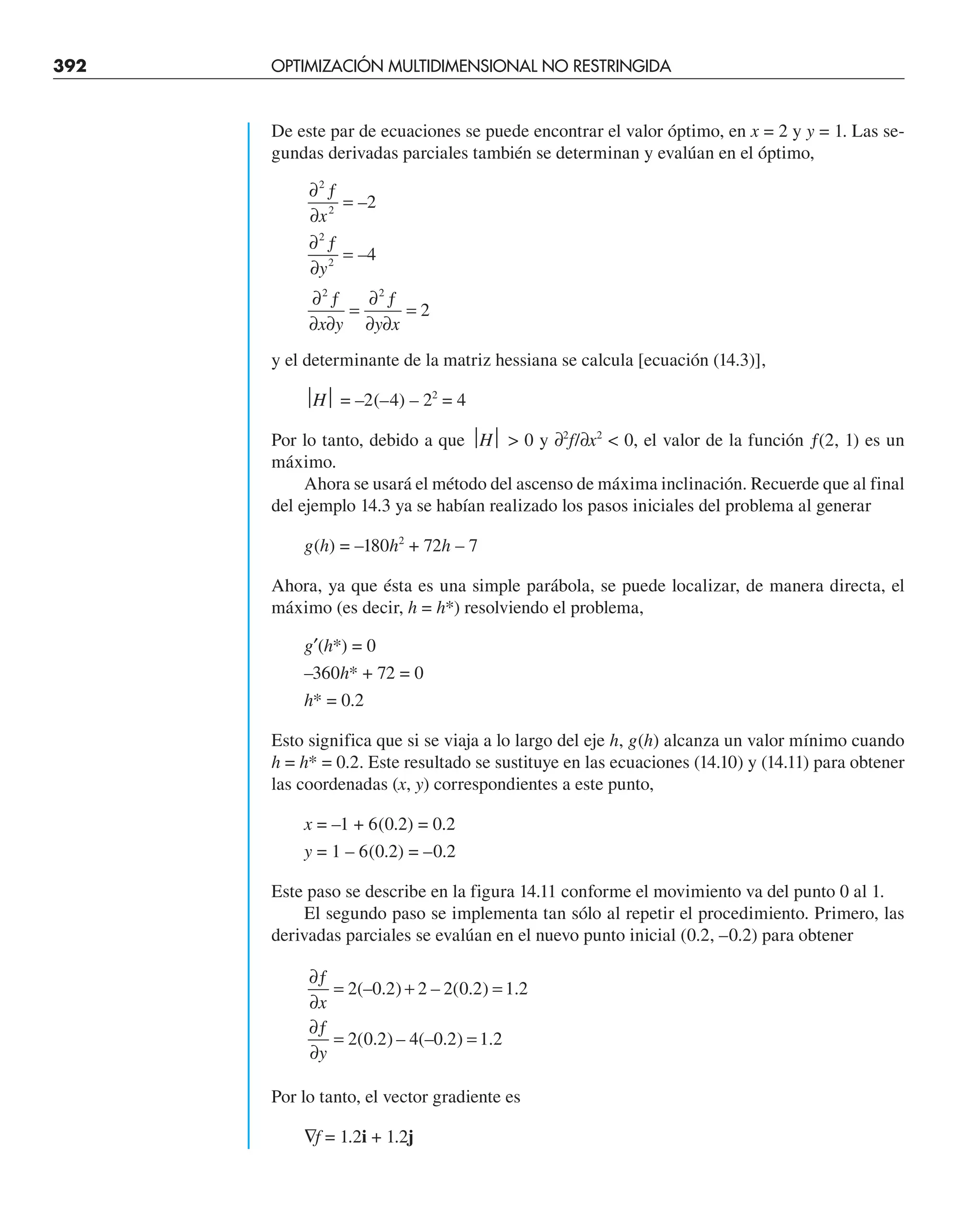 392 OPTIMIZACIÓN MULTIDIMENSIONAL NO RESTRINGIDA
De este par de ecuaciones se puede encontrar el valor óptimo, en x = 2 y y = 1. Las se-
gundas derivadas parciales también se determinan y evalúan en el óptimo,
∂ ƒ
∂
=
∂ ƒ
∂
=
∂ ƒ
∂ ∂
=
∂ ƒ
∂ ∂
=
2
2
2
2
2 2
2
4
2
x
y
x y y x
–
–
y el determinante de la matriz hessiana se calcula [ecuación (14.3)],
⏐H⏐ = –2(–4) – 22
= 4
Por lo tanto, debido a que ⏐H⏐  0 y ∂2
f/∂x2
 0, el valor de la función ƒ(2, 1) es un
máximo.
Ahora se usará el método del ascenso de máxima inclinación. Recuerde que al final
del ejemplo 14.3 ya se habían realizado los pasos iniciales del problema al generar
g(h) = –180h2
+ 72h – 7
Ahora, ya que ésta es una simple parábola, se puede localizar, de manera directa, el
máximo (es decir, h = h*) resolviendo el problema,
g′(h*) = 0
–360h* + 72 = 0
h* = 0.2
Esto significa que si se viaja a lo largo del eje h, g(h) alcanza un valor mínimo cuando
h = h* = 0.2. Este resultado se sustituye en las ecuaciones (14.10) y (14.11) para obtener
las coordenadas (x, y) correspondientes a este punto,
x = –1 + 6(0.2) = 0.2
y = 1 – 6(0.2) = –0.2
Este paso se describe en la figura 14.11 conforme el movimiento va del punto 0 al 1.
El segundo paso se implementa tan sólo al repetir el procedimiento. Primero, las
derivadas parciales se evalúan en el nuevo punto inicial (0.2, –0.2) para obtener
∂ƒ
∂
= + =
∂ƒ
∂
= =
x
y
2 0 2 2 2 0 2 1 2
2 0 2 4 0 2 1 2
(– . ) – ( . ) .
( . ) – (– . ) .
Por lo tanto, el vector gradiente es
∇f = 1.2i + 1.2j
 