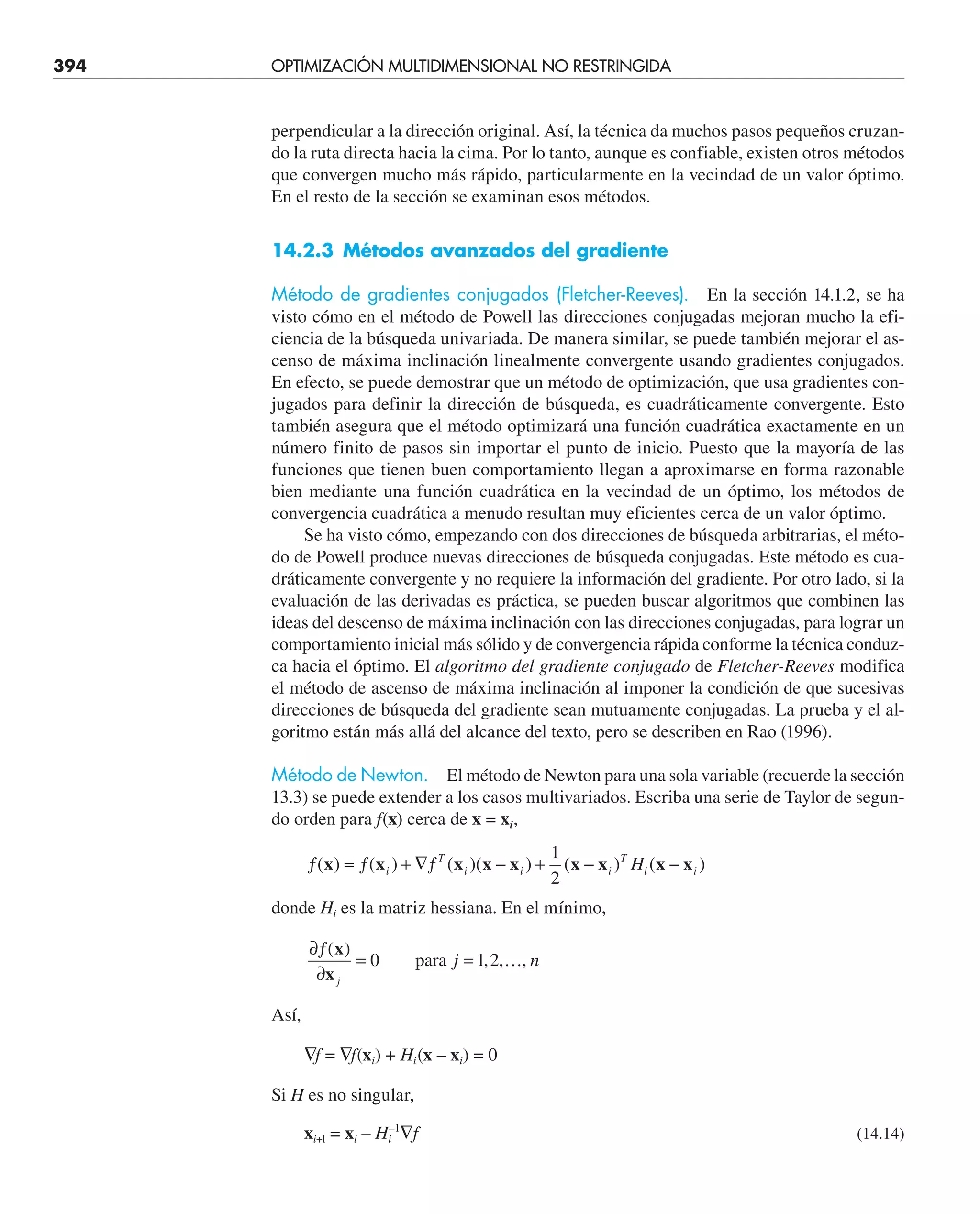 394 OPTIMIZACIÓN MULTIDIMENSIONAL NO RESTRINGIDA
perpendicular a la dirección original. Así, la técnica da muchos pasos pequeños cruzan-
do la ruta directa hacia la cima. Por lo tanto, aunque es confiable, existen otros métodos
que convergen mucho más rápido, particularmente en la vecindad de un valor óptimo.
En el resto de la sección se examinan esos métodos.
14.2.3 Métodos avanzados del gradiente
Método de gradientes conjugados (Fletcher-Reeves). En la sección 14.1.2, se ha
visto cómo en el método de Powell las direcciones conjugadas mejoran mucho la efi-
ciencia de la búsqueda univariada. De manera similar, se puede también mejorar el as-
censo de máxima inclinación linealmente convergente usando gradientes conjugados.
En efecto, se puede demostrar que un método de optimización, que usa gradientes con-
jugados para definir la dirección de búsqueda, es cuadráticamente convergente. Esto
también asegura que el método optimizará una función cuadrática exactamente en un
número finito de pasos sin importar el punto de inicio. Puesto que la mayoría de las
funciones que tienen buen comportamiento llegan a aproximarse en forma razonable
bien mediante una función cuadrática en la vecindad de un óptimo, los métodos de
convergencia cuadrática a menudo resultan muy eficientes cerca de un valor óptimo.
Se ha visto cómo, empezando con dos direcciones de búsqueda arbitrarias, el méto-
do de Powell produce nuevas direcciones de búsqueda conjugadas. Este método es cua-
dráticamente convergente y no requiere la información del gradiente. Por otro lado, si la
evaluación de las derivadas es práctica, se pueden buscar algoritmos que combinen las
ideas del descenso de máxima inclinación con las direcciones conjugadas, para lograr un
comportamiento inicial más sólido y de convergencia rápida conforme la técnica conduz-
ca hacia el óptimo. El algoritmo del gradiente conjugado de Fletcher-Reeves modifica
el método de ascenso de máxima inclinación al imponer la condición de que sucesivas
direcciones de búsqueda del gradiente sean mutuamente conjugadas. La prueba y el al-
goritmo están más allá del alcance del texto, pero se describen en Rao (1996).
Método de Newton. El método de Newton para una sola variable (recuerde la sección
13.3) se puede extender a los casos multivariados. Escriba una serie de Taylor de segun-
do orden para f(x) cerca de x = xi,
ƒ = ƒ + ∇ƒ − + − −
( ) ( ) ( )( ) ( ) ( )
x x x x x x x x x
i
T
i i i
T
i i
H
1
2
donde Hi es la matriz hessiana. En el mínimo,
∂ƒ
∂
= =
( )
, , ,
x
xj
j n
0 1 2
para …
Así,
∇f = ∇f(xi) + Hi(x – xi) = 0
Si H es no singular,
xi+l = xi – Hi
–1
∇f (14.14)
 
