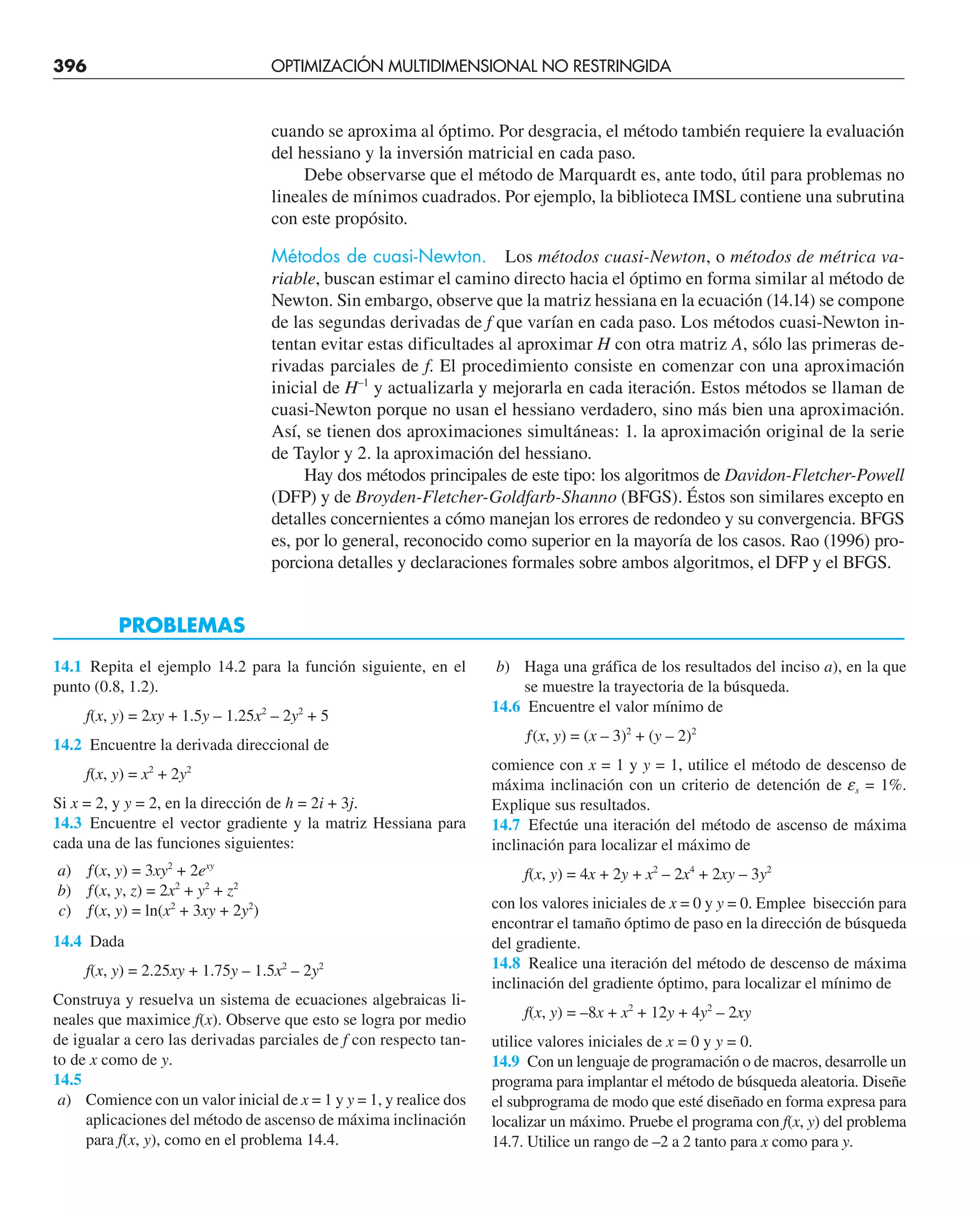 396 OPTIMIZACIÓN MULTIDIMENSIONAL NO RESTRINGIDA
cuando se aproxima al óptimo. Por desgracia, el método también requiere la evaluación
del hessiano y la inversión matricial en cada paso.
Debe observarse que el método de Marquardt es, ante todo, útil para problemas no
lineales de mínimos cuadrados. Por ejemplo, la biblioteca IMSL contiene una subrutina
con este propósito.
Métodos de cuasi-Newton. Los métodos cuasi-Newton, o métodos de métrica va-
riable, buscan estimar el camino directo hacia el óptimo en forma similar al método de
Newton. Sin embargo, observe que la matriz hessiana en la ecuación (14.14) se compone
de las segundas derivadas de f que varían en cada paso. Los métodos cuasi-Newton in-
tentan evitar estas dificultades al aproximar H con otra matriz A, sólo las primeras de-
rivadas parciales de f. El procedimiento consiste en comenzar con una aproximación
inicial de H–1
y actualizarla y mejorarla en cada iteración. Estos métodos se llaman de
cuasi-Newton porque no usan el hessiano verdadero, sino más bien una aproximación.
Así, se tienen dos aproximaciones simultáneas: 1. la aproximación original de la serie
de Taylor y 2. la aproximación del hessiano.
Hay dos métodos principales de este tipo: los algoritmos de Davidon-Fletcher-Powell
(DFP) y de Broyden-Fletcher-Goldfarb-Shanno (BFGS). Éstos son similares excepto en
detalles concernientes a cómo manejan los errores de redondeo y su convergencia. BFGS
es, por lo general, reconocido como superior en la mayoría de los casos. Rao (1996) pro-
porciona detalles y declaraciones formales sobre ambos algoritmos, el DFP y el BFGS.
14.1 Repita el ejemplo 14.2 para la función siguiente, en el
punto (0.8, 1.2).
f(x, y) = 2xy + 1.5y – 1.25x2
– 2y2
+ 5
14.2 Encuentre la derivada direccional de
f(x, y) = x2
+ 2y2
Si x = 2, y y = 2, en la dirección de h = 2i + 3j.
14.3 Encuentre el vector gradiente y la matriz Hessiana para
cada una de las funciones siguientes:
a) ƒ(x, y) = 3xy2
+ 2exy
b) ƒ(x, y, z) = 2x2
+ y2
+ z2
c) ƒ(x, y) = ln(x2
+ 3xy + 2y2
)
14.4 Dada
f(x, y) = 2.25xy + 1.75y – 1.5x2
– 2y2
Construya y resuelva un sistema de ecuaciones algebraicas li-
neales que maximice f(x). Observe que esto se logra por medio
de igualar a cero las derivadas parciales de f con respecto tan-
to de x como de y.
14.5
a) Comience con un valor inicial de x = 1 y y = 1, y realice dos
aplicaciones del método de ascenso de máxima inclinación
para f(x, y), como en el problema 14.4.
PROBLEMAS
b) Haga una gráfica de los resultados del inciso a), en la que
se muestre la trayectoria de la búsqueda.
14.6 Encuentre el valor mínimo de
ƒ(x, y) = (x – 3)2
+ (y – 2)2
comience con x = 1 y y = 1, utilice el método de descenso de
máxima inclinación con un criterio de detención de es = 1%.
Explique sus resultados.
14.7 Efectúe una iteración del método de ascenso de máxima
inclinación para localizar el máximo de
f(x, y) = 4x + 2y + x2
– 2x4
+ 2xy – 3y2
con los valores iniciales de x = 0 y y = 0. Emplee bisección para
encontrar el tamaño óptimo de paso en la dirección de búsqueda
del gradiente.
14.8 Realice una iteración del método de descenso de máxima
inclinación del gradiente óptimo, para localizar el mínimo de
f(x, y) = –8x + x2
+ 12y + 4y2
– 2xy
utilice valores iniciales de x = 0 y y = 0.
14.9 Con un lenguaje de programación o de macros, desarrolle un
programa para implantar el método de búsqueda aleatoria. Diseñe
el subprograma de modo que esté diseñado en forma expresa para
localizar un máximo. Pruebe el programa con f(x, y) del problema
14.7. Utilice un rango de –2 a 2 tanto para x como para y.
 