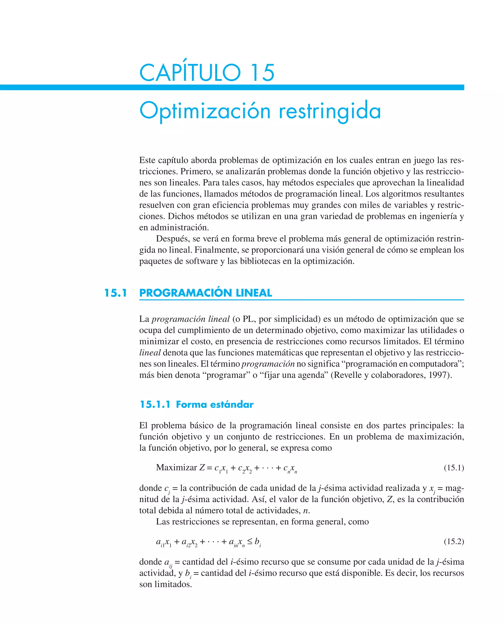 CAPÍTULO 15
Optimización restringida
Este capítulo aborda problemas de optimización en los cuales entran en juego las res-
tricciones. Primero, se analizarán problemas donde la función objetivo y las restriccio-
nes son lineales. Para tales casos, hay métodos especiales que aprovechan la linealidad
de las funciones, llamados métodos de programación lineal. Los algoritmos resultantes
resuelven con gran eficiencia problemas muy grandes con miles de variables y restric-
ciones. Dichos métodos se utilizan en una gran variedad de problemas en ingeniería y
en administración.
Después, se verá en forma breve el problema más general de optimización restrin-
gida no lineal. Finalmente, se proporcionará una visión general de cómo se emplean los
paquetes de software y las bibliotecas en la optimización.
15.1 PROGRAMACIÓN LINEAL
La programación lineal (o PL, por simplicidad) es un método de optimización que se
ocupa del cumplimiento de un determinado objetivo, como maximizar las utilidades o
minimizar el costo, en presencia de restricciones como recursos limitados. El término
lineal denota que las funciones matemáticas que representan el objetivo y las restriccio-
nes son lineales. El término programación no significa “programación en computadora”;
más bien denota “programar” o “fijar una agenda” (Revelle y colaboradores, 1997).
15.1.1 Forma estándar
El problema básico de la programación lineal consiste en dos partes principales: la
función objetivo y un conjunto de restricciones. En un problema de maximización,
la función objetivo, por lo general, se expresa como
Maximizar Z = c1
x1
+ c2
x2
+ · · · + cn
xn
(15.1)
donde cj
= la contribución de cada unidad de la j-ésima actividad realizada y xj
= mag-
nitud de la j-ésima actividad. Así, el valor de la función objetivo, Z, es la contribución
total debida al número total de actividades, n.
Las restricciones se representan, en forma general, como
ai1
x1
+ ai2
x2
+ · · · + ain
xn
≤ bi
(15.2)
donde aij
= cantidad del i-ésimo recurso que se consume por cada unidad de la j-ésima
actividad, y bi
= cantidad del i-ésimo recurso que está disponible. Es decir, los recursos
son limitados.
 