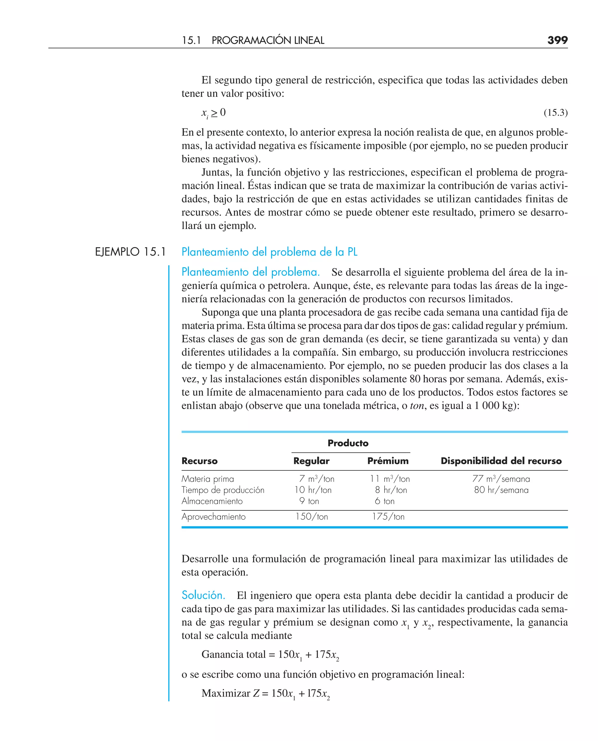 El segundo tipo general de restricción, especifica que todas las actividades deben
tener un valor positivo:
xi
 0 (15.3)
En el presente contexto, lo anterior expresa la noción realista de que, en algunos proble-
mas, la actividad negativa es físicamente imposible (por ejemplo, no se pueden producir
bienes negativos).
Juntas, la función objetivo y las restricciones, especifican el problema de progra-
mación lineal. Éstas indican que se trata de maximizar la contribución de varias activi-
dades, bajo la restricción de que en estas actividades se utilizan cantidades finitas de
recursos. Antes de mostrar cómo se puede obtener este resultado, primero se desarro-
llará un ejemplo.
EJEMPLO 15.1 Planteamiento del problema de la PL
Planteamiento del problema. Se desarrolla el siguiente problema del área de la in-
geniería química o petrolera. Aunque, éste, es relevante para todas las áreas de la inge-
niería relacionadas con la generación de productos con recursos limitados.
Suponga que una planta procesadora de gas recibe cada semana una cantidad fija de
materia prima. Esta última se procesa para dar dos tipos de gas: calidad regular y prémium.
Estas clases de gas son de gran demanda (es decir, se tiene garantizada su venta) y dan
diferentes utilidades a la compañía. Sin embargo, su producción involucra restricciones
de tiempo y de almacenamiento. Por ejemplo, no se pueden producir las dos clases a la
vez, y las instalaciones están disponibles solamente 80 horas por semana. Además, exis-
te un límite de almacenamiento para cada uno de los productos. Todos estos factores se
enlistan abajo (observe que una tonelada métrica, o ton, es igual a 1 000 kg):
Producto
Recurso Regular Prémium Disponibilidad del recurso
Materia prima 7 m3
/ton 11 m3
/ton 77 m3
/semana
Tiempo de producción 10 hr/ton 8 hr/ton 80 hr/semana
Almacenamiento 9 ton 6 ton
Aprovechamiento 150/ton 175/ton
Desarrolle una formulación de programación lineal para maximizar las utilidades de
esta operación.
Solución. El ingeniero que opera esta planta debe decidir la cantidad a producir de
cada tipo de gas para maximizar las utilidades. Si las cantidades producidas cada sema-
na de gas regular y prémium se designan como x1
y x2
, respectivamente, la ganancia
total se calcula mediante
Ganancia total = 150x1
+ 175x2
o se escribe como una función objetivo en programación lineal:
Maximizar Z = 150x1
+ l75x2
15.1 PROGRAMACIÓN LINEAL 399
 