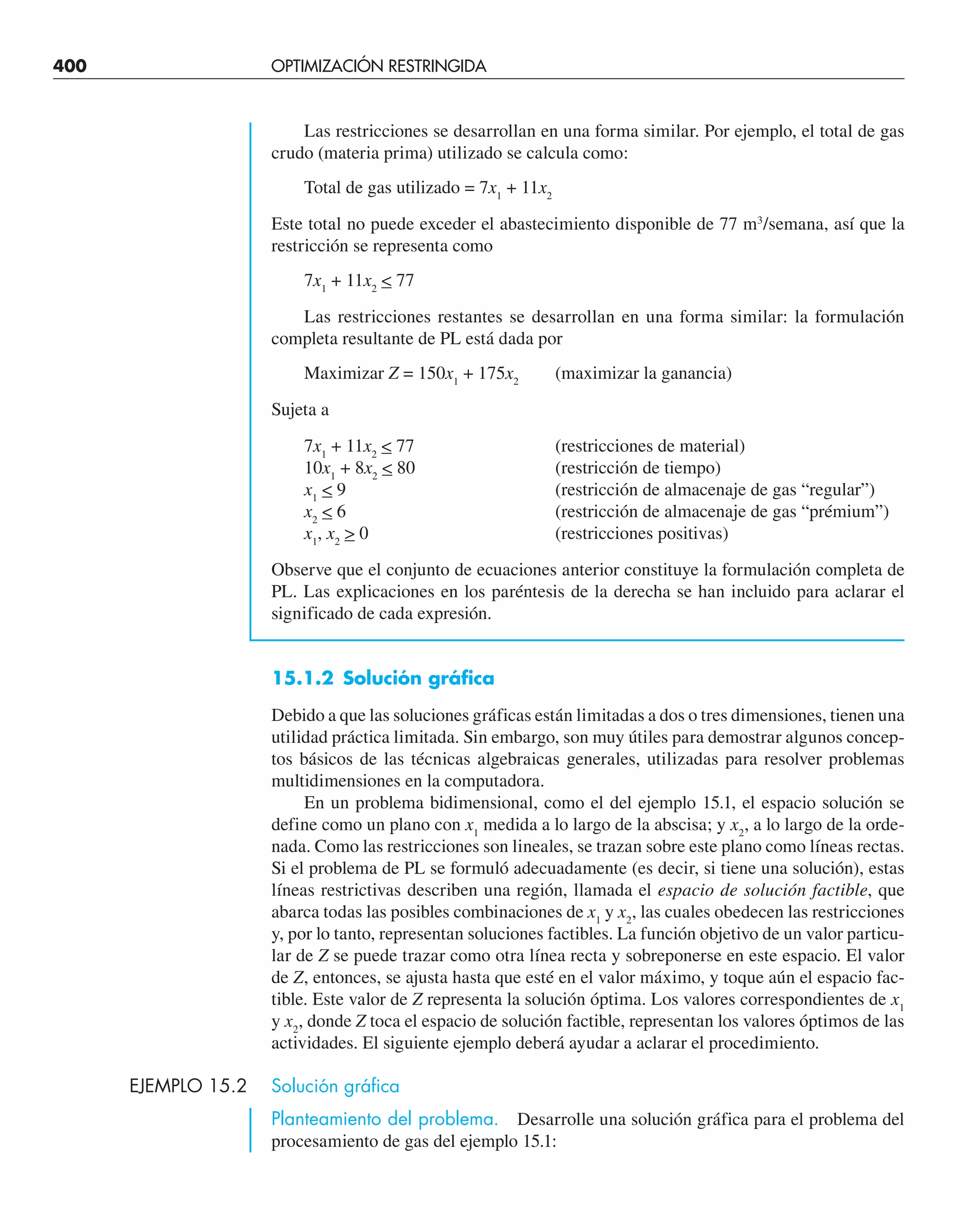 400 OPTIMIZACIÓN RESTRINGIDA
Las restricciones se desarrollan en una forma similar. Por ejemplo, el total de gas
crudo (materia prima) utilizado se calcula como:
Total de gas utilizado = 7x1
+ 11x2
Este total no puede exceder el abastecimiento disponible de 77 m3
/semana, así que la
restricción se representa como
7x1
+ 11x2
 77
Las restricciones restantes se desarrollan en una forma similar: la formulación
completa resultante de PL está dada por
Maximizar Z = 150x1
+ 175x2
(maximizar la ganancia)
Sujeta a
7x1
+ 11x2
 77 (restricciones de material)
10x1
+ 8x2
 80 (restricción de tiempo)
x1
 9 (restricción de almacenaje de gas “regular”)
x2
 6 (restricción de almacenaje de gas “prémium”)
x1
, x2
 0 (restricciones positivas)
Observe que el conjunto de ecuaciones anterior constituye la formulación completa de
PL. Las explicaciones en los paréntesis de la derecha se han incluido para aclarar el
significado de cada expresión.
15.1.2 Solución gráfica
Debido a que las soluciones gráficas están limitadas a dos o tres dimensiones, tienen una
utilidad práctica limitada. Sin embargo, son muy útiles para demostrar algunos concep-
tos básicos de las técnicas algebraicas generales, utilizadas para resolver problemas
multidimensiones en la computadora.
En un problema bidimensional, como el del ejemplo 15.1, el espacio solución se
define como un plano con x1
medida a lo largo de la abscisa; y x2
, a lo largo de la orde-
nada. Como las restricciones son lineales, se trazan sobre este plano como líneas rectas.
Si el problema de PL se formuló adecuadamente (es decir, si tiene una solución), estas
líneas restrictivas describen una región, llamada el espacio de solución factible, que
abarca todas las posibles combinaciones de x1
y x2
, las cuales obedecen las restricciones
y, por lo tanto, representan soluciones factibles. La función objetivo de un valor particu-
lar de Z se puede trazar como otra línea recta y sobreponerse en este espacio. El valor
de Z, entonces, se ajusta hasta que esté en el valor máximo, y toque aún el espacio fac-
tible. Este valor de Z representa la solución óptima. Los valores correspondientes de x1
y x2
, donde Z toca el espacio de solución factible, representan los valores óptimos de las
actividades. El siguiente ejemplo deberá ayudar a aclarar el procedimiento.
EJEMPLO 15.2 Solución gráfica
Planteamiento del problema. Desarrolle una solución gráfica para el problema del
procesamiento de gas del ejemplo 15.1:
 