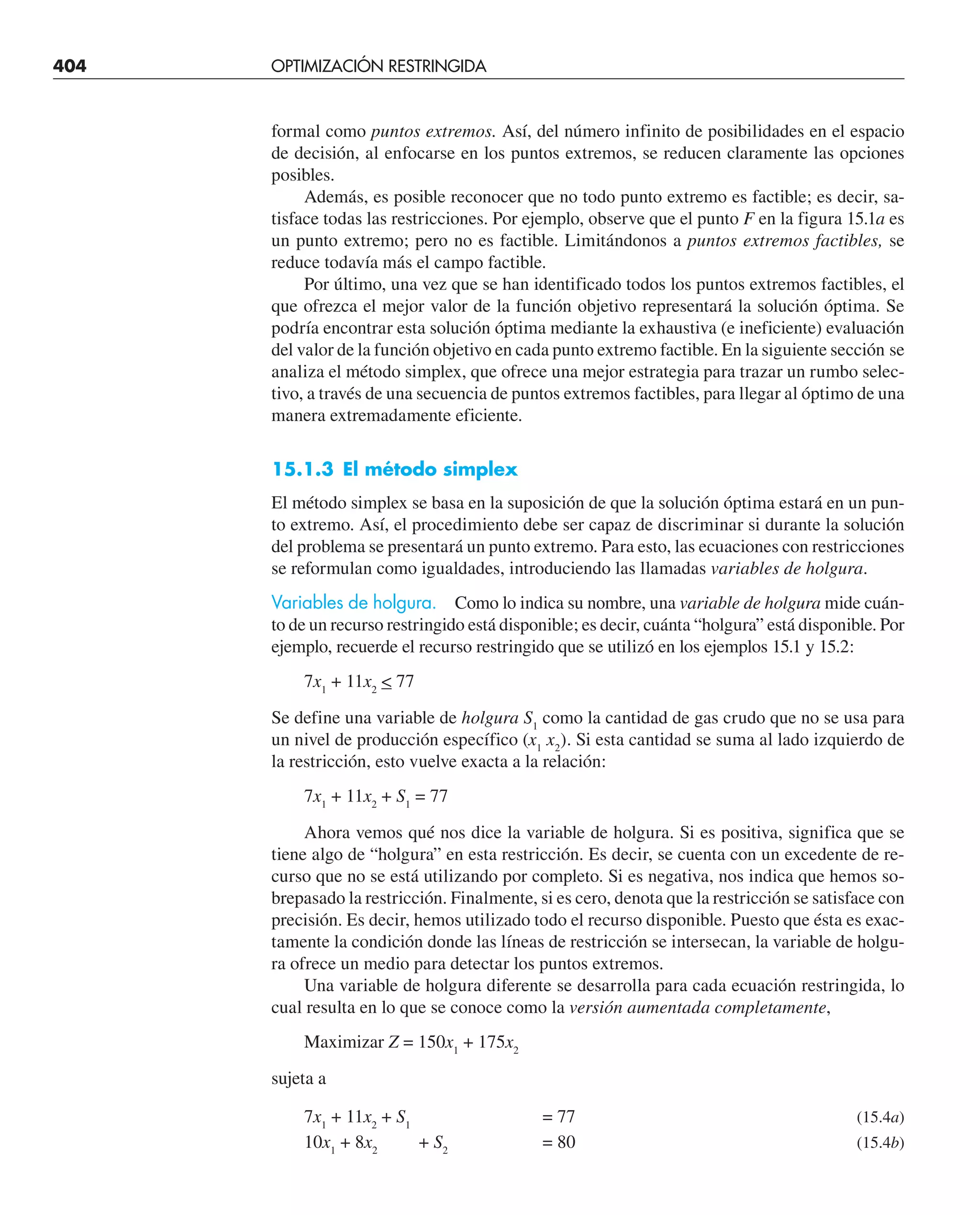 404 OPTIMIZACIÓN RESTRINGIDA
formal como puntos extremos. Así, del número infinito de posibilidades en el espacio
de decisión, al enfocarse en los puntos extremos, se reducen claramente las opciones
posibles.
Además, es posible reconocer que no todo punto extremo es factible; es decir, sa-
tisface todas las restricciones. Por ejemplo, observe que el punto F en la figura 15.1a es
un punto extremo; pero no es factible. Limitándonos a puntos extremos factibles, se
reduce todavía más el campo factible.
Por último, una vez que se han identificado todos los puntos extremos factibles, el
que ofrezca el mejor valor de la función objetivo representará la solución óptima. Se
podría encontrar esta solución óptima mediante la exhaustiva (e ineficiente) evaluación
del valor de la función objetivo en cada punto extremo factible. En la siguiente sección se
analiza el método simplex, que ofrece una mejor estrategia para trazar un rumbo selec-
tivo, a través de una secuencia de puntos extremos factibles, para llegar al óptimo de una
manera extremadamente eficiente.
15.1.3 El método simplex
El método simplex se basa en la suposición de que la solución óptima estará en un pun-
to extremo. Así, el procedimiento debe ser capaz de discriminar si durante la solución
del problema se presentará un punto extremo. Para esto, las ecuaciones con restricciones
se reformulan como igualdades, introduciendo las llamadas variables de holgura.
Variables de holgura. Como lo indica su nombre, una variable de holgura mide cuán-
to de un recurso restringido está disponible; es decir, cuánta “holgura” está disponible. Por
ejemplo, recuerde el recurso restringido que se utilizó en los ejemplos 15.1 y 15.2:
7x1
+ 11x2
 77
Se define una variable de holgura S1
como la cantidad de gas crudo que no se usa para
un nivel de producción específico (x1
x2
). Si esta cantidad se suma al lado izquierdo de
la restricción, esto vuelve exacta a la relación:
7x1
+ 11x2
+ S1
= 77
Ahora vemos qué nos dice la variable de holgura. Si es positiva, significa que se
tiene algo de “holgura” en esta restricción. Es decir, se cuenta con un excedente de re-
curso que no se está utilizando por completo. Si es negativa, nos indica que hemos so-
brepasado la restricción. Finalmente, si es cero, denota que la restricción se satisface con
precisión. Es decir, hemos utilizado todo el recurso disponible. Puesto que ésta es exac-
tamente la condición donde las líneas de restricción se intersecan, la variable de holgu-
ra ofrece un medio para detectar los puntos extremos.
Una variable de holgura diferente se desarrolla para cada ecuación restringida, lo
cual resulta en lo que se conoce como la versión aumentada completamente,
Maximizar Z = 150x1
+ 175x2
sujeta a
7x1
+ 11x2
+ S1
= 77 (15.4a)
10x1
+ 8x2
+ S2
= 80 (15.4b)
 