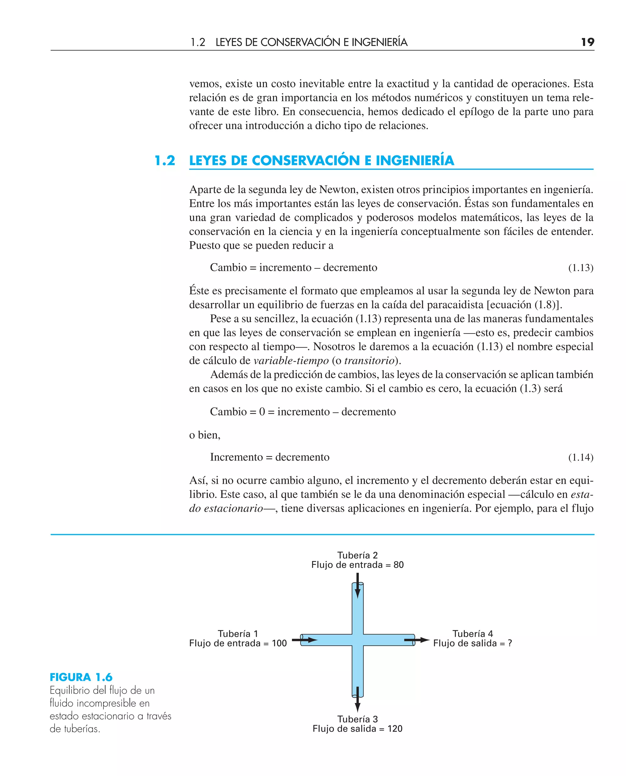 vemos, existe un costo inevitable entre la exactitud y la cantidad de operaciones. Esta
relación es de gran importancia en los métodos numéricos y constituyen un tema rele-
vante de este libro. En consecuencia, hemos dedicado el epílogo de la parte uno para
ofrecer una introducción a dicho tipo de relaciones.
1.2 LEYES DE CONSERVACIÓN E INGENIERÍA
Aparte de la segunda ley de Newton, existen otros principios importantes en ingeniería.
Entre los más importantes están las leyes de conservación. Éstas son fundamentales en
una gran variedad de complicados y poderosos modelos matemáticos, las leyes de la
conservación en la ciencia y en la ingeniería conceptualmente son fáciles de entender.
Puesto que se pueden reducir a
Cambio = incremento – decremento (1.13)
Éste es precisamente el formato que empleamos al usar la segunda ley de Newton para
desarrollar un equilibrio de fuerzas en la caída del paracaidista [ecuación (1.8)].
Pese a su sencillez, la ecuación (1.13) representa una de las maneras fundamentales
en que las leyes de conservación se emplean en ingeniería —esto es, predecir cambios
con respecto al tiempo—. Nosotros le daremos a la ecuación (1.13) el nombre especial
de cálculo de variable-tiempo (o transitorio).
Además de la predicción de cambios, las leyes de la conservación se aplican también
en casos en los que no existe cambio. Si el cambio es cero, la ecuación (1.3) será
Cambio = 0 = incremento – decremento
o bien,
Incremento = decremento (1.14)
Así, si no ocurre cambio alguno, el incremento y el decremento deberán estar en equi-
librio. Este caso, al que también se le da una denominación especial —cálculo en esta-
do estacionario—, tiene diversas aplicaciones en ingeniería. Por ejemplo, para el flujo
Tubería 2
Flujo de entrada = 80
Tubería 3
Flujo de salida = 120
Tubería 4
Flujo de salida = ?
Tubería 1
Flujo de entrada = 100
FIGURA 1.6
Equilibrio del flujo de un
fluido incompresible en
estado estacionario a través
de tuberías.
1.2 LEYES DE CONSERVACIÓN E INGENIERÍA 19
 