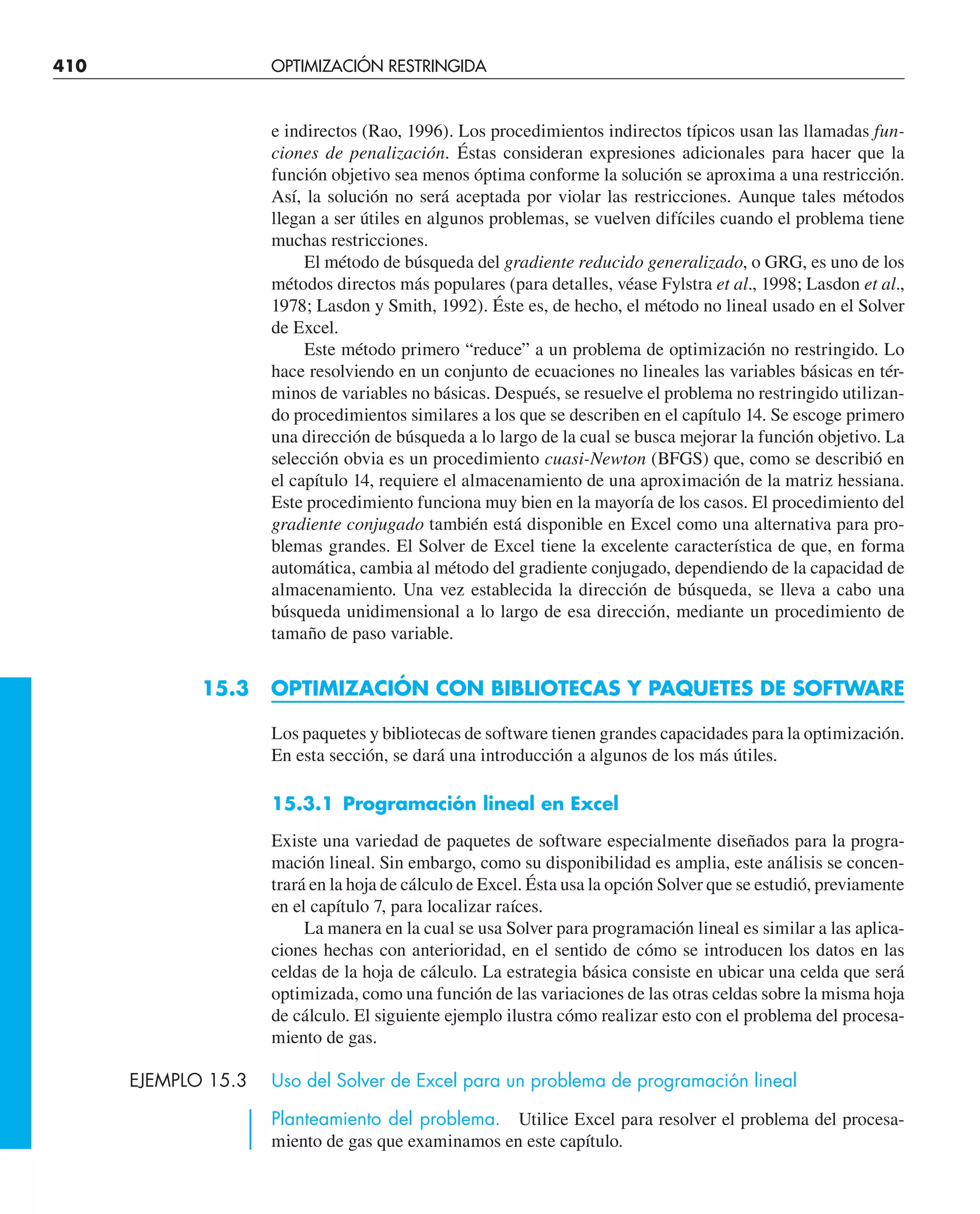 410 OPTIMIZACIÓN RESTRINGIDA
e indirectos (Rao, 1996). Los procedimientos indirectos típicos usan las llamadas fun-
ciones de penalización. Éstas consideran expresiones adicionales para hacer que la
función objetivo sea menos óptima conforme la solución se aproxima a una restricción.
Así, la solución no será aceptada por violar las restricciones. Aunque tales métodos
llegan a ser útiles en algunos problemas, se vuelven difíciles cuando el problema tiene
muchas restricciones.
El método de búsqueda del gradiente reducido generalizado, o GRG, es uno de los
métodos directos más populares (para detalles, véase Fylstra et al., 1998; Lasdon et al.,
1978; Lasdon y Smith, 1992). Éste es, de hecho, el método no lineal usado en el Solver
de Excel.
Este método primero “reduce” a un problema de optimización no restringido. Lo
hace resolviendo en un conjunto de ecuaciones no lineales las variables básicas en tér-
minos de variables no básicas. Después, se resuelve el problema no restringido utilizan-
do procedimientos similares a los que se describen en el capítulo 14. Se escoge primero
una dirección de búsqueda a lo largo de la cual se busca mejorar la función objetivo. La
selección obvia es un procedimiento cuasi-Newton (BFGS) que, como se describió en
el capítulo 14, requiere el almacenamiento de una aproximación de la matriz hessiana.
Este procedimiento funciona muy bien en la mayoría de los casos. El procedimiento del
gradiente conjugado también está disponible en Excel como una alternativa para pro-
blemas grandes. El Solver de Excel tiene la excelente característica de que, en forma
automática, cambia al método del gradiente conjugado, dependiendo de la capacidad de
almacenamiento. Una vez establecida la dirección de búsqueda, se lleva a cabo una
búsqueda unidimensional a lo largo de esa dirección, mediante un procedimiento de
tamaño de paso variable.
15.3 OPTIMIZACIÓN CON BIBLIOTECAS Y PAQUETES DE SOFTWARE
Los paquetes y bibliotecas de software tienen grandes capacidades para la optimización.
En esta sección, se dará una introducción a algunos de los más útiles.
15.3.1 Programación lineal en Excel
Existe una variedad de paquetes de software especialmente diseñados para la progra-
mación lineal. Sin embargo, como su disponibilidad es amplia, este análisis se concen-
trará en la hoja de cálculo de Excel. Ésta usa la opción Solver que se estudió, previamente
en el capítulo 7, para localizar raíces.
La manera en la cual se usa Solver para programación lineal es similar a las aplica-
ciones hechas con anterioridad, en el sentido de cómo se introducen los datos en las
celdas de la hoja de cálculo. La estrategia básica consiste en ubicar una celda que será
optimizada, como una función de las variaciones de las otras celdas sobre la misma hoja
de cálculo. El siguiente ejemplo ilustra cómo realizar esto con el problema del procesa-
miento de gas.
EJEMPLO 15.3 Uso del Solver de Excel para un problema de programación lineal
Planteamiento del problema. Utilice Excel para resolver el problema del procesa-
miento de gas que examinamos en este capítulo.
 