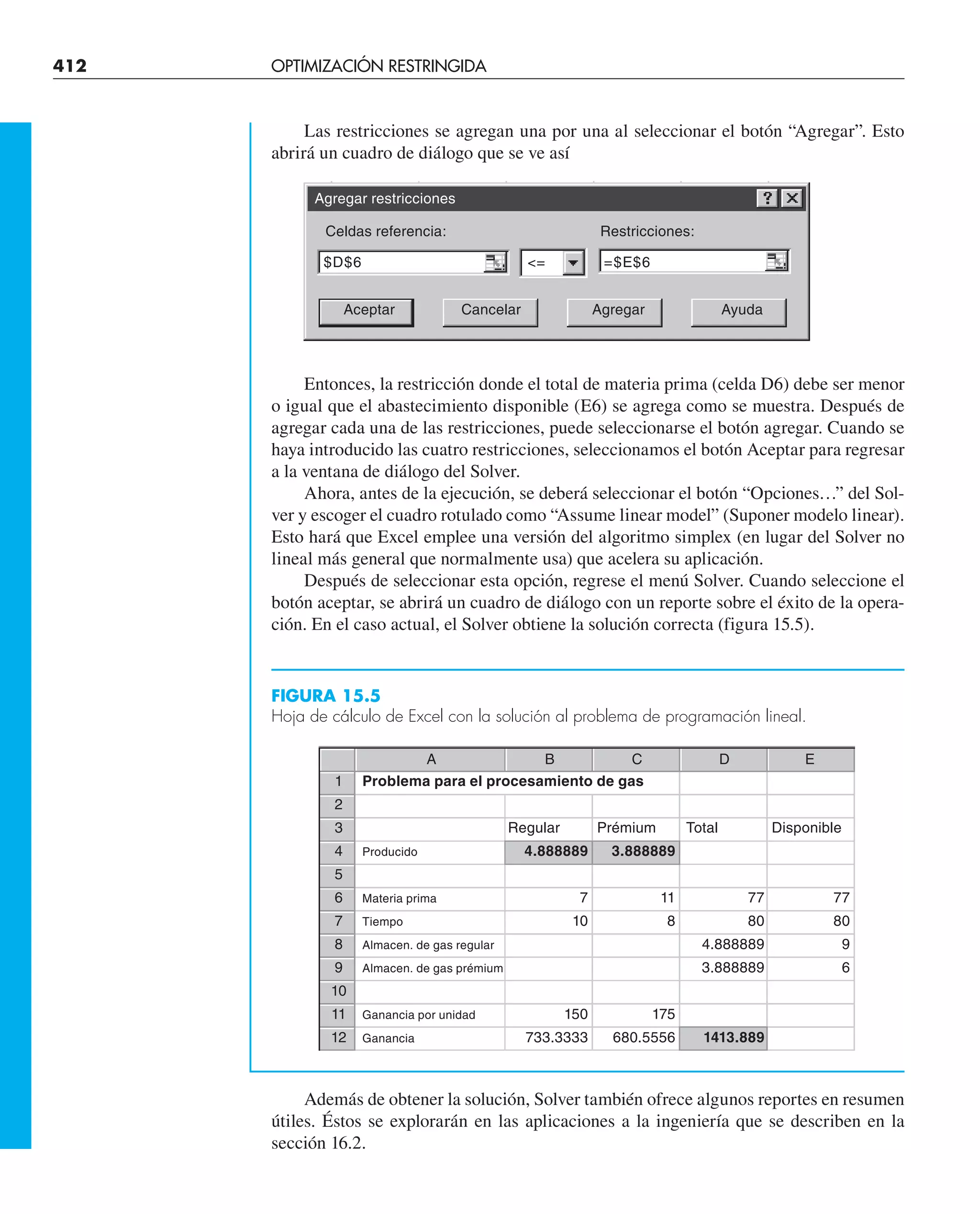 412 OPTIMIZACIÓN RESTRINGIDA
Las restricciones se agregan una por una al seleccionar el botón “Agregar”. Esto
abrirá un cuadro de diálogo que se ve así
Entonces, la restricción donde el total de materia prima (celda D6) debe ser menor
o igual que el abastecimiento disponible (E6) se agrega como se muestra. Después de
agregar cada una de las restricciones, puede seleccionarse el botón agregar. Cuando se
haya introducido las cuatro restricciones, seleccionamos el botón Aceptar para regresar
a la ventana de diálogo del Solver.
Ahora, antes de la ejecución, se deberá seleccionar el botón “Opciones…” del Sol-
ver y escoger el cuadro rotulado como “Assume linear model” (Suponer modelo linear).
Esto hará que Excel emplee una versión del algoritmo simplex (en lugar del Solver no
lineal más general que normalmente usa) que acelera su aplicación.
Después de seleccionar esta opción, regrese el menú Solver. Cuando seleccione el
botón aceptar, se abrirá un cuadro de diálogo con un reporte sobre el éxito de la opera-
ción. En el caso actual, el Solver obtiene la solución correcta (figura 15.5).
FIGURA 15.5
Hoja de cálculo de Excel con la solución al problema de programación lineal.
Además de obtener la solución, Solver también ofrece algunos reportes en resumen
útiles. Éstos se explorarán en las aplicaciones a la ingeniería que se describen en la
sección 16.2.
Agregar restricciones
Celdas referencia: Restricciones:
$D$6 = =$E$6
Aceptar Cancelar Agregar Ayuda
A B C D E
1 Problema para el procesamiento de gas
2
3 Regular Prémium Total Disponible
4 Producido 4.888889 3.888889
5
6 Materia prima 7 11 77 77
7 Tiempo 10 8 80 80
8 Almacen. de gas regular 4.888889 9
9 Almacen. de gas prémium 3.888889 6
10
11 Ganancia por unidad 150 175
12 Ganancia 733.3333 680.5556 1413.889
 
