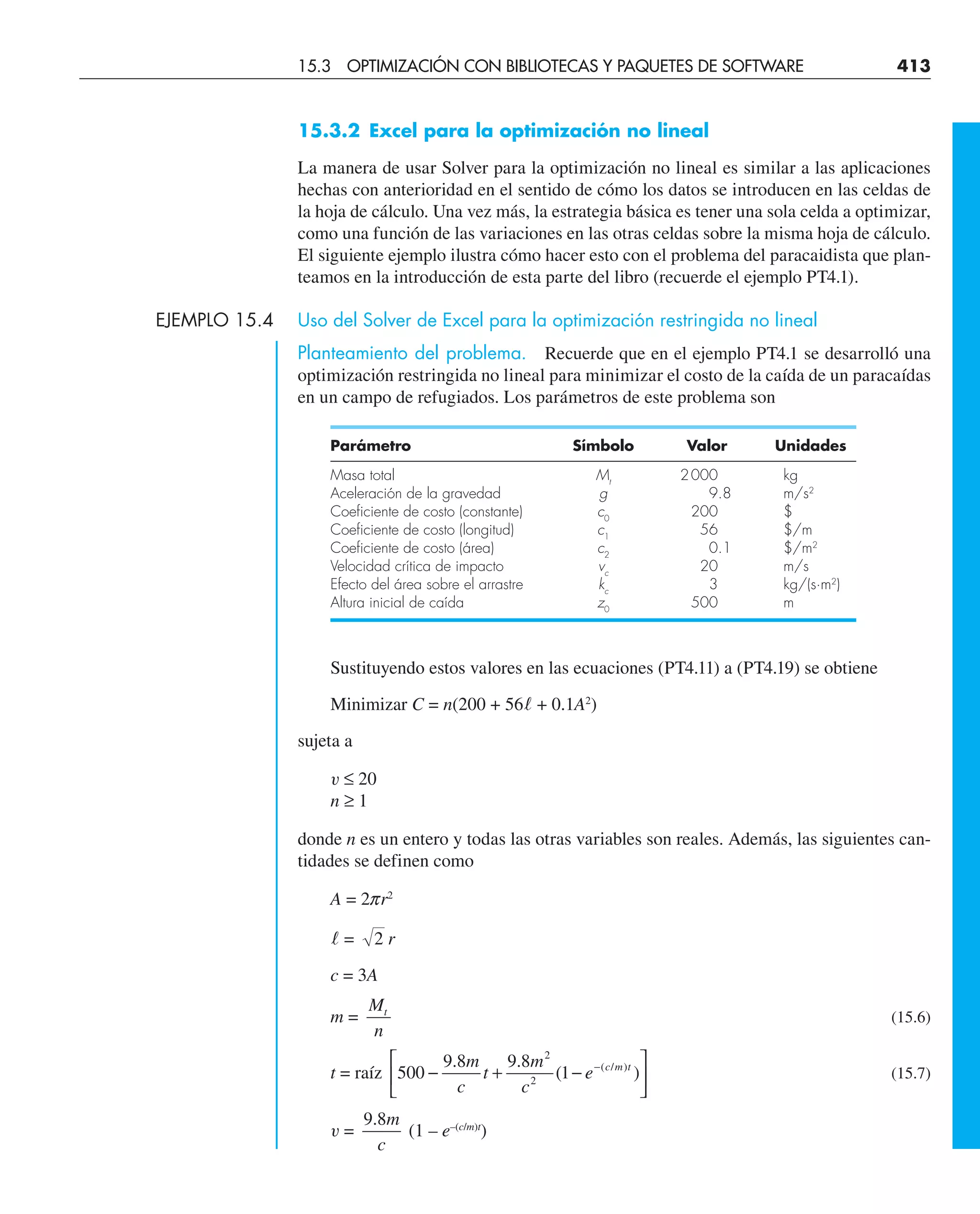 15.3.2 Excel para la optimización no lineal
La manera de usar Solver para la optimización no lineal es similar a las aplicaciones
hechas con anterioridad en el sentido de cómo los datos se introducen en las celdas de
la hoja de cálculo. Una vez más, la estrategia básica es tener una sola celda a optimizar,
como una función de las variaciones en las otras celdas sobre la misma hoja de cálculo.
El siguiente ejemplo ilustra cómo hacer esto con el problema del paracaidista que plan-
teamos en la introducción de esta parte del libro (recuerde el ejemplo PT4.1).
EJEMPLO 15.4 Uso del Solver de Excel para la optimización restringida no lineal
Planteamiento del problema. Recuerde que en el ejemplo PT4.1 se desarrolló una
optimización restringida no lineal para minimizar el costo de la caída de un paracaídas
en un campo de refugiados. Los parámetros de este problema son
Parámetro Símbolo Valor Unidades
Masa total Mt
2000 kg
Aceleración de la gravedad g 9.8 m/s2
Coeficiente de costo (constante) c0
200 $
Coeficiente de costo (longitud) c1
56 $/m
Coeficiente de costo (área) c2
0.1 $/m2
Velocidad crítica de impacto vc
20 m/s
Efecto del área sobre el arrastre kc
3 kg/(s·m2
)
Altura inicial de caída z0
500 m
Sustituyendo estos valores en las ecuaciones (PT4.11) a (PT4.19) se obtiene
Minimizar C = n(200 + 56l + 0.1A2
)
sujeta a
v ≤ 20
n ≥ 1
donde n es un entero y todas las otras variables son reales. Además, las siguientes can-
tidades se definen como
A = 2pr2
l = 2 r
c = 3A
m =
M
n
t
(15.6)
t = raíz 500
9 8 9 8
1
2
2
− + −
⎡
⎣
⎢
⎤
⎦
⎥
−
. .
( )
( / )
m
c
t
m
c
e c m t
(15.7)
v =
9 8
. m
c
(1 – e–(c/m)t
)
15.3 OPTIMIZACIÓN CON BIBLIOTECAS Y PAQUETES DE SOFTWARE 413
 