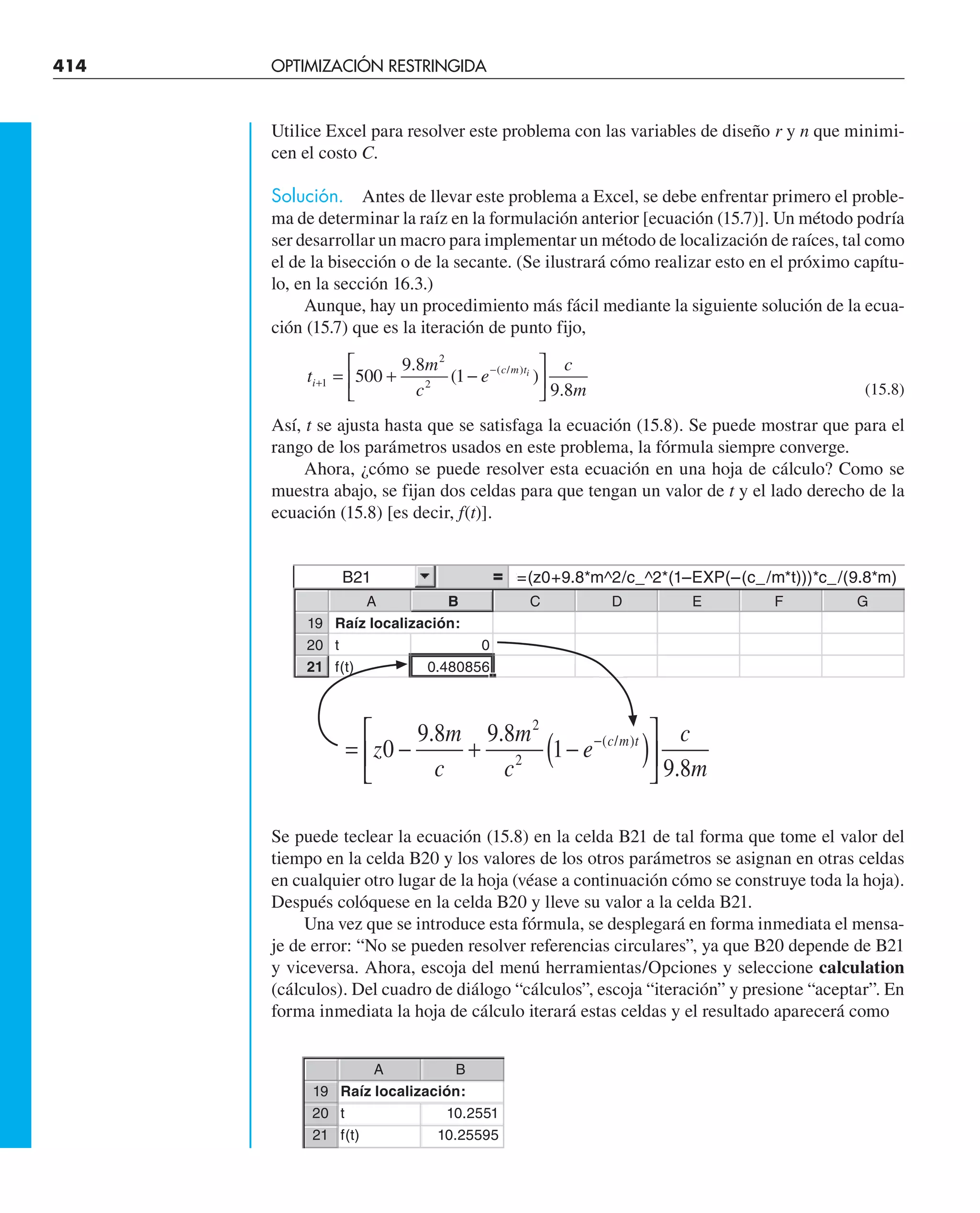 414 OPTIMIZACIÓN RESTRINGIDA
Utilice Excel para resolver este problema con las variables de diseño r y n que minimi-
cen el costo C.
Solución. Antes de llevar este problema a Excel, se debe enfrentar primero el proble-
ma de determinar la raíz en la formulación anterior [ecuación (15.7)]. Un método podría
ser desarrollar un macro para implementar un método de localización de raíces, tal como
el de la bisección o de la secante. (Se ilustrará cómo realizar esto en el próximo capítu-
lo, en la sección 16.3.)
Aunque, hay un procedimiento más fácil mediante la siguiente solución de la ecua-
ción (15.7) que es la iteración de punto fijo,
t
m
c
e
c
m
i
c m ti
+
−
= + −
⎡
⎣
⎢
⎤
⎦
⎥
1
2
2
500
9 8
1
9 8
.
( )
.
( / )
(15.8)
Así, t se ajusta hasta que se satisfaga la ecuación (15.8). Se puede mostrar que para el
rango de los parámetros usados en este problema, la fórmula siempre converge.
Ahora, ¿cómo se puede resolver esta ecuación en una hoja de cálculo? Como se
muestra abajo, se fijan dos celdas para que tengan un valor de t y el lado derecho de la
ecuación (15.8) [es decir, f(t)].
Se puede teclear la ecuación (15.8) en la celda B21 de tal forma que tome el valor del
tiempo en la celda B20 y los valores de los otros parámetros se asignan en otras celdas
en cualquier otro lugar de la hoja (véase a continuación cómo se construye toda la hoja).
Después colóquese en la celda B20 y lleve su valor a la celda B21.
Una vez que se introduce esta fórmula, se desplegará en forma inmediata el mensa-
je de error: “No se pueden resolver referencias circulares”, ya que B20 depende de B21
y viceversa. Ahora, escoja del menú herramientas/Opciones y seleccione calculation
(cálculos). Del cuadro de diálogo “cálculos”, escoja “iteración” y presione “aceptar”. En
forma inmediata la hoja de cálculo iterará estas celdas y el resultado aparecerá como
B21 =(z0+9.8*m^2/c_^2*(1–EXP(–(c_/m*t)))*c_/(9.8*m)
A B C D E F G
19 Raíz localización:
20 t 0
21 f(t) 0.480856
A B
19 Raíz localización:
20 t 10.2551
21 f(t) 10.25595
= − + −
( )
⎡
⎣
⎢
⎤
⎦
⎥
−
z
m
c
m
c
e
c
m
c m t
0
9 8 9 8
1
9 8
2
2
. .
.
( / )
 