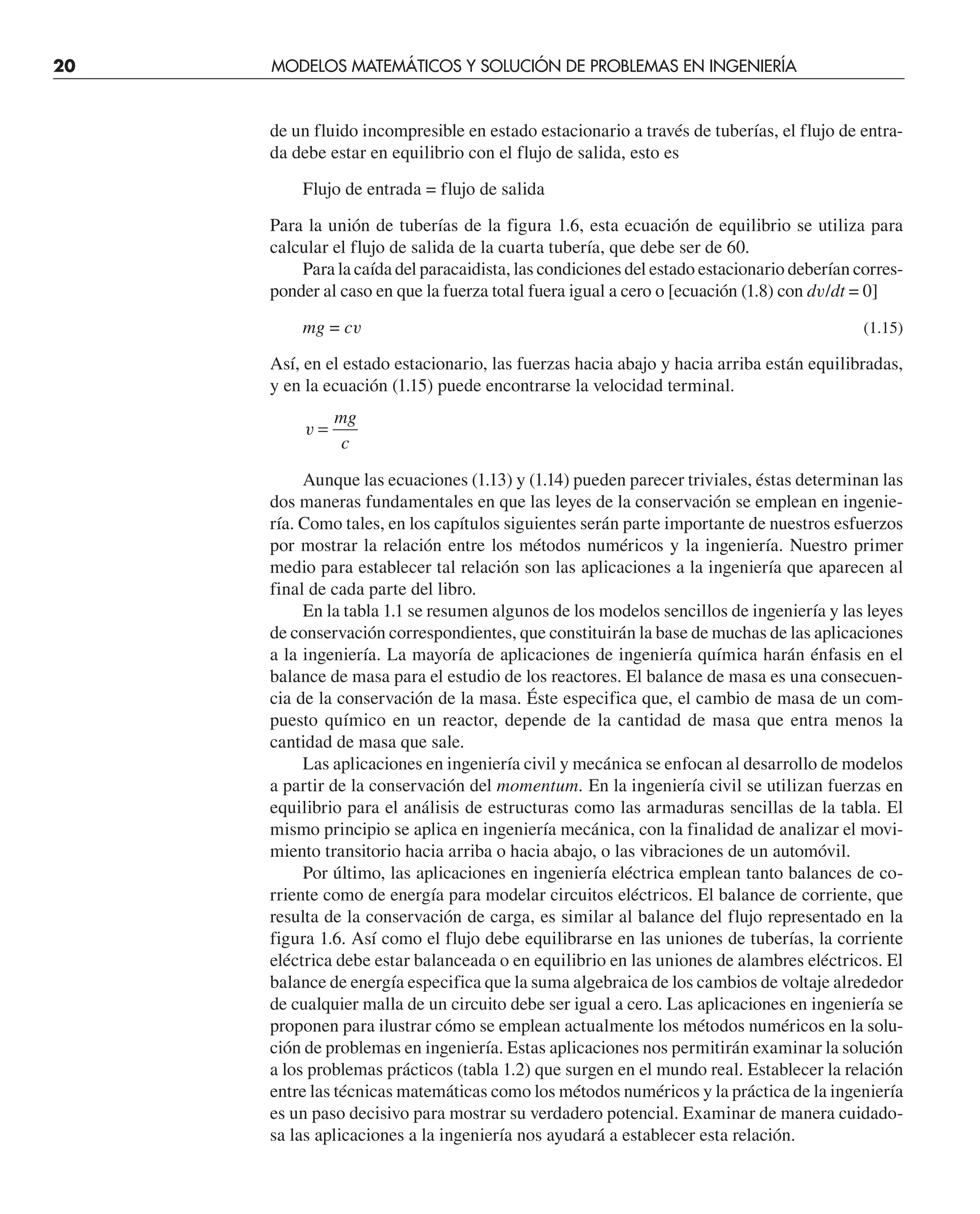 20 MODELOS MATEMÁTICOS Y SOLUCIÓN DE PROBLEMAS EN INGENIERÍA
de un fluido incompresible en estado estacionario a través de tuberías, el flujo de entra-
da debe estar en equilibrio con el flujo de salida, esto es
Flujo de entrada = flujo de salida
Para la unión de tuberías de la figura 1.6, esta ecuación de equilibrio se utiliza para
calcular el flujo de salida de la cuarta tubería, que debe ser de 60.
Para la caída del paracaidista, las condiciones del estado estacionario deberían corres-
ponder al caso en que la fuerza total fuera igual a cero o [ecuación (1.8) con dv/dt = 0]
mg = cv (1.15)
Así, en el estado estacionario, las fuerzas hacia abajo y hacia arriba están equilibradas,
y en la ecuación (1.15) puede encontrarse la velocidad terminal.
v =
mg
c
Aunque las ecuaciones (1.13) y (1.14) pueden parecer triviales, éstas determinan las
dos maneras fundamentales en que las leyes de la conservación se emplean en ingenie-
ría. Como tales, en los capítulos siguientes serán parte importante de nuestros esfuerzos
por mostrar la relación entre los métodos numéricos y la ingeniería. Nuestro primer
medio para establecer tal relación son las aplicaciones a la ingeniería que aparecen al
final de cada parte del libro.
En la tabla 1.1 se resumen algunos de los modelos sencillos de ingeniería y las leyes
de conservación correspondientes, que constituirán la base de muchas de las aplicaciones
a la ingeniería. La mayoría de aplicaciones de ingeniería química harán énfasis en el
balance de masa para el estudio de los reactores. El balance de masa es una consecuen-
cia de la conservación de la masa. Éste especifica que, el cambio de masa de un com-
puesto químico en un reactor, depende de la cantidad de masa que entra menos la
cantidad de masa que sale.
Las aplicaciones en ingeniería civil y mecánica se enfocan al desarrollo de modelos
a partir de la conservación del momentum. En la ingeniería civil se utilizan fuerzas en
equilibrio para el análisis de estructuras como las armaduras sencillas de la tabla. El
mismo principio se aplica en ingeniería mecánica, con la finalidad de analizar el movi-
miento transitorio hacia arriba o hacia abajo, o las vibraciones de un automóvil.
Por último, las aplicaciones en ingeniería eléctrica emplean tanto balances de co-
rriente como de energía para modelar circuitos eléctricos. El balance de corriente, que
resulta de la conservación de carga, es similar al balance del flujo representado en la
figura 1.6. Así como el flujo debe equilibrarse en las uniones de tuberías, la corriente
eléctrica debe estar balanceada o en equilibrio en las uniones de alambres eléctricos. El
balance de energía especifica que la suma algebraica de los cambios de voltaje alrededor
de cualquier malla de un circuito debe ser igual a cero. Las aplicaciones en ingeniería se
proponen para ilustrar cómo se emplean actualmente los métodos numéricos en la solu-
ción de problemas en ingeniería. Estas aplicaciones nos permitirán examinar la solución
a los problemas prácticos (tabla 1.2) que surgen en el mundo real. Establecer la relación
entre las técnicas matemáticas como los métodos numéricos y la práctica de la ingeniería
es un paso decisivo para mostrar su verdadero potencial. Examinar de manera cuidado-
sa las aplicaciones a la ingeniería nos ayudará a establecer esta relación.
 