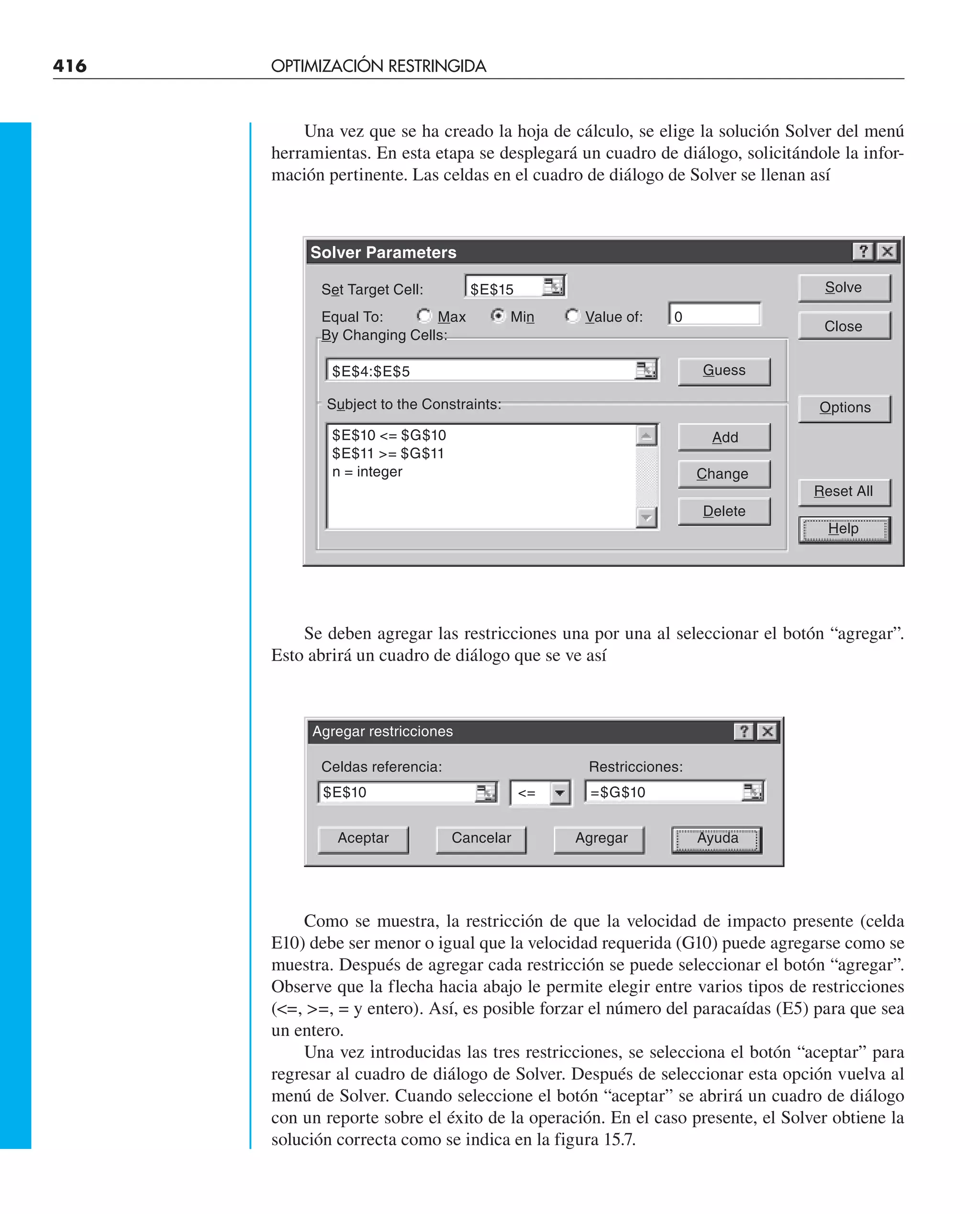416 OPTIMIZACIÓN RESTRINGIDA
Una vez que se ha creado la hoja de cálculo, se elige la solución Solver del menú
herramientas. En esta etapa se desplegará un cuadro de diálogo, solicitándole la infor-
mación pertinente. Las celdas en el cuadro de diálogo de Solver se llenan así
Se deben agregar las restricciones una por una al seleccionar el botón “agregar”.
Esto abrirá un cuadro de diálogo que se ve así
Como se muestra, la restricción de que la velocidad de impacto presente (celda
E10) debe ser menor o igual que la velocidad requerida (G10) puede agregarse como se
muestra. Después de agregar cada restricción se puede seleccionar el botón “agregar”.
Observe que la flecha hacia abajo le permite elegir entre varios tipos de restricciones
(=, =, = y entero). Así, es posible forzar el número del paracaídas (E5) para que sea
un entero.
Una vez introducidas las tres restricciones, se selecciona el botón “aceptar” para
regresar al cuadro de diálogo de Solver. Después de seleccionar esta opción vuelva al
menú de Solver. Cuando seleccione el botón “aceptar” se abrirá un cuadro de diálogo
con un reporte sobre el éxito de la operación. En el caso presente, el Solver obtiene la
solución correcta como se indica en la figura 15.7.
Solver Parameters
Set Target Cell: $E$15
Equal To: Max Min Value of: 0
By Changing Cells:
$E$4:$E$5
Subject to the Constraints:
$E$10 = $G$10
$E$11 = $G$11
n = integer
Solve
Close
Options
Reset All
Help
Guess
Add
Change
Delete
Agregar restricciones
Celdas referencia: Restricciones:
$E$10 = =$G$10
Aceptar Cancelar Agregar Ayuda
 