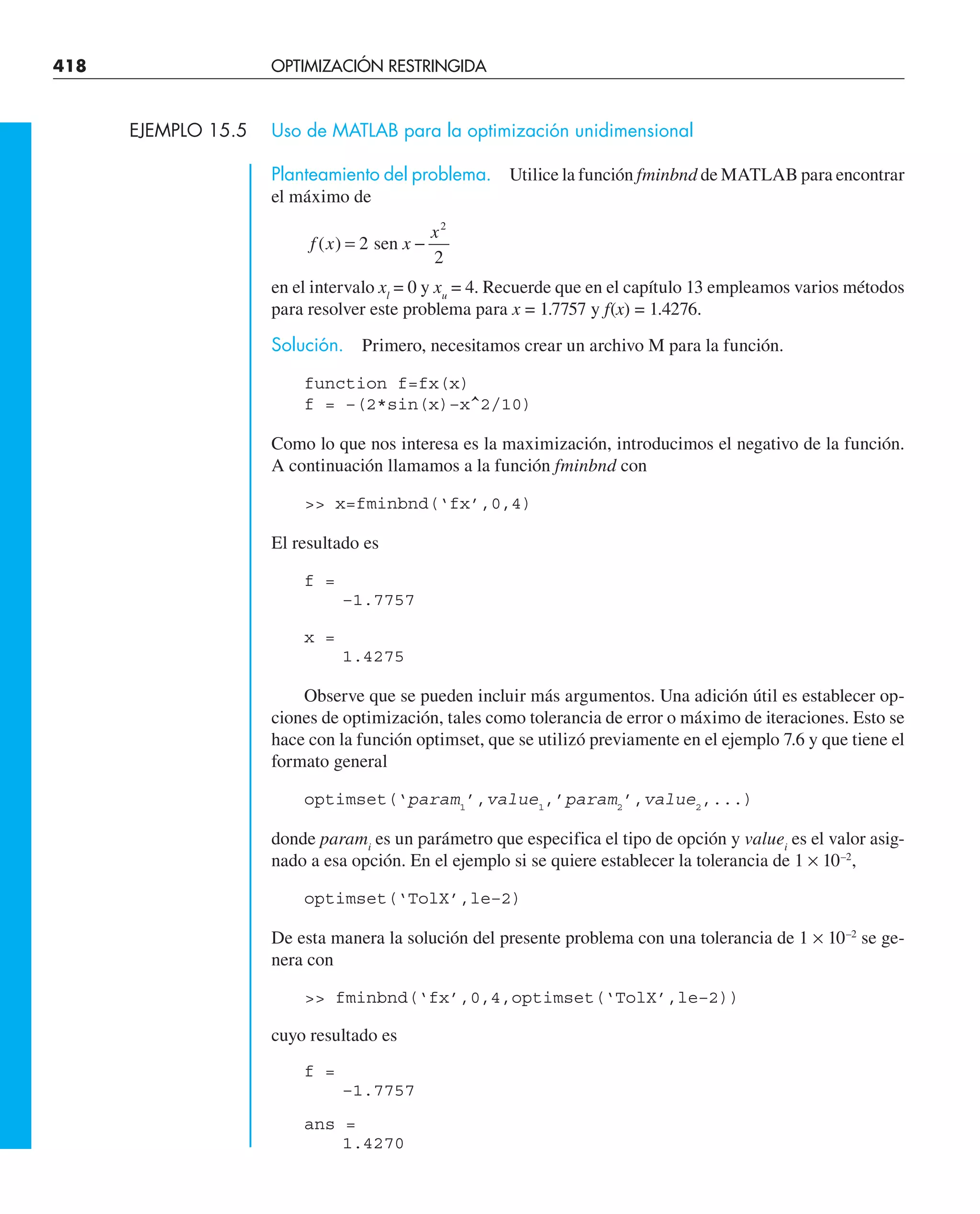 418 OPTIMIZACIÓN RESTRINGIDA
EJEMPLO 15.5 Uso de MATLAB para la optimización unidimensional
Planteamiento del problema. Utilice la función fminbnd de MATLAB para encontrar
el máximo de
f x x
x
( ) = −
2
2
2
sen
en el intervalo xl
= 0 y xu
= 4. Recuerde que en el capítulo 13 empleamos varios métodos
para resolver este problema para x = 1.7757 y f(x) = 1.4276.
Solución. Primero, necesitamos crear un archivo M para la función.
function f=fx(x)
f = –(2*sin(x)–x^2/10)
Como lo que nos interesa es la maximización, introducimos el negativo de la función.
A continuación llamamos a la función fminbnd con
 x=fminbnd(‘fx’,0,4)
El resultado es
f =
–1.7757
x =
1.4275
Observe que se pueden incluir más argumentos. Una adición útil es establecer op-
ciones de optimización, tales como tolerancia de error o máximo de iteraciones. Esto se
hace con la función optimset, que se utilizó previamente en el ejemplo 7.6 y que tiene el
formato general
optimset(‘param1
’,value1
,’param2
’,value2
,...)
donde parami
es un parámetro que especifica el tipo de opción y valuei
es el valor asig-
nado a esa opción. En el ejemplo si se quiere establecer la tolerancia de 1 × 10–2
,
optimset(‘TolX’,le–2)
De esta manera la solución del presente problema con una tolerancia de 1 × 10–2
se ge-
nera con
 fminbnd(‘fx’,0,4,optimset(‘TolX’,le–2))
cuyo resultado es
f =
–1.7757
ans =
1.4270
 