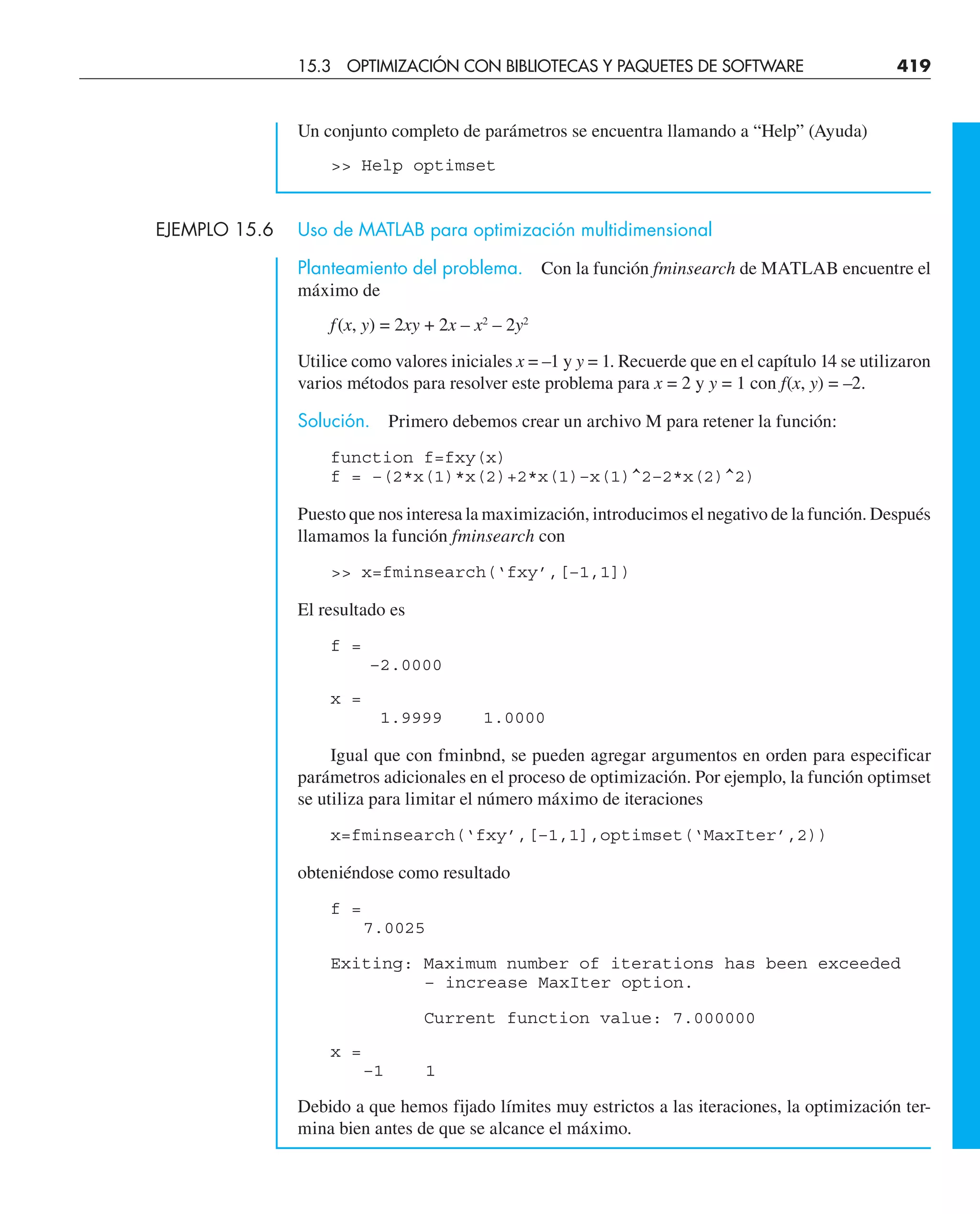 Un conjunto completo de parámetros se encuentra llamando a “Help” (Ayuda)
 Help optimset
EJEMPLO 15.6 Uso de MATLAB para optimización multidimensional
Planteamiento del problema. Con la función fminsearch de MATLAB encuentre el
máximo de
f(x, y) = 2xy + 2x – x2
– 2y2
Utilice como valores iniciales x = –1 y y = 1. Recuerde que en el capítulo 14 se utilizaron
varios métodos para resolver este problema para x = 2 y y = 1 con f(x, y) = –2.
Solución. Primero debemos crear un archivo M para retener la función:
function f=fxy(x)
f = –(2*x(1)*x(2)+2*x(1)–x(1)^2–2*x(2)^2)
Puesto que nos interesa la maximización, introducimos el negativo de la función. Después
llamamos la función fminsearch con
 x=fminsearch(‘fxy’,[–1,1])
El resultado es
f =
–2.0000
x =
1.9999 1.0000
Igual que con fminbnd, se pueden agregar argumentos en orden para especificar
parámetros adicionales en el proceso de optimización. Por ejemplo, la función optimset
se utiliza para limitar el número máximo de iteraciones
x=fminsearch(‘fxy’,[–1,1],optimset(‘MaxIter’,2))
obteniéndose como resultado
f =
7.0025
Exiting: Maximum number of iterations has been exceeded
– increase MaxIter option.
Current function value: 7.000000
x =
–1 1
Debido a que hemos fijado límites muy estrictos a las iteraciones, la optimización ter-
mina bien antes de que se alcance el máximo.
15.3 OPTIMIZACIÓN CON BIBLIOTECAS Y PAQUETES DE SOFTWARE 419
 