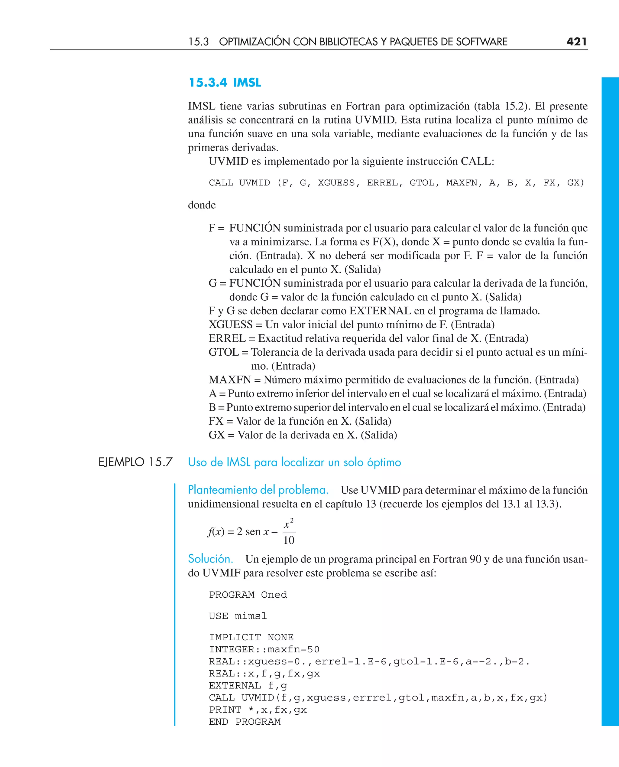 15.3.4 IMSL
IMSL tiene varias subrutinas en Fortran para optimización (tabla 15.2). El presente
análisis se concentrará en la rutina UVMID. Esta rutina localiza el punto mínimo de
una función suave en una sola variable, mediante evaluaciones de la función y de las
primeras derivadas.
UVMID es implementado por la siguiente instrucción CALL:
CALL UVMID (F, G, XGUESS, ERREL, GTOL, MAXFN, A, B, X, FX, GX)
donde
F = FUNCIÓN suministrada por el usuario para calcular el valor de la función que
va a minimizarse. La forma es F(X), donde X = punto donde se evalúa la fun-
ción. (Entrada). X no deberá ser modificada por F. F = valor de la función
calculado en el punto X. (Salida)
G = FUNCIÓN suministrada por el usuario para calcular la derivada de la función,
donde G = valor de la función calculado en el punto X. (Salida)
F y G se deben declarar como EXTERNAL en el programa de llamado.
XGUESS = Un valor inicial del punto mínimo de F. (Entrada)
ERREL = Exactitud relativa requerida del valor final de X. (Entrada)
GTOL = Tolerancia de la derivada usada para decidir si el punto actual es un míni-
mo. (Entrada)
MAXFN = Número máximo permitido de evaluaciones de la función. (Entrada)
A = Punto extremo inferior del intervalo en el cual se localizará el máximo. (Entrada)
B = Punto extremo superior del intervalo en el cual se localizará el máximo. (Entrada)
FX = Valor de la función en X. (Salida)
GX = Valor de la derivada en X. (Salida)
EJEMPLO 15.7 Uso de IMSL para localizar un solo óptimo
Planteamiento del problema. Use UVMID para determinar el máximo de la función
unidimensional resuelta en el capítulo 13 (recuerde los ejemplos del 13.1 al 13.3).
f(x) = 2 sen x –
x2
10
Solución. Un ejemplo de un programa principal en Fortran 90 y de una función usan-
do UVMIF para resolver este problema se escribe así:
PROGRAM Oned
USE mimsl
IMPLICIT NONE
INTEGER::maxfn=50
REAL::xguess=0.,errel=1.E-6,gtol=1.E-6,a=–2.,b=2.
REAL::x,f,g,fx,gx
EXTERNAL f,g
CALL UVMID(f,g,xguess,errrel,gtol,maxfn,a,b,x,fx,gx)
PRINT *,x,fx,gx
END PROGRAM
15.3 OPTIMIZACIÓN CON BIBLIOTECAS Y PAQUETES DE SOFTWARE 421
 