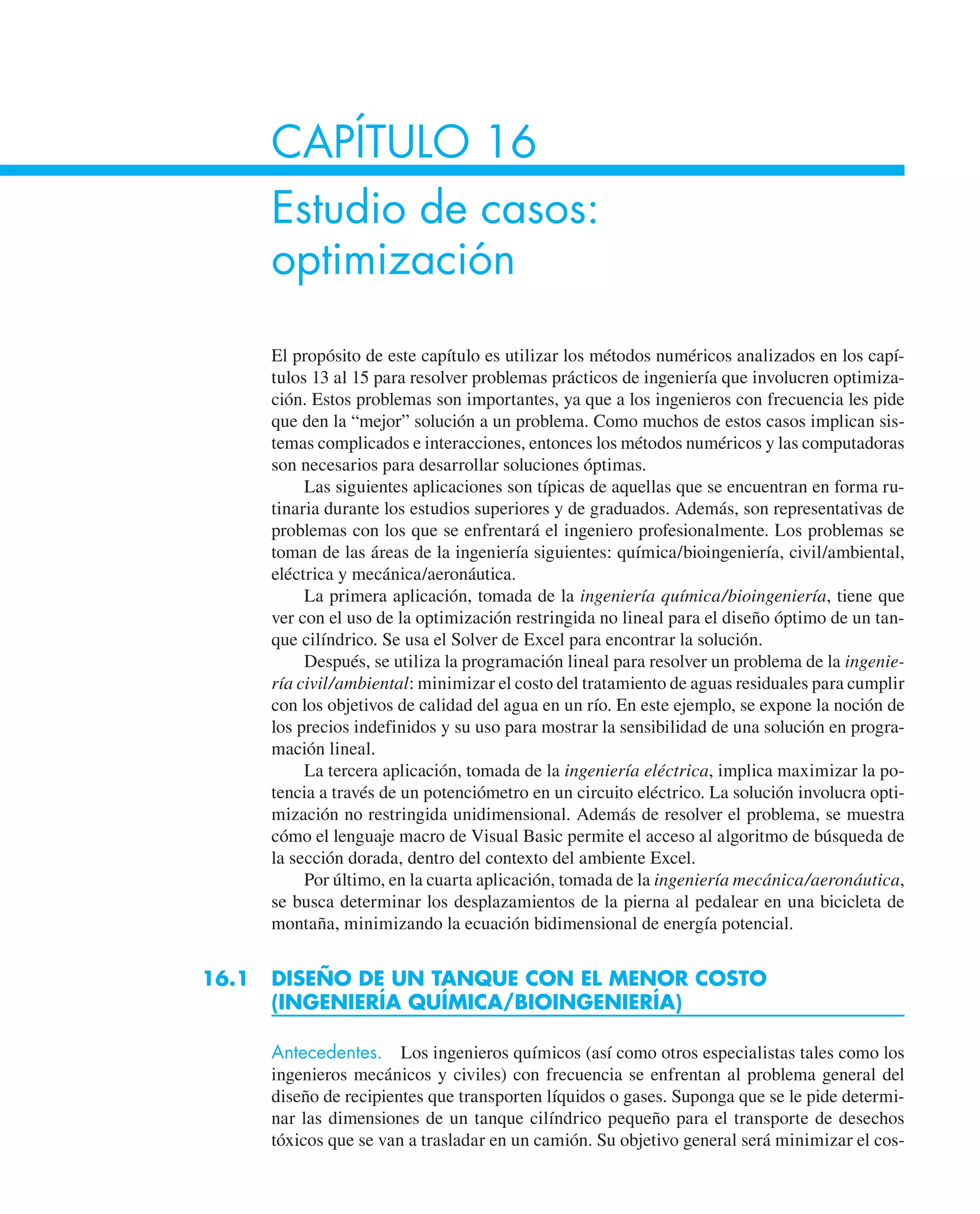 CAPÍTULO 16
Estudio de casos:
optimización
El propósito de este capítulo es utilizar los métodos numéricos analizados en los capí-
tulos 13 al 15 para resolver problemas prácticos de ingeniería que involucren optimiza-
ción. Estos problemas son importantes, ya que a los ingenieros con frecuencia les pide
que den la “mejor” solución a un problema. Como muchos de estos casos implican sis-
temas complicados e interacciones, entonces los métodos numéricos y las computadoras
son necesarios para desarrollar soluciones óptimas.
Las siguientes aplicaciones son típicas de aquellas que se encuentran en forma ru-
tinaria durante los estudios superiores y de graduados. Además, son representativas de
problemas con los que se enfrentará el ingeniero profesionalmente. Los problemas se
toman de las áreas de la ingeniería siguientes: química/bioingeniería, civil/ambiental,
eléctrica y mecánica/aeronáutica.
La primera aplicación, tomada de la ingeniería química/bioingeniería, tiene que
ver con el uso de la optimización restringida no lineal para el diseño óptimo de un tan-
que cilíndrico. Se usa el Solver de Excel para encontrar la solución.
Después, se utiliza la programación lineal para resolver un problema de la ingenie-
ría civil/ambiental: minimizar el costo del tratamiento de aguas residuales para cumplir
con los objetivos de calidad del agua en un río. En este ejemplo, se expone la noción de
los precios indefinidos y su uso para mostrar la sensibilidad de una solución en progra-
mación lineal.
La tercera aplicación, tomada de la ingeniería eléctrica, implica maximizar la po-
tencia a través de un potenciómetro en un circuito eléctrico. La solución involucra opti-
mización no restringida unidimensional. Además de resolver el problema, se muestra
cómo el lenguaje macro de Visual Basic permite el acceso al algoritmo de búsqueda de
la sección dorada, dentro del contexto del ambiente Excel.
Por último, en la cuarta aplicación, tomada de la ingeniería mecánica/aeronáutica,
se busca determinar los desplazamientos de la pierna al pedalear en una bicicleta de
montaña, minimizando la ecuación bidimensional de energía potencial.
16.1 DISEÑO DE UN TANQUE CON EL MENOR COSTO
(INGENIERÍA QUÍMICA/BIOINGENIERÍA)
Antecedentes. Los ingenieros químicos (así como otros especialistas tales como los
ingenieros mecánicos y civiles) con frecuencia se enfrentan al problema general del
diseño de recipientes que transporten líquidos o gases. Suponga que se le pide determi-
nar las dimensiones de un tanque cilíndrico pequeño para el transporte de desechos
tóxicos que se van a trasladar en un camión. Su objetivo general será minimizar el cos-
 