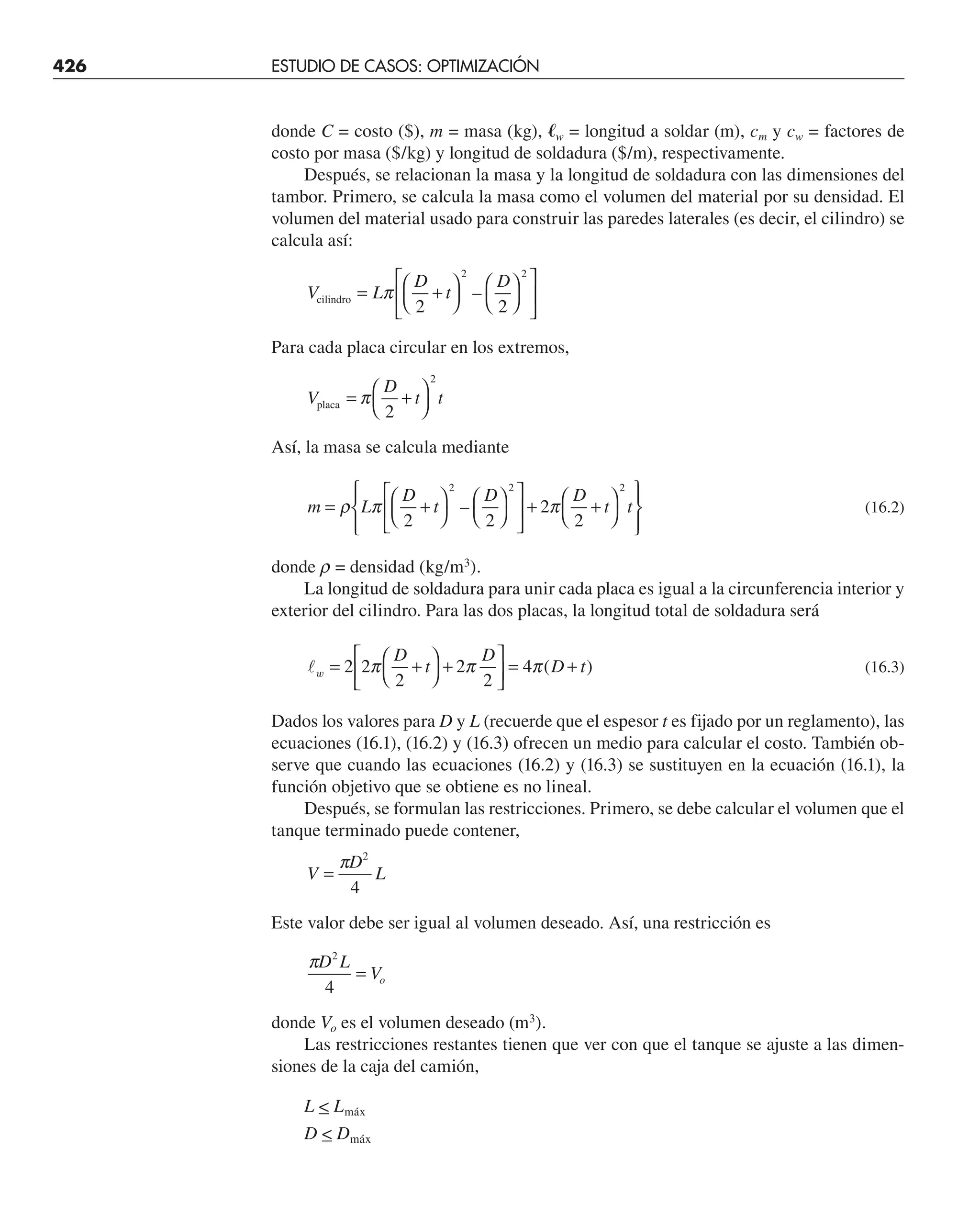 426 ESTUDIO DE CASOS: OPTIMIZACIÓN
donde C = costo ($), m = masa (kg), 艎w = longitud a soldar (m), cm y cw = factores de
costo por masa ($/kg) y longitud de soldadura ($/m), respectivamente.
Después, se relacionan la masa y la longitud de soldadura con las dimensiones del
tambor. Primero, se calcula la masa como el volumen del material por su densidad. El
volumen del material usado para construir las paredes laterales (es decir, el cilindro) se
calcula así:
V L
D
t
D
cilindro = +
⎛
⎝
⎞
⎠
⎛
⎝
⎞
⎠
⎡
⎣
⎢
⎤
⎦
⎥
π
2 2
2 2
–
Para cada placa circular en los extremos,
V
D
t t
placa = +
⎛
⎝
⎞
⎠
π
2
2
Así, la masa se calcula mediante
m L
D
t
D D
t t
= +
⎛
⎝
⎞
⎠
⎛
⎝
⎞
⎠
⎡
⎣
⎢
⎤
⎦
⎥ + +
⎛
⎝
⎞
⎠
⎧
⎨
⎪
⎩
⎪
⎫
⎬
⎪
⎭
⎪
ρ π π
2 2
2
2
2 2 2
– (16.2)
donde r = densidad (kg/m3
).
La longitud de soldadura para unir cada placa es igual a la circunferencia interior y
exterior del cilindro. Para las dos placas, la longitud total de soldadura será
w = +
⎛
⎝
⎞
⎠
+
⎡
⎣
⎢
⎤
⎦
⎥ = +
2 2
2
2
2
4
π π π
D
t
D
D t
( ) (16.3)
Dados los valores para D y L (recuerde que el espesor t es fijado por un reglamento), las
ecuaciones (16.1), (16.2) y (16.3) ofrecen un medio para calcular el costo. También ob-
serve que cuando las ecuaciones (16.2) y (16.3) se sustituyen en la ecuación (16.1), la
función objetivo que se obtiene es no lineal.
Después, se formulan las restricciones. Primero, se debe calcular el volumen que el
tanque terminado puede contener,
V
D
L
=
π 2
4
Este valor debe ser igual al volumen deseado. Así, una restricción es
πD L
Vo
2
4
=
donde Vo es el volumen deseado (m3
).
Las restricciones restantes tienen que ver con que el tanque se ajuste a las dimen-
siones de la caja del camión,
L  Lmáx
D  Dmáx
 