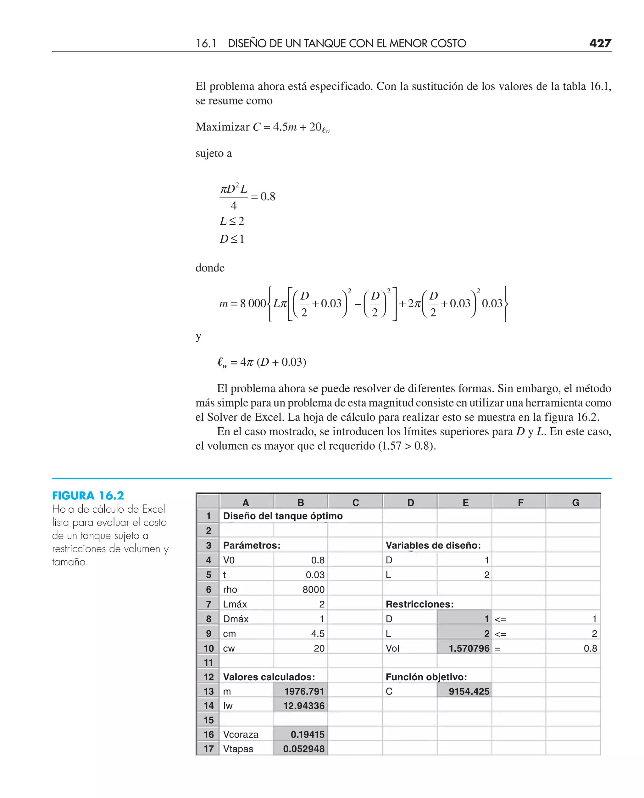 El problema ahora está especificado. Con la sustitución de los valores de la tabla 16.1,
se resume como
Maximizar C = 4.5m + 20艎w
sujeto a
πD L
L
D
2
4
0 8
1
=
≤
≤
.
2
donde
m L
D D D
= +
⎛
⎝
⎞
⎠
⎛
⎝
⎞
⎠
⎡
⎣
⎢
⎤
⎦
⎥ + +
⎛
⎝
⎞
⎠
⎧
⎨
⎪
⎩
⎪
⎫
⎬
⎪
⎭
⎪
8 000
2
0 03
2
2
2
0 03 0 03
2 2 2
π π
. – . .
y
艎w = 4p (D + 0.03)
El problema ahora se puede resolver de diferentes formas. Sin embargo, el método
más simple para un problema de esta magnitud consiste en utilizar una herramienta como
el Solver de Excel. La hoja de cálculo para realizar esto se muestra en la figura 16.2.
En el caso mostrado, se introducen los límites superiores para D y L. En este caso,
el volumen es mayor que el requerido (1.57  0.8).
FIGURA 16.2
Hoja de cálculo de Excel
lista para evaluar el costo
de un tanque sujeto a
restricciones de volumen y
tamaño.
16.1 DISEÑO DE UN TANQUE CON EL MENOR COSTO 427
A B C D E F G
1 Diseño del tanque óptimo
2
3 Parámetros: Variables de diseño:
4 V0 0.8 D 1
5 t 0.03 L 2
6 rho 8000
7 Lmáx 2 Restricciones:
8 Dmáx 1 D 1 = 1
9 cm 4.5 L 2 = 2
10 cw 20 Vol 1.570796 = 0.8
11
12 Valores calculados: Función objetivo:
13 m 1976.791 C 9154.425
14 Iw 12.94336
15
16 Vcoraza 0.19415
17 Vtapas 0.052948
 