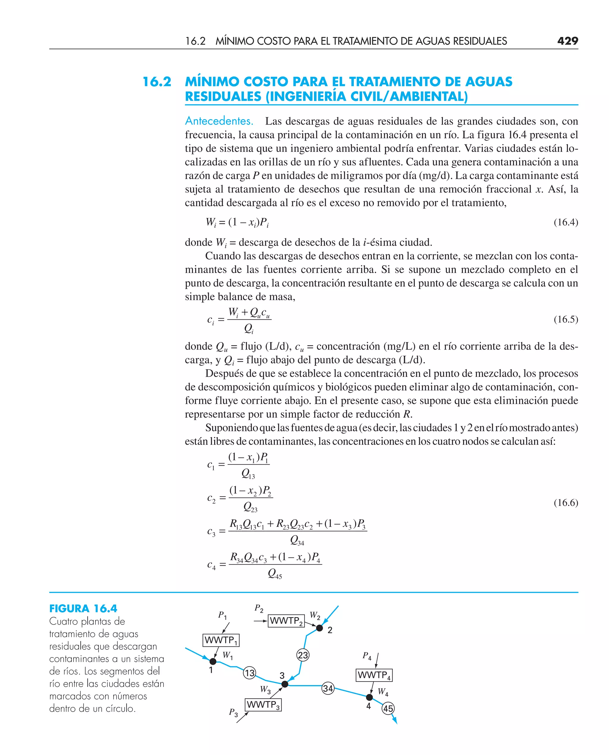 16.2 MÍNIMO COSTO PARA EL TRATAMIENTO DE AGUAS
RESIDUALES (INGENIERÍA CIVIL/AMBIENTAL)
Antecedentes. Las descargas de aguas residuales de las grandes ciudades son, con
frecuencia, la causa principal de la contaminación en un río. La figura 16.4 presenta el
tipo de sistema que un ingeniero ambiental podría enfrentar. Varias ciudades están lo-
calizadas en las orillas de un río y sus afluentes. Cada una genera contaminación a una
razón de carga P en unidades de miligramos por día (mg/d). La carga contaminante está
sujeta al tratamiento de desechos que resultan de una remoción fraccional x. Así, la
cantidad descargada al río es el exceso no removido por el tratamiento,
Wi = (1 – xi)Pi (16.4)
donde Wi = descarga de desechos de la i-ésima ciudad.
Cuando las descargas de desechos entran en la corriente, se mezclan con los conta-
minantes de las fuentes corriente arriba. Si se supone un mezclado completo en el
punto de descarga, la concentración resultante en el punto de descarga se calcula con un
simple balance de masa,
c
W Q c
Q
i
i u u
i
=
+
(16.5)
donde Qu = flujo (L/d), cu = concentración (mg/L) en el río corriente arriba de la des-
carga, y Qi = flujo abajo del punto de descarga (L/d).
Después de que se establece la concentración en el punto de mezclado, los procesos
de descomposición químicos y biológicos pueden eliminar algo de contaminación, con-
forme fluye corriente abajo. En el presente caso, se supone que esta eliminación puede
representarse por un simple factor de reducción R.
Suponiendoquelasfuentesdeagua(esdecir,lasciudades1y2enelríomostradoantes)
están libres de contaminantes, las concentraciones en los cuatro nodos se calculan así:
(16.6)
FIGURA 16.4
Cuatro plantas de
tratamiento de aguas
residuales que descargan
contaminantes a un sistema
de ríos. Los segmentos del
río entre las ciudades están
marcados con números
dentro de un círculo. 4
P1
3
2
P4
P2
P3
W1
W2
W3 W4
34
23
13
45
WWTP2
1
WWTP1
WWTP4
WWTP3
c
x P
Q
c
x P
Q
c
R Q c R Q c x P
Q
c
R Q c x P
Q
1
1 1
13
2
2 2
23
3
13 13 1 23 23 2 3 3
34
4
34 34 3 4 4
45
1
1
1
1
=
=
=
+ +
=
+
( – )
( – )
( – )
( – )
16.2 MÍNIMO COSTO PARA EL TRATAMIENTO DE AGUAS RESIDUALES 429
 