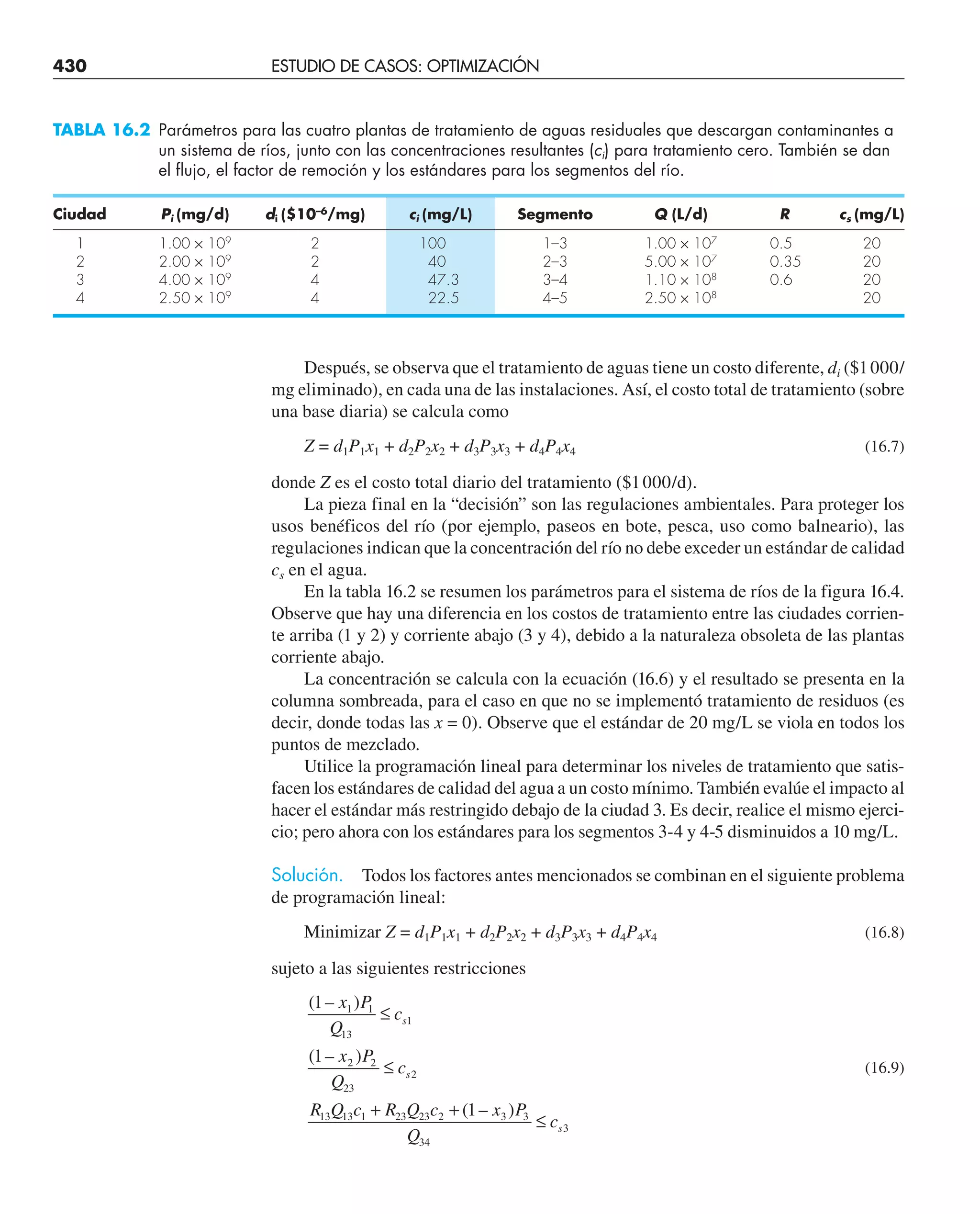 430 ESTUDIO DE CASOS: OPTIMIZACIÓN
Después, se observa que el tratamiento de aguas tiene un costo diferente, di ($1000/
mg eliminado), en cada una de las instalaciones. Así, el costo total de tratamiento (sobre
una base diaria) se calcula como
Z = d1P1x1 + d2P2x2 + d3P3x3 + d4P4x4 (16.7)
donde Z es el costo total diario del tratamiento ($1000/d).
La pieza final en la “decisión” son las regulaciones ambientales. Para proteger los
usos benéficos del río (por ejemplo, paseos en bote, pesca, uso como balneario), las
regulaciones indican que la concentración del río no debe exceder un estándar de calidad
cs en el agua.
En la tabla 16.2 se resumen los parámetros para el sistema de ríos de la figura 16.4.
Observe que hay una diferencia en los costos de tratamiento entre las ciudades corrien-
te arriba (1 y 2) y corriente abajo (3 y 4), debido a la naturaleza obsoleta de las plantas
corriente abajo.
La concentración se calcula con la ecuación (16.6) y el resultado se presenta en la
columna sombreada, para el caso en que no se implementó tratamiento de residuos (es
decir, donde todas las x = 0). Observe que el estándar de 20 mg/L se viola en todos los
puntos de mezclado.
Utilice la programación lineal para determinar los niveles de tratamiento que satis-
facen los estándares de calidad del agua a un costo mínimo. También evalúe el impacto al
hacer el estándar más restringido debajo de la ciudad 3. Es decir, realice el mismo ejerci-
cio; pero ahora con los estándares para los segmentos 3-4 y 4-5 disminuidos a 10 mg/L.
Solución. Todos los factores antes mencionados se combinan en el siguiente problema
de programación lineal:
Minimizar Z = d1P1x1 + d2P2x2 + d3P3x3 + d4P4x4 (16.8)
sujeto a las siguientes restricciones
( – )
( – )
( – )
1
1
1
1 1
13
1
2 2
23
2
13 13 1 23 23 2 3 3
34
3
x P
Q
c
x P
Q
c
R Q c R Q c x P
Q
c
s
s
s
≤
≤
+ +
≤
(16.9)
TABLA 16.2 Parámetros para las cuatro plantas de tratamiento de aguas residuales que descargan contaminantes a
un sistema de ríos, junto con las concentraciones resultantes (ci) para tratamiento cero. También se dan
el flujo, el factor de remoción y los estándares para los segmentos del río.
Ciudad Pi (mg/d) di ($10–6
/mg) ci (mg/L) Segmento Q (L/d) R cs (mg/L)
1 1.00 × 109
2 100 1–3 1.00 × 107
0.5 20
2 2.00 × 109
2 40 2–3 5.00 × 107
0.35 20
3 4.00 × 109
4 47.3 3–4 1.10 × 108
0.6 20
4 2.50 × 109
4 22.5 4–5 2.50 × 108
20
 
