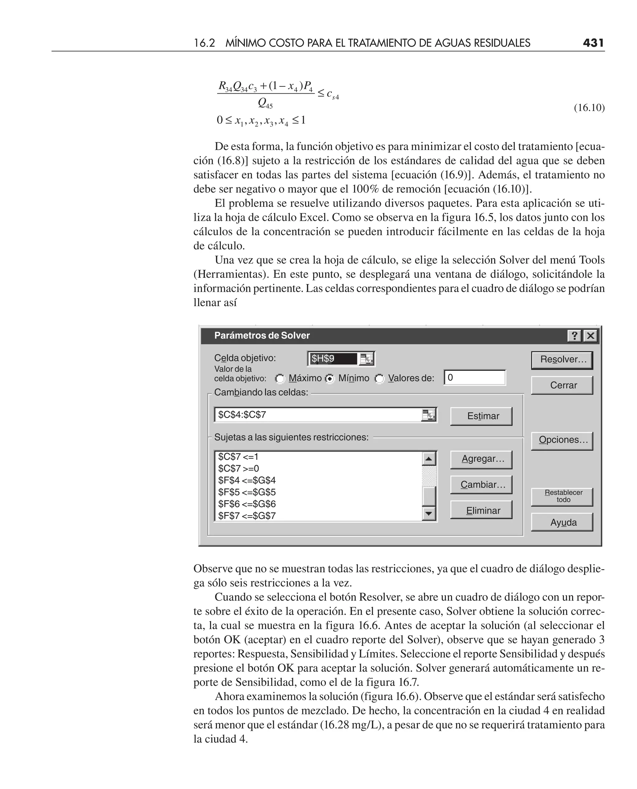( – )
, , ,
1
0 1
34 34 3 4 4
45
4
1 2 3 4
R Q c x P
Q
c
x x x x
s
+
≤
≤ ≤
(16.10)
De esta forma, la función objetivo es para minimizar el costo del tratamiento [ecua-
ción (16.8)] sujeto a la restricción de los estándares de calidad del agua que se deben
satisfacer en todas las partes del sistema [ecuación (16.9)]. Además, el tratamiento no
debe ser negativo o mayor que el 100% de remoción [ecuación (16.10)].
El problema se resuelve utilizando diversos paquetes. Para esta aplicación se uti-
liza la hoja de cálculo Excel. Como se observa en la figura 16.5, los datos junto con los
cálculos de la concentración se pueden introducir fácilmente en las celdas de la hoja
de cálculo.
Una vez que se crea la hoja de cálculo, se elige la selección Solver del menú Tools
(Herramientas). En este punto, se desplegará una ventana de diálogo, solicitándole la
información pertinente. Las celdas correspondientes para el cuadro de diálogo se podrían
llenar así
Observe que no se muestran todas las restricciones, ya que el cuadro de diálogo desplie-
ga sólo seis restricciones a la vez.
Cuando se selecciona el botón Resolver, se abre un cuadro de diálogo con un repor-
te sobre el éxito de la operación. En el presente caso, Solver obtiene la solución correc-
ta, la cual se muestra en la figura 16.6. Antes de aceptar la solución (al seleccionar el
botón OK (aceptar) en el cuadro reporte del Solver), observe que se hayan generado 3
reportes: Respuesta, Sensibilidad y Límites. Seleccione el reporte Sensibilidad y después
presione el botón OK para aceptar la solución. Solver generará automáticamente un re-
porte de Sensibilidad, como el de la figura 16.7.
Ahora examinemos la solución (figura 16.6). Observe que el estándar será satisfecho
en todos los puntos de mezclado. De hecho, la concentración en la ciudad 4 en realidad
será menor que el estándar (16.28 mg/L), a pesar de que no se requerirá tratamiento para
la ciudad 4.
16.2 MÍNIMO COSTO PARA EL TRATAMIENTO DE AGUAS RESIDUALES 431
Parámetros de Solver
Celda objetivo:
Valor de la
celda objetivo: Máximo Mínimo Valores de:
Cambiando las celdas:
Sujetas a las siguientes restricciones:
Resolver…
Cerrar
Estimar
Opciones…
Agregar…
Cambiar…
Restablecer
todo
Eliminar
Ayuda
$H$9
0
$C$4:$C$7
$C$7 =1
$C$7 =0
$F$4 =$G$4
$F$5 =$G$5
$F$6 =$G$6
$F$7 =$G$7
 
