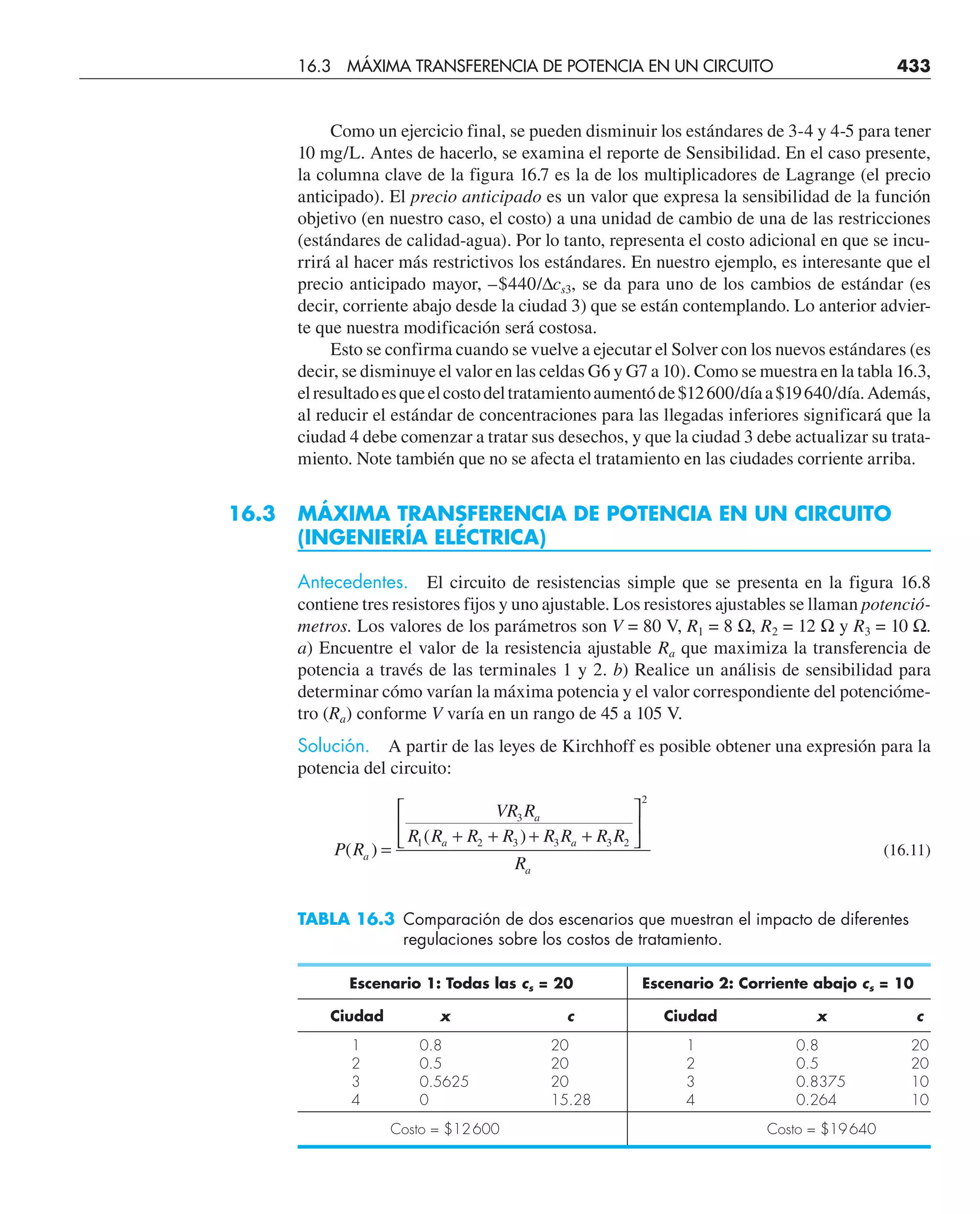 Como un ejercicio final, se pueden disminuir los estándares de 3-4 y 4-5 para tener
10 mg/L. Antes de hacerlo, se examina el reporte de Sensibilidad. En el caso presente,
la columna clave de la figura 16.7 es la de los multiplicadores de Lagrange (el precio
anticipado). El precio anticipado es un valor que expresa la sensibilidad de la función
objetivo (en nuestro caso, el costo) a una unidad de cambio de una de las restricciones
(estándares de calidad-agua). Por lo tanto, representa el costo adicional en que se incu-
rrirá al hacer más restrictivos los estándares. En nuestro ejemplo, es interesante que el
precio anticipado mayor, –$440/∆cs3, se da para uno de los cambios de estándar (es
decir, corriente abajo desde la ciudad 3) que se están contemplando. Lo anterior advier-
te que nuestra modificación será costosa.
Esto se confirma cuando se vuelve a ejecutar el Solver con los nuevos estándares (es
decir, se disminuye el valor en las celdas G6 y G7 a 10). Como se muestra en la tabla 16.3,
elresultadoesqueelcostodeltratamientoaumentóde$12600/díaa$19640/día.Además,
al reducir el estándar de concentraciones para las llegadas inferiores significará que la
ciudad 4 debe comenzar a tratar sus desechos, y que la ciudad 3 debe actualizar su trata-
miento. Note también que no se afecta el tratamiento en las ciudades corriente arriba.
16.3 MÁXIMA TRANSFERENCIA DE POTENCIA EN UN CIRCUITO
(INGENIERÍA ELÉCTRICA)
Antecedentes. El circuito de resistencias simple que se presenta en la figura 16.8
contiene tres resistores fijos y uno ajustable. Los resistores ajustables se llaman potenció-
metros. Los valores de los parámetros son V = 80 V, R1 = 8 Ω, R2 = 12 Ω y R3 = 10 Ω.
a) Encuentre el valor de la resistencia ajustable Ra que maximiza la transferencia de
potencia a través de las terminales 1 y 2. b) Realice un análisis de sensibilidad para
determinar cómo varían la máxima potencia y el valor correspondiente del potencióme-
tro (Ra) conforme V varía en un rango de 45 a 105 V.
Solución. A partir de las leyes de Kirchhoff es posible obtener una expresión para la
potencia del circuito:
P R
VR R
R R R R R R R R
R
a
a
a a
a
( )
( )
=
+ + + +
⎡
⎣
⎢
⎤
⎦
⎥
3
1 2 3 3 3 2
2
(16.11)
TABLA 16.3 Comparación de dos escenarios que muestran el impacto de diferentes
regulaciones sobre los costos de tratamiento.
Escenario 1: Todas las cs = 20 Escenario 2: Corriente abajo cs = 10
Ciudad x c Ciudad x c
1 0.8 20 1 0.8 20
2 0.5 20 2 0.5 20
3 0.5625 20 3 0.8375 10
4 0 15.28 4 0.264 10
Costo = $12600 Costo = $19640
16.3 MÁXIMA TRANSFERENCIA DE POTENCIA EN UN CIRCUITO 433
 