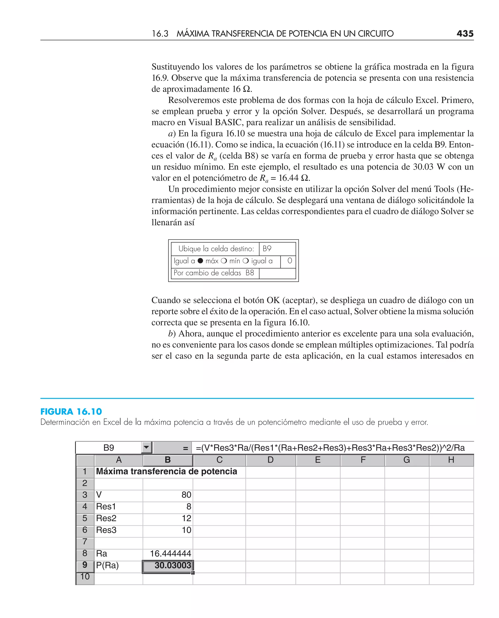 Sustituyendo los valores de los parámetros se obtiene la gráfica mostrada en la figura
16.9. Observe que la máxima transferencia de potencia se presenta con una resistencia
de aproximadamente 16 Ω.
Resolveremos este problema de dos formas con la hoja de cálculo Excel. Primero,
se emplean prueba y error y la opción Solver. Después, se desarrollará un programa
macro en Visual BASIC, para realizar un análisis de sensibilidad.
a) En la figura 16.10 se muestra una hoja de cálculo de Excel para implementar la
ecuación (16.11). Como se indica, la ecuación (16.11) se introduce en la celda B9. Enton-
ces el valor de Ra (celda B8) se varía en forma de prueba y error hasta que se obtenga
un residuo mínimo. En este ejemplo, el resultado es una potencia de 30.03 W con un
valor en el potenciómetro de Ra = 16.44 Ω.
Un procedimiento mejor consiste en utilizar la opción Solver del menú Tools (He-
rramientas) de la hoja de cálculo. Se desplegará una ventana de diálogo solicitándole la
información pertinente. Las celdas correspondientes para el cuadro de diálogo Solver se
llenarán así
Ubique la celda destino: B9
Igual a ● máx ❍ mín ❍ igual a 0
Por cambio de celdas B8
Cuando se selecciona el botón OK (aceptar), se despliega un cuadro de diálogo con un
reporte sobre el éxito de la operación. En el caso actual, Solver obtiene la misma solución
correcta que se presenta en la figura 16.10.
b) Ahora, aunque el procedimiento anterior es excelente para una sola evaluación,
no es conveniente para los casos donde se emplean múltiples optimizaciones. Tal podría
ser el caso en la segunda parte de esta aplicación, en la cual estamos interesados en
FIGURA 16.10
Determinación en Excel de la máxima potencia a través de un potenciómetro mediante el uso de prueba y error.
16.3 MÁXIMA TRANSFERENCIA DE POTENCIA EN UN CIRCUITO 435
B9 = =(V*Res3*Ra/(Res1*(Ra+Res2+Res3)+Res3*Ra+Res3*Res2))^2/Ra
1
2
3
4
5
6
7
8
9
10
Máxima transferencia de potencia
V 80
Res1 8
Res2 12
Res3 10
Ra 16.444444
P(Ra) 30.03003
A B C D E F G H
 