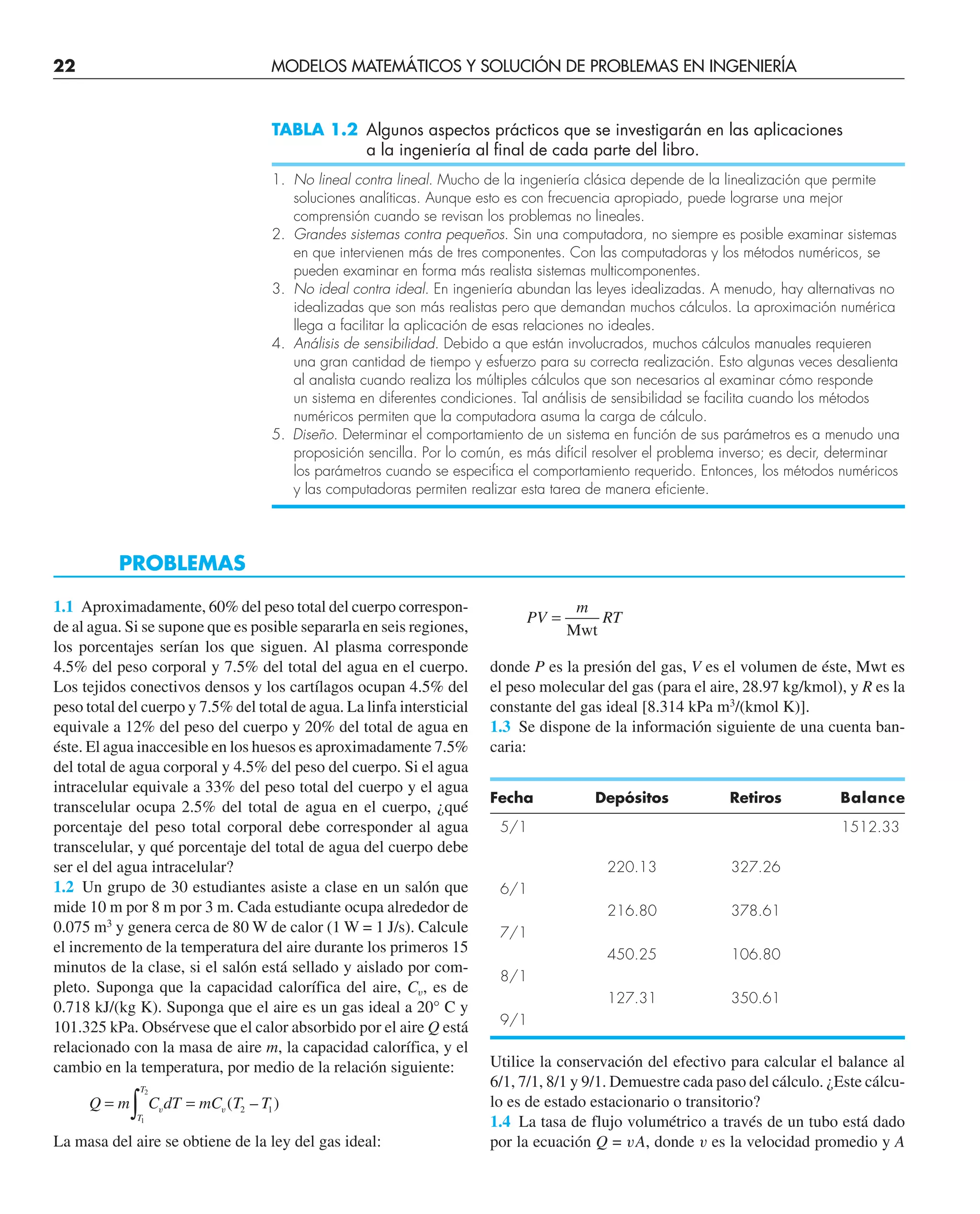 22 MODELOS MATEMÁTICOS Y SOLUCIÓN DE PROBLEMAS EN INGENIERÍA
TABLA 1.2 Algunos aspectos prácticos que se investigarán en las aplicaciones
a la ingeniería al final de cada parte del libro.
1. No lineal contra lineal. Mucho de la ingeniería clásica depende de la linealización que permite
soluciones analíticas. Aunque esto es con frecuencia apropiado, puede lograrse una mejor
comprensión cuando se revisan los problemas no lineales.
2. Grandes sistemas contra pequeños. Sin una computadora, no siempre es posible examinar sistemas
en que intervienen más de tres componentes. Con las computadoras y los métodos numéricos, se
pueden examinar en forma más realista sistemas multicomponentes.
3. No ideal contra ideal. En ingeniería abundan las leyes idealizadas. A menudo, hay alternativas no
idealizadas que son más realistas pero que demandan muchos cálculos. La aproximación numérica
llega a facilitar la aplicación de esas relaciones no ideales.
4. Análisis de sensibilidad. Debido a que están involucrados, muchos cálculos manuales requieren
una gran cantidad de tiempo y esfuerzo para su correcta realización. Esto algunas veces desalienta
al analista cuando realiza los múltiples cálculos que son necesarios al examinar cómo responde
un sistema en diferentes condiciones. Tal análisis de sensibilidad se facilita cuando los métodos
numéricos permiten que la computadora asuma la carga de cálculo.
5. Diseño. Determinar el comportamiento de un sistema en función de sus parámetros es a menudo una
proposición sencilla. Por lo común, es más difícil resolver el problema inverso; es decir, determinar
los parámetros cuando se especifica el comportamiento requerido. Entonces, los métodos numéricos
y las computadoras permiten realizar esta tarea de manera eficiente.
PROBLEMAS
1.1 Aproximadamente, 60% del peso total del cuerpo correspon-
de al agua. Si se supone que es posible separarla en seis regiones,
los porcentajes serían los que siguen. Al plasma corresponde
4.5% del peso corporal y 7.5% del total del agua en el cuerpo.
Los tejidos conectivos densos y los cartílagos ocupan 4.5% del
peso total del cuerpo y 7.5% del total de agua. La linfa intersticial
equivale a 12% del peso del cuerpo y 20% del total de agua en
éste. El agua inaccesible en los huesos es aproximadamente 7.5%
del total de agua corporal y 4.5% del peso del cuerpo. Si el agua
intracelular equivale a 33% del peso total del cuerpo y el agua
transcelular ocupa 2.5% del total de agua en el cuerpo, ¿qué
porcentaje del peso total corporal debe corresponder al agua
transcelular, y qué porcentaje del total de agua del cuerpo debe
ser el del agua intracelular?
1.2 Un grupo de 30 estudiantes asiste a clase en un salón que
mide 10 m por 8 m por 3 m. Cada estudiante ocupa alrededor de
0.075 m3
y genera cerca de 80 W de calor (1 W = 1 J/s). Calcule
el incremento de la temperatura del aire durante los primeros 15
minutos de la clase, si el salón está sellado y aislado por com-
pleto. Suponga que la capacidad calorífica del aire, Cu, es de
0.718 kJ/(kg K). Suponga que el aire es un gas ideal a 20° C y
101.325 kPa. Obsérvese que el calor absorbido por el aire Q está
relacionado con la masa de aire m, la capacidad calorífica, y el
cambio en la temperatura, por medio de la relación siguiente:
Q m C dT mC T T
T
T
= =
∫1
2
2 1
v v ( – )
La masa del aire se obtiene de la ley del gas ideal:
PV
m
RT
=
Mwt
donde P es la presión del gas, V es el volumen de éste, Mwt es
el peso molecular del gas (para el aire, 28.97 kg/kmol), y R es la
constante del gas ideal [8.314 kPa m3
/(kmol K)].
1.3 Se dispone de la información siguiente de una cuenta ban-
caria:
Fecha Depósitos Retiros Balance
5/1 1512.33
220.13 327.26
6/1
216.80 378.61
7/1
450.25 106.80
8/1
127.31 350.61
9/1
Utilice la conservación del efectivo para calcular el balance al
6/1, 7/1, 8/1 y 9/1. Demuestre cada paso del cálculo. ¿Este cálcu-
lo es de estado estacionario o transitorio?
1.4 La tasa de flujo volumétrico a través de un tubo está dado
por la ecuación Q = vA, donde v es la velocidad promedio y A
 