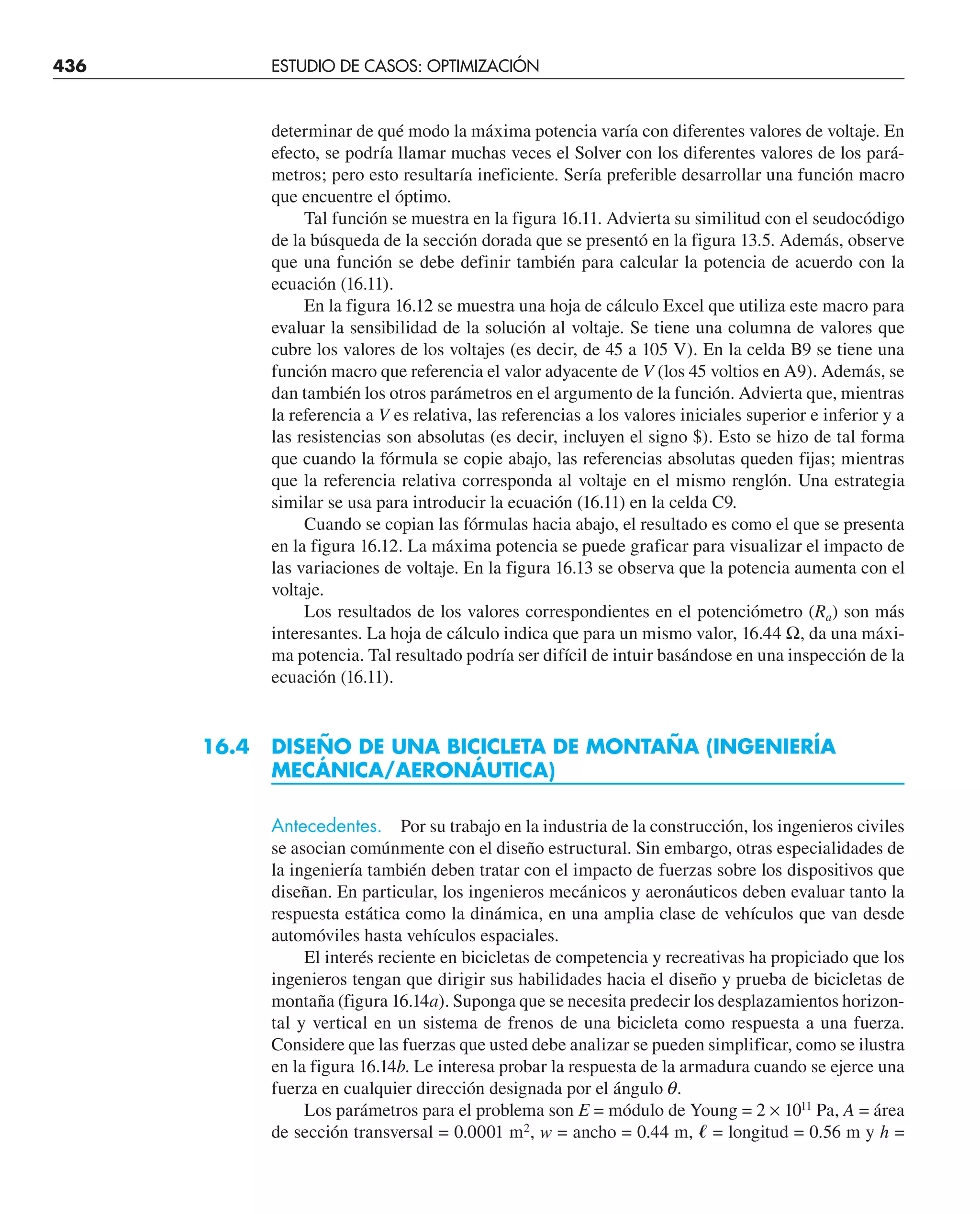 436 ESTUDIO DE CASOS: OPTIMIZACIÓN
determinar de qué modo la máxima potencia varía con diferentes valores de voltaje. En
efecto, se podría llamar muchas veces el Solver con los diferentes valores de los pará-
metros; pero esto resultaría ineficiente. Sería preferible desarrollar una función macro
que encuentre el óptimo.
Tal función se muestra en la figura 16.11. Advierta su similitud con el seudocódigo
de la búsqueda de la sección dorada que se presentó en la figura 13.5. Además, observe
que una función se debe definir también para calcular la potencia de acuerdo con la
ecuación (16.11).
En la figura 16.12 se muestra una hoja de cálculo Excel que utiliza este macro para
evaluar la sensibilidad de la solución al voltaje. Se tiene una columna de valores que
cubre los valores de los voltajes (es decir, de 45 a 105 V). En la celda B9 se tiene una
función macro que referencia el valor adyacente de V (los 45 voltios en A9). Además, se
dan también los otros parámetros en el argumento de la función. Advierta que, mientras
la referencia a V es relativa, las referencias a los valores iniciales superior e inferior y a
las resistencias son absolutas (es decir, incluyen el signo $). Esto se hizo de tal forma
que cuando la fórmula se copie abajo, las referencias absolutas queden fijas; mientras
que la referencia relativa corresponda al voltaje en el mismo renglón. Una estrategia
similar se usa para introducir la ecuación (16.11) en la celda C9.
Cuando se copian las fórmulas hacia abajo, el resultado es como el que se presenta
en la figura 16.12. La máxima potencia se puede graficar para visualizar el impacto de
las variaciones de voltaje. En la figura 16.13 se observa que la potencia aumenta con el
voltaje.
Los resultados de los valores correspondientes en el potenciómetro (Ra) son más
interesantes. La hoja de cálculo indica que para un mismo valor, 16.44 Ω, da una máxi-
ma potencia. Tal resultado podría ser difícil de intuir basándose en una inspección de la
ecuación (16.11).
16.4 DISEÑO DE UNA BICICLETA DE MONTAÑA (INGENIERÍA
MECÁNICA/AERONÁUTICA)
Antecedentes. Por su trabajo en la industria de la construcción, los ingenieros civiles
se asocian comúnmente con el diseño estructural. Sin embargo, otras especialidades de
la ingeniería también deben tratar con el impacto de fuerzas sobre los dispositivos que
diseñan. En particular, los ingenieros mecánicos y aeronáuticos deben evaluar tanto la
respuesta estática como la dinámica, en una amplia clase de vehículos que van desde
automóviles hasta vehículos espaciales.
El interés reciente en bicicletas de competencia y recreativas ha propiciado que los
ingenieros tengan que dirigir sus habilidades hacia el diseño y prueba de bicicletas de
montaña (figura 16.14a). Suponga que se necesita predecir los desplazamientos horizon-
tal y vertical en un sistema de frenos de una bicicleta como respuesta a una fuerza.
Considere que las fuerzas que usted debe analizar se pueden simplificar, como se ilustra
en la figura 16.14b. Le interesa probar la respuesta de la armadura cuando se ejerce una
fuerza en cualquier dirección designada por el ángulo q.
Los parámetros para el problema son E = módulo de Young = 2 × 1011
Pa, A = área
de sección transversal = 0.0001 m2
, w = ancho = 0.44 m, ᐍ = longitud = 0.56 m y h =
 