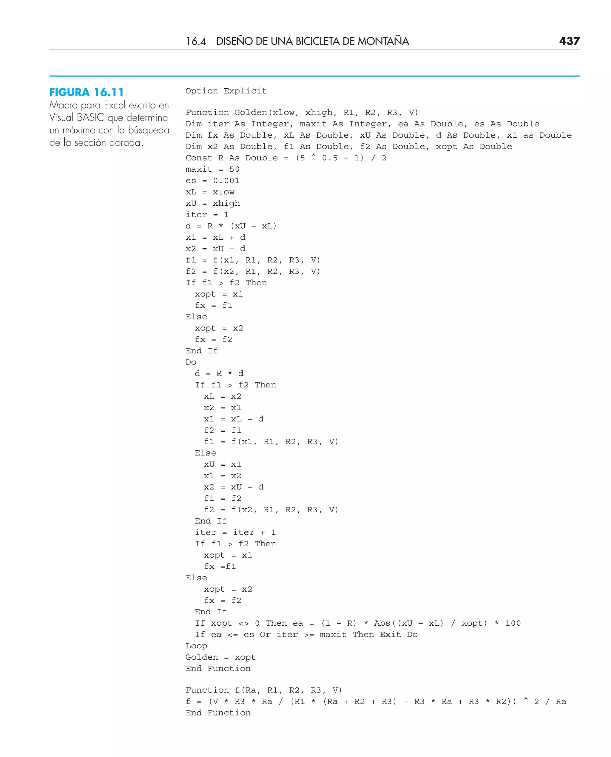 Option Explicit
Function Golden(xlow, xhigh, R1, R2, R3, V)
Dim iter As Integer, maxit As Integer, ea As Double, es As Double
Dim fx As Double, xL As Double, xU As Double, d As Double, x1 as Double
Dim x2 As Double, f1 As Double, f2 As Double, xopt As Double
Const R As Double = (5 ^ 0.5 – 1) / 2
maxit = 50
es = 0.001
xL = xlow
xU = xhigh
iter = 1
d = R * (xU – xL)
x1 = xL + d
x2 = xU – d
f1 = f(x1, R1, R2, R3, V)
f2 = f(x2, R1, R2, R3, V)
If f1  f2 Then
xopt = x1
fx = f1
Else
xopt = x2
fx = f2
End If
Do
d = R * d
If f1  f2 Then
xL = x2
x2 = x1
x1 = xL + d
f2 = f1
f1 = f(x1, R1, R2, R3, V)
Else
xU = x1
x1 = x2
x2 = xU – d
f1 = f2
f2 = f(x2, R1, R2, R3, V)
End If
iter = iter + 1
If f1  f2 Then
xopt = x1
fx =f1
Else
xopt = x2
fx = f2
End If
If xopt  0 Then ea = (1 – R) * Abs((xU – xL) / xopt) * 100
If ea = es Or iter = maxit Then Exit Do
Loop
Golden = xopt
End Function
Function f(Ra, R1, R2, R3, V)
f = (V * R3 * Ra / (R1 * (Ra + R2 + R3) + R3 * Ra + R3 * R2)) ^ 2 / Ra
End Function
FIGURA 16.11
Macro para Excel escrito en
Visual BASIC que determina
un máximo con la búsqueda
de la sección dorada.
16.4 DISEÑO DE UNA BICICLETA DE MONTAÑA 437
 